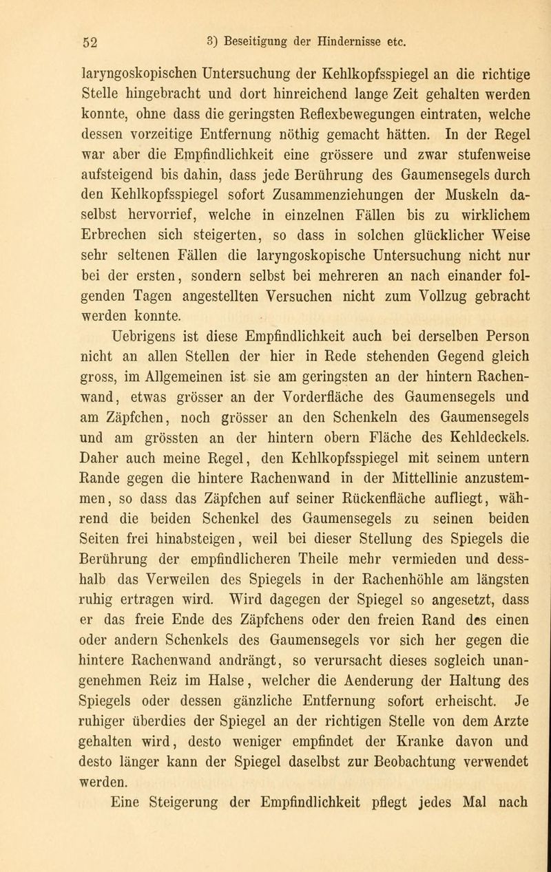 laryngoskopischen Untersuchung der Kehlkopfsspiegel an die richtige Stelle hingebracht und dort hinreichend lange Zeit gehalten werden konnte, ohne dass die geringsten Reflexbewegungen eintraten, welche dessen vorzeitige Entfernung nöthig gemacht hätten. In der Regel war aber die Empfindlichkeit eine grössere und zwar stufenweise aufsteigend bis dahin, dass jede Berührung des Gaumensegels durch den Kehlkopfsspiegel sofort Zusammenziehungen der Muskeln da- selbst hervorrief, welche in einzelnen Fällen bis zu wirklichem Erbrechen sich steigerten, so dass in solchen glücklicher Weise sehr seltenen Fällen die laryngoskopische Untersuchung nicht nur bei der ersten, sondern selbst bei mehreren an nach einander fol- genden Tagen angestellten Versuchen nicht zum Vollzug gebracht werden konnte. Uebrigens ist diese Empfindlichkeit auch bei derselben Person nicht an allen Stellen der hier in Rede stehenden Gegend gleich gross, im Allgemeinen ist sie am geringsten an der hintern Rachen- wand, etwas grösser an der Vorderfläche des Gaumensegels und am Zäpfchen, noch grösser an den Schenkeln des Gaumensegels und am grössten an der hintern obern Fläche des Kehldeckels. Daher auch meine Regel, den Kehlkopfsspiegel mit seinem untern Rande gegen die hintere Rachenwand in der Mittellinie anzustem- men, so dass das Zäpfchen auf seiner Rückenfläche aufliegt, wäh- rend die beiden Schenkel des Gaumensegels zu seinen beiden Seiten frei hinabsteigen, weil bei dieser Stellung des Spiegels die Berührung der empfindlicheren Theile mehr vermieden und dess- halb das Verweilen des Spiegels in der Rachenhöhle am längsten ruhig ertragen wird. Wird dagegen der Spiegel so angesetzt, dass er das freie Ende des Zäpfchens oder den freien Rand des einen oder andern Schenkels des Gaumensegels vor sich her gegen die hintere Rachenwand andrängt, so verursacht dieses sogleich unan- genehmen Reiz im Halse, welcher die Aenderung der Haltung des Spiegels oder dessen gänzliche Entfernung sofort erheischt. Je ruhiger überdies der Spiegel an der richtigen Stelle von dem Arzte gehalten wird, desto weniger empfindet der Kranke davon und desto länger kann der Spiegel daselbst zur Beobachtung verwendet werden. Eine Steigerung der Empfindlichkeit pflegt jedes Mal nach