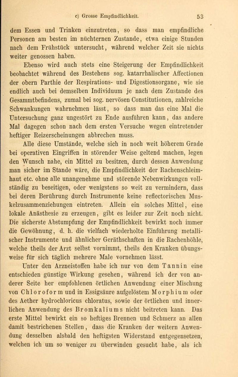 dem Essen und Trinken einzutreten, so dass man empfindliche Personen am besten im nüchternen Zustande, etwa einige Stunden nach dem Frühstück untersucht, während welcher Zeit sie nichts weiter genossen haben. Ebenso wird auch stets eine Steigerung der Empfindlichkeit beobachtet während des Bestehens sog. katarrhalischer Affectionen der obern Parthie der Kespirations- und Digestionsorgane, wie sie endlich auch bei demselben Individuum je nach dem Zustande des Gesammtbefindens, zumal bei sog. nervösen Constitutionen, zahlreiche Schwankungen wahrnehmen lässt, so dass man das eine Mal die Untersuchung ganz ungestört zu Ende ausführen kann, das andere Mal dagegen schon nach dem ersten Versuche wegen eintretender heftiger Reizerscheinungen abbrechen muss. Alle diese Umstände, welche sich in noch weit höherem Grade bei operativen Eingriffen in störender Weise geltend machen, legen den Wunsch nahe, ein Mittel zu besitzen, durch dessen Anwendung man sicher im Stande wäre, die Empfindlichkeit der Rachenschleim- haut etc. ohne alle unangenehme und störende Nebenwirkungen voll- ständig zu beseitigen, oder wenigstens so weit zu vermindern, dass bei deren Berührung durch Instrumente keine reflectorischen Mus- kelzusammenziehungen eintreten. Allein ein solches Mittel, eine lokale Anästhesie zu erzeugen, gibt es leider zur Zeit noch nicht. Die sicherste Abstumpfung der Empfindlichkeit bewirkt noch immer die Gewöhnung, d. h. die vielfach wiederholte Einführung metalli- scher Instrumente und ähnlicher Gerätschaften in die Rachenhöhle, welche theils der Arzt selbst vornimmt, theils den Kranken übungs- weise für sich täglich mehrere Male vornehmen lässt. Unter den Arzneistoffen habe ich nur von dem Tannin eine entschieden günstige Wirkung gesehen, während ich der von an- derer Seite her empfohlenen örtlichen Anwendung einer Mischung von Chloroform und in Essigsäure aufgelöstem Morphium oder des Aether hydrochloricus chloratus, sowie der örtlichen und inner- lichen Anwendung des Bromkaliums nicht beitreten kann. Das erste Mittel bewirkt ein so heftiges Brennen und Schmerz an allen damit bestrichenen Stellen, dass die Kranken der weitern Anwen- dung desselben alsbald den heftigsten Widerstand entgegensetzen, welchen ich um so weniger zu überwinden gesucht habe, als ich