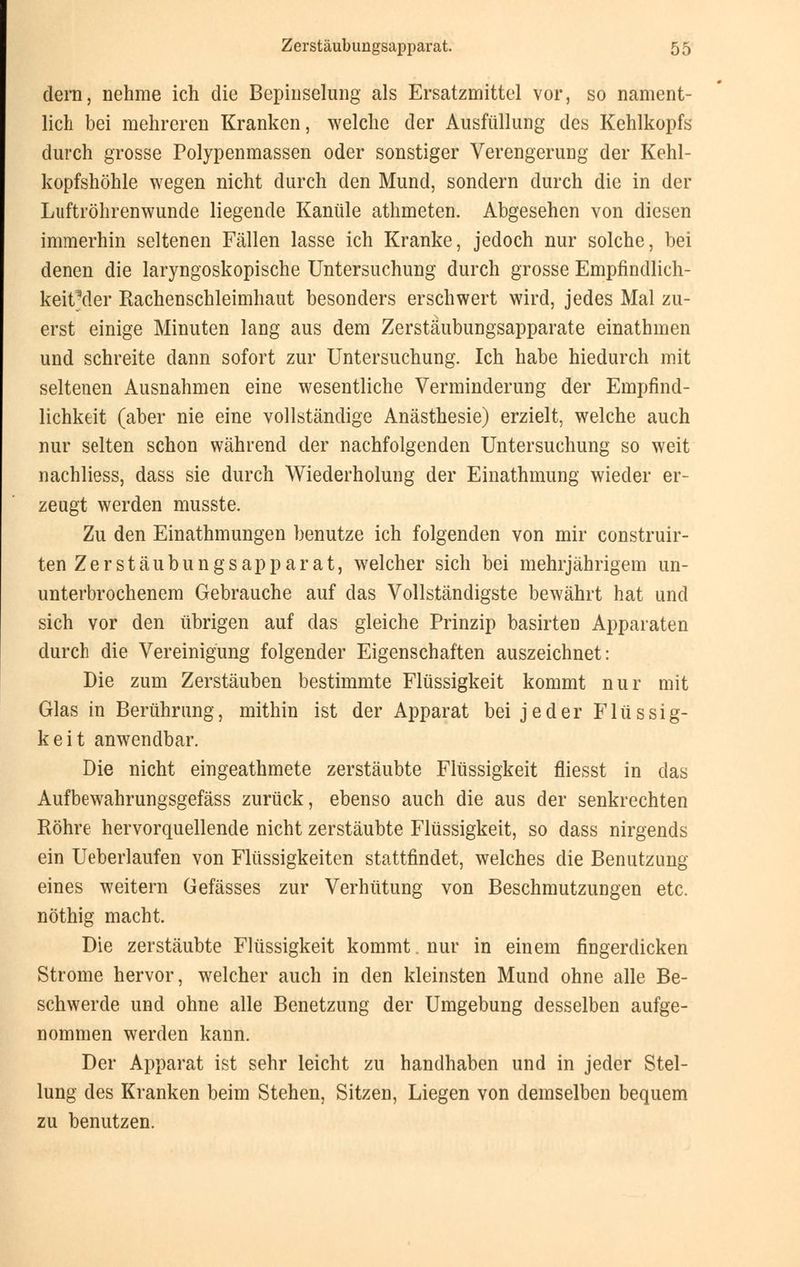 dern, nehme ich die Bepinselung als Ersatzmittel vor, so nament- lich bei mehreren Kranken, welche der Ausfüllung des Kehlkopfs durch grosse Polypenmassen oder sonstiger Verengerung der Kehl- kopfshöhle wegen nicht durch den Mund, sondern durch die in der Luftröhrenwunde liegende Kanüle athmeten. Abgesehen von diesen immerhin seltenen Fällen lasse ich Kranke, jedoch nur solche, bei denen die laryngoskopische Untersuchung durch grosse Empfindlich- keitMer Rachenschleimhaut besonders erschwert wird, jedes Mal zu- erst einige Minuten lang aus dem Zerstäubungsapparate einathmen und schreite dann sofort zur Untersuchung. Ich habe hiedurch mit seltenen Ausnahmen eine wesentliche Verminderung der Empfind- lichkeit (aber nie eine vollständige Anästhesie) erzielt, welche auch nur selten schon während der nachfolgenden Untersuchung so weit nachliess, dass sie durch Wiederholung der Einathmung wieder er- zeugt werden musste. Zu den Einathmungen benutze ich folgenden von mir construir- ten Zerstäubungsapparat, welcher sich bei mehrjährigem un- unterbrochenem Gebrauche auf das Vollständigste bewährt hat und sich vor den übrigen auf das gleiche Prinzip basirten Apparaten durch die Vereinigung folgender Eigenschaften auszeichnet: Die zum Zerstäuben bestimmte Flüssigkeit kommt nur mit Glas in Berührung, mithin ist der Apparat bei jeder Flüssig- keit anwendbar. Die nicht eingeathmete zerstäubte Flüssigkeit fliesst in das Aufbewahrungsgefäss zurück, ebenso auch die aus der senkrechten Röhre hervorquellende nicht zerstäubte Flüssigkeit, so dass nirgends ein Ueberlaufen von Flüssigkeiten stattfindet, welches die Benutzung eines weitern Gefässes zur Verhütung von Beschmutzungen etc. nothig macht. Die zerstäubte Flüssigkeit kommt. nur in einem fingerdicken Strome hervor, welcher auch in den kleinsten Mund ohne alle Be- schwerde und ohne alle Benetzung der Umgebung desselben aufge- nommen werden kann. Der Apparat ist sehr leicht zu handhaben und in jeder Stel- lung des Kranken beim Stehen, Sitzen, Liegen von demselben bequem zu benutzen.