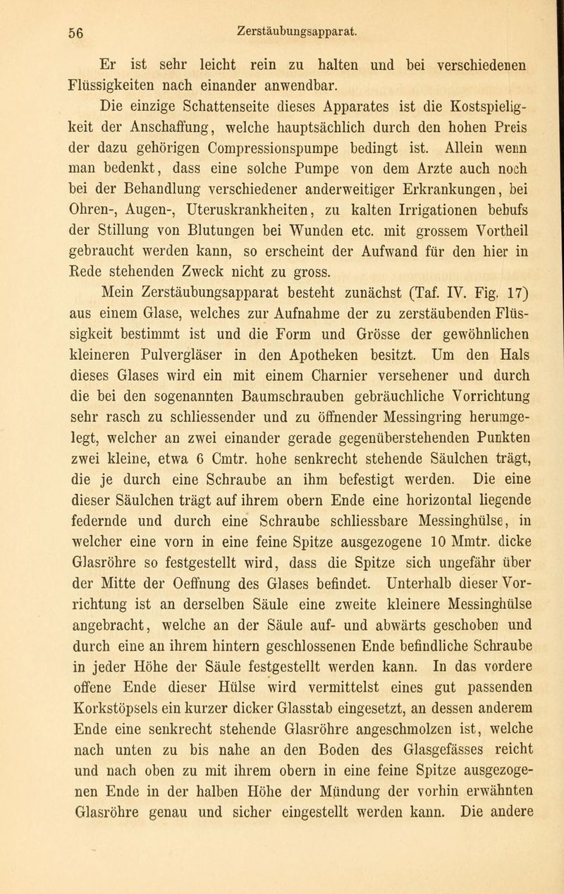 Er ist sehr leicht rein zu halten und bei verschiedenen Flüssigkeiten nach einander anwendbar. Die einzige Schattenseite dieses Apparates ist die Kostspielig- keit der Anschaffung, welche hauptsächlich durch den hohen Preis der dazu gehörigen Compressionspumpe bedingt ist. Allein wenn man bedenkt, dass eine solche Pumpe von dem Arzte auch noch bei der Behandlung verschiedener anderweitiger Erkrankungen, bei Ohren-, Augen-, Uteruskrankheiten, zu kalten Irrigationen behufs der Stillung von Blutungen bei Wunden etc. mit grossem Vortheil gebraucht werden kann, so erscheint der Aufwand für den hier in Rede stehenden Zweck nicht zu gross. Mein Zerstäubungsapparat besteht zunächst (Taf. IV. Fig. 17) aus einem Glase, welches zur Aufnahme der zu zerstäubenden Flüs- sigkeit bestimmt ist und die Form und Grösse der gewöhnlichen kleineren Pulvergläser in den Apotheken besitzt. Um den Hals dieses Glases wird ein mit einem Charnier versehener und durch die bei den sogenannten Baumschrauben gebräuchliche Vorrichtung sehr rasch zu schliessender und zu öffnender Messingring herumge- legt, welcher an zwei einander gerade gegenüberstehenden Punkten zwei kleine, etwa 6 Cmtr. hohe senkrecht stehende Säulchen trägt, die je durch eine Schraube an ihm befestigt werden. Die eine dieser Säulchen trägt auf ihrem obern Ende eine horizontal liegende federnde und durch eine Schraube schliessbare Messinghülse, in welcher eine vorn in eine feine Spitze ausgezogene 10 Mmtr. dicke Glasröhre so festgestellt wird, dass die Spitze sich ungefähr über der Mitte der Oeffnung des Glases befindet. Unterhalb dieser Vor- richtung ist an derselben Säule eine zweite kleinere Messinghülse angebracht, welche an der Säule auf- und abwärts geschoben und durch eine an ihrem hintern geschlossenen Ende befindliche Schraube in jeder Höhe der Säule festgestellt werden kann. In das vordere offene Ende dieser Hülse wird vermittelst eines gut passenden Korkstöpsels ein kurzer dicker Glasstab eingesetzt, an dessen anderem Ende eine senkrecht stehende Glasröhre angeschmolzen ist, welche nach unten zu bis nahe an den Boden des Glasgefässes reicht und nach oben zu mit ihrem obern in eine feine Spitze ausgezoge- nen Ende in der halben Höhe der Mündung der vorhin erwähnten Glasröhre genau und sicher eingestellt werden kann. Die andere