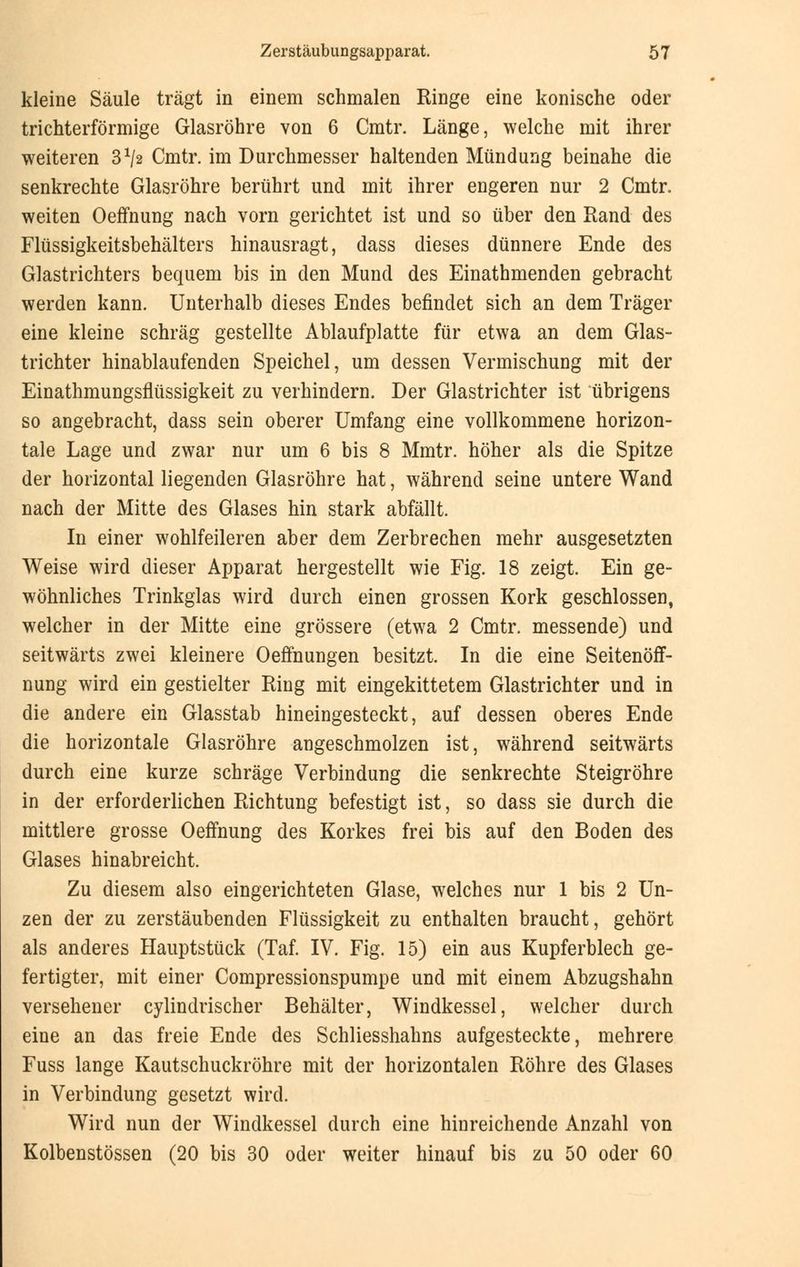 kleine Säule trägt in einem schmalen Ringe eine konische oder trichterförmige Glasröhre von 6 Cmtr. Länge, welche mit ihrer weiteren 3*/2 Cmtr. im Durchmesser haltenden Mündung beinahe die senkrechte Glasröhre berührt und mit ihrer engeren nur 2 Cmtr. weiten Oeffnung nach vorn gerichtet ist und so über den Rand des Flüssigkeitsbehälters hinausragt, dass dieses dünnere Ende des Glastrichters bequem bis in den Mund des Einathmenden gebracht werden kann. Unterhalb dieses Endes befindet sich an dem Träger eine kleine schräg gestellte Ablaufplatte für etwa an dem Glas- trichter hinablaufenden Speichel, um dessen Vermischung mit der Einathmungsflüssigkeit zu verhindern. Der Glastrichter ist übrigens so angebracht, dass sein oberer Umfang eine vollkommene horizon- tale Lage und zwar nur um 6 bis 8 Mmtr. höher als die Spitze der horizontal liegenden Glasröhre hat, während seine untere Wand nach der Mitte des Glases hin stark abfällt. In einer wohlfeileren aber dem Zerbrechen mehr ausgesetzten Weise wird dieser Apparat hergestellt wie Fig. 18 zeigt. Ein ge- wöhnliches Trinkglas wird durch einen grossen Kork geschlossen, welcher in der Mitte eine grössere (etwa 2 Cmtr. messende) und seitwärts zwei kleinere Oeffnungen besitzt. In die eine Seitenöff- nung wird ein gestielter Ring mit eingekittetem Glastrichter und in die andere ein Glasstab hineingesteckt, auf dessen oberes Ende die horizontale Glasröhre angeschmolzen ist, während seitwärts durch eine kurze schräge Verbindung die senkrechte Steigröhre in der erforderlichen Richtung befestigt ist, so dass sie durch die mittlere grosse Oeffnung des Korkes frei bis auf den Boden des Glases hinabreicht. Zu diesem also eingerichteten Glase, welches nur 1 bis 2 Un- zen der zu zerstäubenden Flüssigkeit zu enthalten braucht, gehört als anderes Hauptstück (Taf. IV. Fig. 15) ein aus Kupferblech ge- fertigter, mit einer Compressionspumpe und mit einem Abzugshahn versehener cylindrischer Behälter, Windkessel, welcher durch eine an das freie Ende des Schliesshahns aufgesteckte, mehrere Fuss lange Kautschuckröhre mit der horizontalen Röhre des Glases in Verbindung gesetzt wird. Wird nun der Windkessel durch eine hinreichende Anzahl von Kolbenstössen (20 bis 30 oder weiter hinauf bis zu 50 oder 60