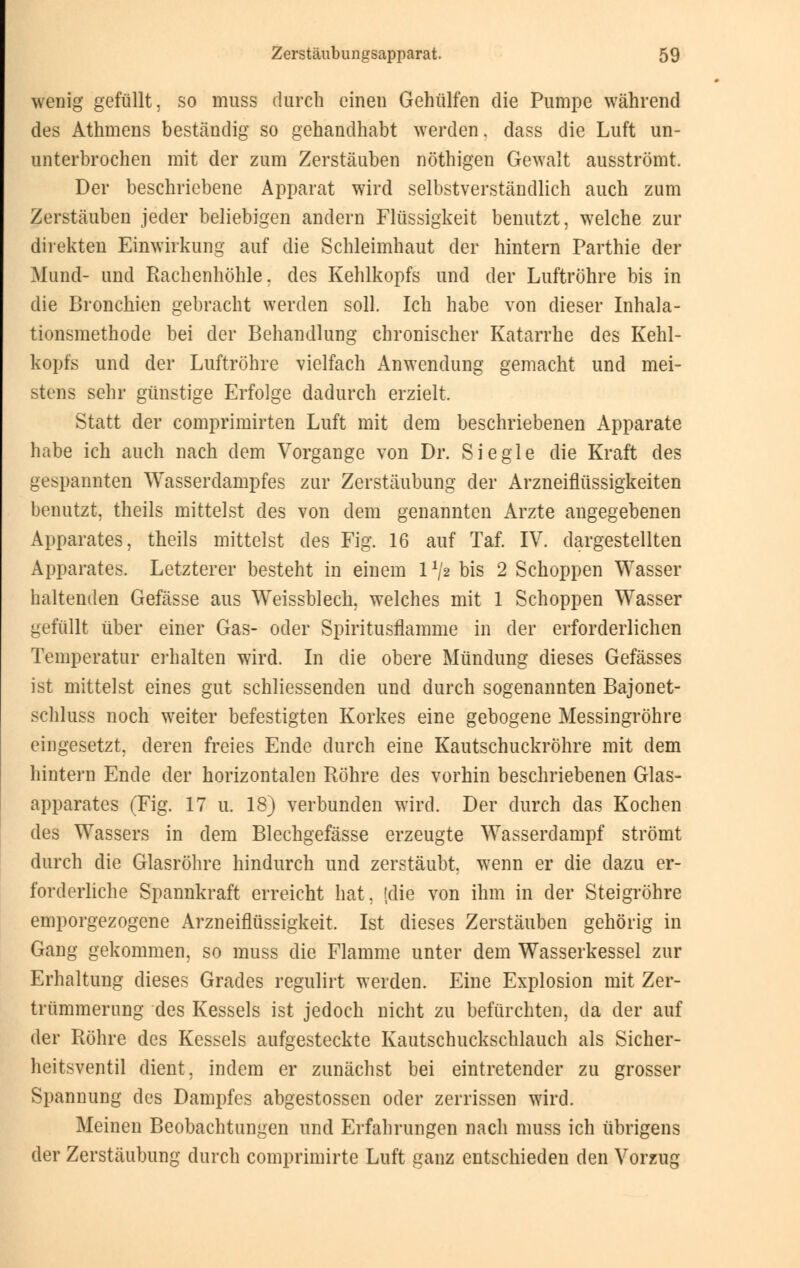 wenig gefüllt, so muss durch einen Gehülfen die Pumpe während des Athmens beständig so gehandhabt werden. dass die Luft un- unterbrochen mit der zum Zerstäuben nöthigen Gewalt ausströmt. Der beschriebene Apparat wird selbstverständlich auch zum Zerstäuben jeder beliebigen andern Flüssigkeit benutzt, welche zur direkten Einwirkung auf die Schleimhaut der hintern Parthie der Mund- und Rachenhöhle, des Kehlkopfs und der Luftröhre bis in die Bronchien gebracht werden soll. Ich habe von dieser Inhala- tionsmethode bei der Behandlung chronischer Katarrhe des Kehl- kopfs und der Luftröhre vielfach Anwendung gemacht und mei- stens sehr günstige Erfolge dadurch erzielt. Statt der comprimirten Luft mit dem beschriebenen Apparate habe ich auch nach dem Vorgange von Dr. Siegle die Kraft des gespannten Wasserdampfes zur Zerstäubung der Arzneiflüssigkeiten benutzt, theils mittelst des von dem genannten Arzte angegebenen Apparates, theils mittelst des Fig. 16 auf Taf. IV. dargestellten Apparates. Letzterer besteht in einem 11/2 bis 2 Schoppen Wasser haltenden Gefässe aus Weissblech, welches mit 1 Schoppen Wasser gefüllt über einer Gas- oder Spiritusflamme in der erforderlichen Temperatur erhalten wird. In die obere Mündung dieses Gefässes ist mittelst eines gut schliessenden und durch sogenannten Bajonet- schluss noch weiter befestigten Korkes eine gebogene Messingröhre eingesetzt, deren freies Ende durch eine Kautschuckröhre mit dem hintern Ende der horizontalen Röhre des vorhin beschriebenen Glas- apparates (Fig. 17 u. 18) verbunden wird. Der durch das Kochen des Wassers in dem Blechgefässe erzeugte Wasserdampf strömt durch die Glasröhre hindurch und zerstäubt, wTenn er die dazu er- forderliche Spannkraft erreicht hat, [die von ihm in der Steigröhre emporgezogene Arzneiflüssigkeit. Ist dieses Zerstäuben gehörig in Gang gekommen, so muss die Flamme unter dem Wasserkessel zur Erhaltung dieses Grades regulirt werden. Eine Explosion mit Zer- trümmerung des Kessels ist jedoch nicht zu befürchten, da der auf der Röhre des Kessels aufgesteckte Kautschuckschlauch als Sicher- heitsventil dient, indem er zunächst bei eintretender zu grosser Spannung des Dampfes abgestossen oder zerrissen wird. Meinen Beobachtungen und Erfahrungen nach muss ich übrigens der Zerstäubung durch comprimirte Luft ganz entschieden den Vorzug