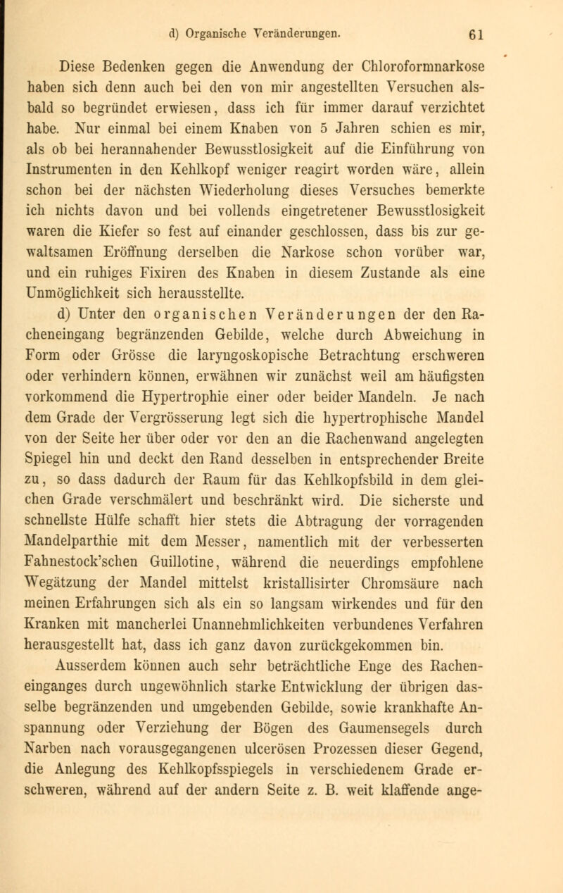 Diese Bedenken gegen die Anwendung der Chloroformnarkose haben sich denn auch bei den von mir angestellten Versuchen als- bald so begründet erwiesen, dass ich für immer darauf verzichtet habe. Nur einmal bei einem Knaben von 5 Jahren schien es mir, als ob bei herannahender Bewusstlosigkeit auf die Einführung von Instrumenten in den Kehlkopf weniger reagirt worden wäre, allein schon bei der nächsten Wiederholung dieses Versuches bemerkte ich nichts davon und bei vollends eingetretener Bewusstlosigkeit waren die Kiefer so fest auf einander geschlossen, dass bis zur ge- waltsamen Eröffnung derselben die Narkose schon vorüber war, und ein ruhiges Fixiren des Knaben in diesem Zustande als eine Unmöglichkeit sich herausstellte. d) Unter den organischen Veränderungen der den Ra- cheneingang begränzenden Gebilde, welche durch Abweichung in Form oder Grösse die laryngoskopische Betrachtung erschweren oder verhindern können, erwähnen wir zunächst weil am häufigsten vorkommend die Hypertrophie einer oder beider Mandeln. Je nach dem Grade der Vergrösserung legt sich die hypertrophische Mandel von der Seite her über oder vor den an die Rachenwand angelegten Spiegel hin und deckt den Rand desselben in entsprechender Breite zu, so dass dadurch der Raum für das Kehlkopfsbild in dem glei- chen Grade verschmälert und beschränkt wird. Die sicherste und schnellste Hülfe schafft hier stets die Abtragung der vorragenden Mandelparthie mit dem Messer, namentlich mit der verbesserten Fahnestock'schen Guillotine, während die neuerdings empfohlene Wegätzung der Mandel mittelst kristallisirter Chromsäure nach meinen Erfahrungen sich als ein so langsam wirkendes und für den Kranken mit mancherlei Unannehmlichkeiten verbundenes Verfahren herausgestellt hat, dass ich ganz davon zurückgekommen bin. Ausserdem können auch sehr beträchtliche Enge des Rachen- einganges durch ungewöhnlich starke Entwicklung der übrigen das- selbe begränzenden und umgebenden Gebilde, sowie krankhafte An- spannung oder Verziehung der Bögen des Gaumensegels durch Narben nach vorausgegangenen ulcerösen Prozessen dieser Gegend, die Anlegung des Kehlkopfsspiegels in verschiedenem Grade er- schweren, während auf der andern Seite z. B. weit klaffende ange-