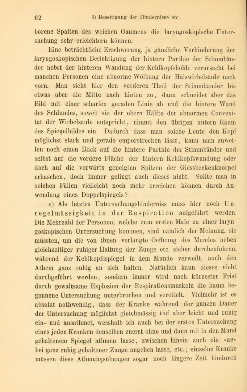 borene Spalten des weichen Gaumens die laryngoskopische Unter- suchung sehr erleichtern können. Eine beträchtliche Erschwerung, ja gänzliche Verhinderung der laryngoskopischen Besichtigung der hintern Parthie der Stimmbän- der nebst der hinteren Wandung der Kehlkopfshöhle verursacht bei manchen Personen eine abnorme Wölbung der Halswirbelsäule nach vorn. Man sieht hier den vorderen Theil der Stimmbänder bis etwas über die Mitte nach hinten zu, dann schneidet aber das Bild mit einer scharfen geraden Linie ab und die hintere Wand des Schlundes, soweit sie der obern Hälfte der abnormen Convexi- tät der Wirbelsäule entspricht, nimmt den übrigen untern Raum des Spiegelbildes ein. Dadurch dass man solche Leute den Kopf möglichst stark und gerade emporstrecken lässt, kann man zuwei- len noch einen Blick auf die hintere Parthie der Stimmbänder und selbst auf die vordere Fläche der hintern Kehlkopfswandung oder doch auf die vorwärts geneigten Spitzen der Giessbeckenknorpel erhaschen, doch immer gelingt auch dieses nicht. Sollte man in solchen Fällen vielleicht noch mehr erreichen können durch An- wendung eines Doppelspiegels? e) Als letztes Untersuchungshinderniss muss hier noch Un- regelmässigkeit in der Respiration aufgeführt werden. Die Mehrzahl der Personen, welche zum ersten Male zu einer laryn- goskopischen Untersuchung kommen, sind nämlich der Meinung, sie müssten, um die von ihnen verlangte Oeffnung des Mundes neben gleichzeitiger ruhiger Haltung der Zunge etc. sicher durchzuführen, während der Kehlkopfsspiegel in dem Munde verweilt, auch den Athem ganz ruhig an sich halten. Natürlich kann dieses nicht durchgeführt werden, sondern immer wird nach kürzester Frist durch gewaltsame Explosion der Respirationsmuskeln die kaum be- gonnene Untersuchung unterbrochen und vereitelt. Vielmehr ist es absolut nothwendig, dass der Kranke während der ganzen Dauer der Untersuchung möglichst gleichmässig tief aber leicht und ruhig ein- und ausathmet, wesshalb ich auch bei der ersten Untersuchung eines jeden Kranken denselben zuerst ohne und dann mit in den Mund gehaltenem Spiegel athmen lasse, zwischen hinein auch ein »ae« bei ganz ruhig gehaltener Zunge angeben lasse, etc.; einzelne Kranke müssen diese Athmungsübungen sogar noch längere Zeit hindurch