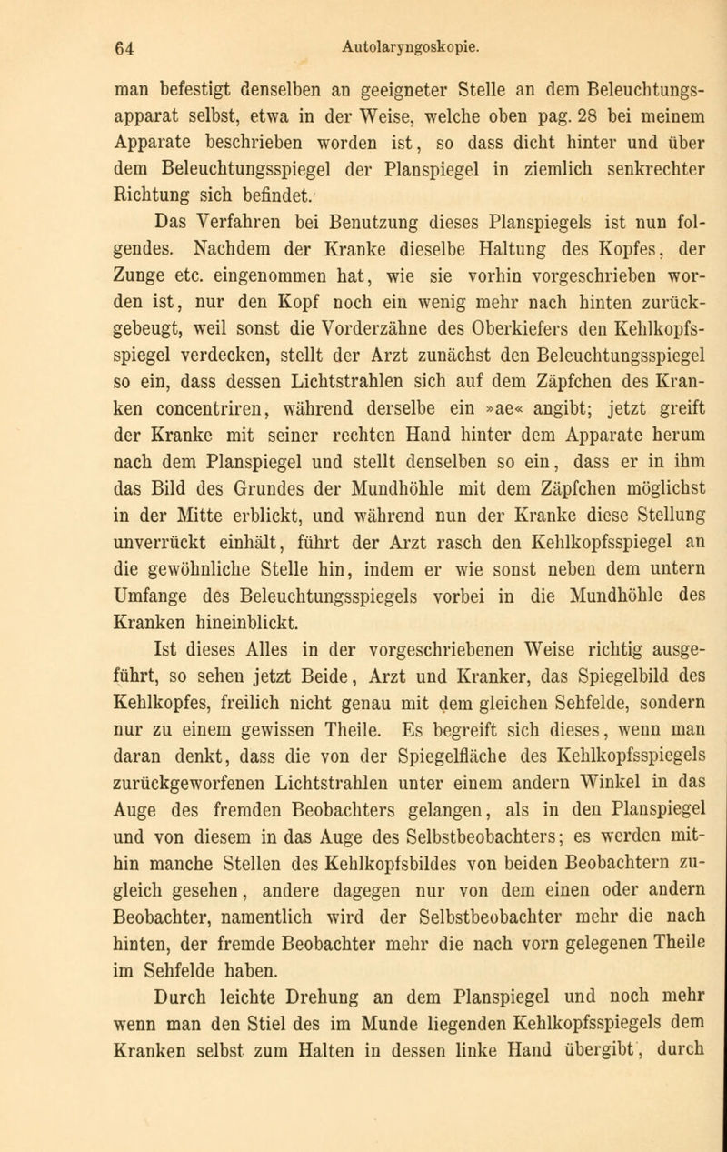 man befestigt denselben an geeigneter Stelle an dem Beleuchtungs- apparat selbst, etwa in der Weise, welche oben pag. 28 bei meinem Apparate beschrieben worden ist, so dass dicht hinter und über dem Beleuchtungsspiegel der Planspiegel in ziemlich senkrechter Richtung sich befindet. Das Verfahren bei Benutzung dieses Planspiegels ist nun fol- gendes. Nachdem der Kranke dieselbe Haltung des Kopfes, der Zunge etc. eingenommen hat, wie sie vorhin vorgeschrieben wor- den ist, nur den Kopf noch ein wenig mehr nach hinten zurück- gebeugt, weil sonst die Vorderzähne des Oberkiefers den Kehlkopfs- spiegel verdecken, stellt der Arzt zunächst den Beleuchtungsspiegel so ein, dass dessen Lichtstrahlen sich auf dem Zäpfchen des Kran- ken concentriren, während derselbe ein »ae« angibt; jetzt greift der Kranke mit seiner rechten Hand hinter dem Apparate herum nach dem Planspiegel und stellt denselben so ein, dass er in ihm das Bild des Grundes der Mundhöhle mit dem Zäpfchen möglichst in der Mitte erblickt, und während nun der Kranke diese Stellung unverrückt einhält, führt der Arzt rasch den Kehlkopfsspiegel an die gewöhnliche Stelle hin, indem er wie sonst neben dem untern Umfange des Beleuchtungsspiegels vorbei in die Mundhöhle des Kranken hineinblickt. Ist dieses Alles in der vorgeschriebenen Weise richtig ausge- führt, so sehen jetzt Beide, Arzt und Kranker, das Spiegelbild des Kehlkopfes, freilich nicht genau mit dem gleichen Sehfelde, sondern nur zu einem gewissen Theile. Es begreift sich dieses, wenn man daran denkt, dass die von der Spiegelfläche des Kehlkopfsspiegels zurückgeworfenen Lichtstrahlen unter einem andern Winkel in das Auge des fremden Beobachters gelangen, als in den Planspiegel und von diesem in das Auge des Selbstbeobachters; es werden mit- hin manche Stellen des Kehlkopfsbildes von beiden Beobachtern zu- gleich gesehen, andere dagegen nur von dem einen oder andern Beobachter, namentlich wird der Selbstbeobachter mehr die nach hinten, der fremde Beobachter mehr die nach vorn gelegenen Theile im Sehfelde haben. Durch leichte Drehung an dem Planspiegel und noch mehr wenn man den Stiel des im Munde liegenden Kehlkopfsspiegels dem Kranken selbst zum Halten in dessen linke Hand übergibt, durch