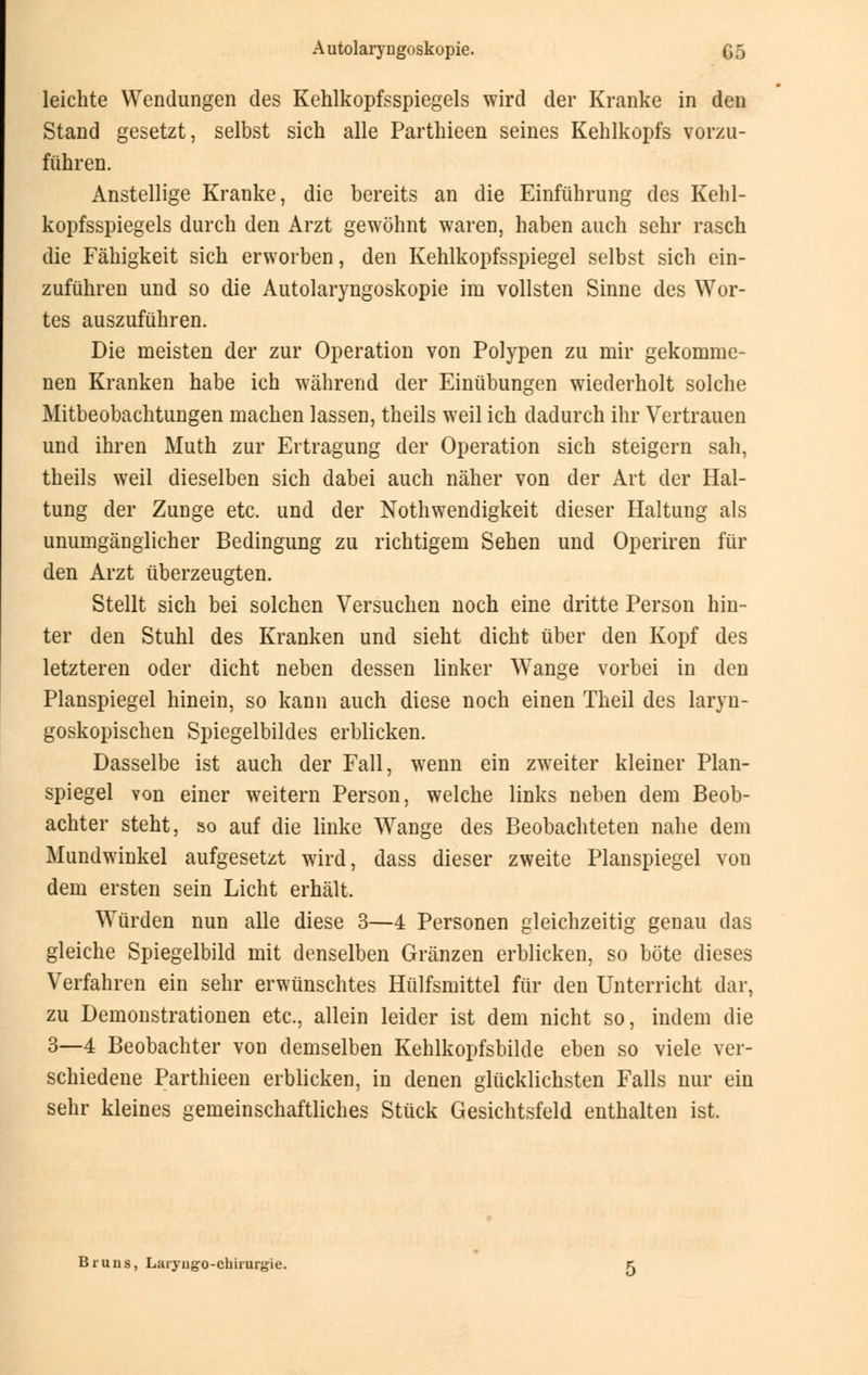 leichte Wendungen des Kehlkopfsspiegels wird der Kranke in den Stand gesetzt, selbst sich alle Parthieen seines Kehlkopfs vorzu- führen. Anstellige Kranke, die bereits an die Einführung des Kehl- kopfsspiegels durch den Arzt gewöhnt waren, haben auch sehr rasch die Fähigkeit sich erworben, den Kehlkopfsspiegel selbst sich ein- zuführen und so die Autolaryngoskopie im vollsten Sinne des Wor- tes auszuführen. Die meisten der zur Operation von Polypen zu mir gekomme- nen Kranken habe ich während der Einübungen wiederholt solche Mitbeobachtungen machen lassen, theils weil ich dadurch ihr Vertrauen und ihren Muth zur Ertragung der Operation sich steigern sah, theils weil dieselben sich dabei auch näher von der Art der Hal- tung der Zunge etc. und der Notwendigkeit dieser Haltung als unumgänglicher Bedingung zu richtigem Sehen und Operiren für den Arzt überzeugten. Stellt sich bei solchen Versuchen noch eine dritte Person hin- ter den Stuhl des Kranken und sieht dicht über den Kopf des letzteren oder dicht neben dessen linker Wange vorbei in den Planspiegel hinein, so kann auch diese noch einen Theil des laryn- goskopischen Spiegelbildes erblicken. Dasselbe ist auch der Fall, wenn ein zweiter kleiner Plan- spiegel von einer weitern Person, welche links neben dem Beob- achter steht, so auf die linke Wange des Beobachteten nahe dem Mundwinkel aufgesetzt wird, dass dieser zweite Planspiegel von dem ersten sein Licht erhält. Würden nun alle diese 3—4 Personen gleichzeitig genau das gleiche Spiegelbild mit denselben Gränzen erblicken, so böte dieses Verfahren ein sehr erwünschtes Hülfsmittel für den Unterricht dar, zu Demonstrationen etc., allein leider ist dem nicht so, indem die 3—4 Beobachter von demselben Kehlkopfsbilde eben so viele ver- schiedene Parthieen erblicken, in denen glücklichsten Falls nur ein sehr kleines gemeinschaftliches Stück Gesichtsfeld enthalten ist. Bruns, Laiyngo-ehinugie.