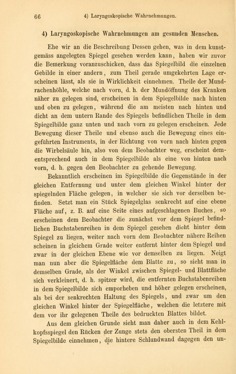 4) Laryngoskopische Wahr nehm ungen am gesunden Menschen. Ehe wir an die Beschreibung Dessen gehen, was in dem kunst- gemäss angelegten Spiegel gesehen werden kann, haben wir zuvor die Bemerkung voranzuschicken, dass das Spiegelbild die einzelnen Gebilde in einer andern, zum Theil gerade umgekehrten Lage er- scheinen lässt, als sie in Wirklichkeit einnehmen. Theile der Mund- rachenhöhle, welche nach vorn, d. h. der Mundöffnung des Kranken näher zu gelegen sind, erscheinen in dem Spiegelbilde nach hinten und oben zu gelegen, während die am meisten nach hinten und dicht an dem untern Rande des Spiegels befindlichen Theile in dem Spiegelbilde ganz unten und nach vorn zu gelegen erscheinen. Jede Bewegung dieser Theile und ebenso auch die Bewegung eines ein- geführten Instruments, in der Richtung von vorn nach hinten gegen die Wirbelsäule hin, also von dem Beobachter weg, erscheint dem- entsprechend auch in dem Spiegelbilde als eine von hinten nach vorn, d. h. gegen den Beobachter zu gehende Bewegung. Bekanntlich erscheinen im Spiegelbilde die Gegenstände in der gleichen Entfernung und unter dem gleichen Winkel hinter der spiegelnden Fläche gelegen, in welcher sie sich vor derselben be- finden. Setzt man ein Stück Spiegelglas senkrecht auf eine ebene Fläche auf, z. B. auf eine Seite eines aufgeschlagenen Buches, so erscheinen dem Beobachter die zunächst vor dem Spiegel befind- lichen Buchstabenreihen in dem Spiegel gesehen dicht hinter dem Spiegel zu liegen, weiter nach vorn dem Beobachter nähere Reihen scheinen in gleichem Grade weiter entfernt hinter dem Spiegel und zwar in der gleichen Ebene wie vor demselben zu liegen. Neigt man nun aber die Spiegelfläche dem Blatte zu, so sieht man in demselben Grade, als der Winkel zwischen Spiegel- und Blattfläche sich verkleinert, d. h. spitzer wird, die entfernten Buchstabenreihen in dem Spiegelbilde sich emporheben und höher gelegen erscheinen, als bei der senkrechten Haltung des Spiegels, und zwar um den gleichen Winkel hinter der Spiegelfläche, welchen die letztere mit dem vor ihr gelegenen Theile des bedruckten Blattes bildet. Aus dem gleichen Grunde sieht man daher auch in dem Kehl- kopfsspiegel den Rücken der Zunge stets den obersten Theil in dem Spiegelbilde einnehmen, die hintere Schlundwand dagegen den un-