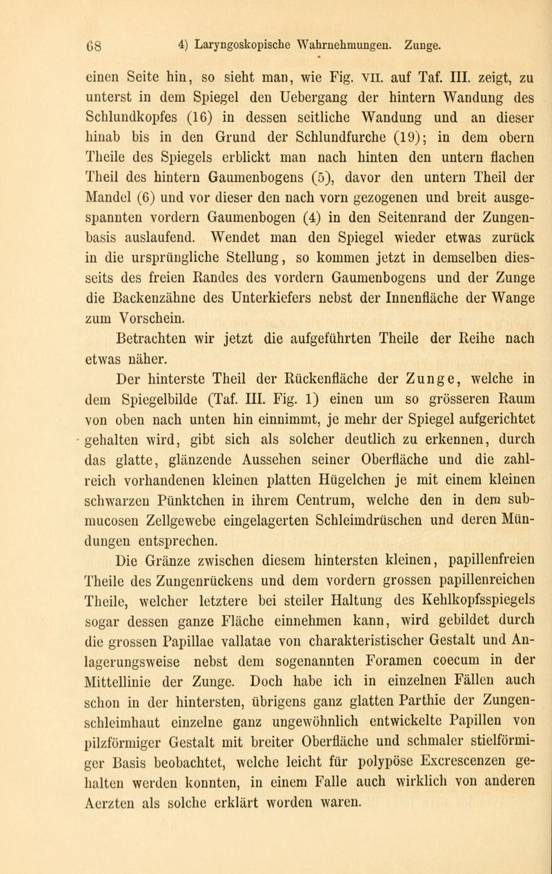 einen Seite hin, so sieht man, wie Fig. vn. auf Taf. III. zeigt, zu unterst in dem Spiegel den Uebergang der hintern Wandung des Schlundkopfes (16) in dessen seitliche Wandung und an dieser hinab bis in den Grund der Schlundfurche (19); in dem obern Theile des Spiegels erblickt man nach hinten den untern flachen Theil des hintern Gaumenbogens (5), davor den untern Theil der Mandel (6) und vor dieser den nach vorn gezogenen und breit ausge- spannten vordem Gaumenbogen (4) in den Seitenrand der Zungen- basis auslaufend. Wendet man den Spiegel wieder etwas zurück in die ursprüngliche Stellung, so kommen jetzt in demselben dies- seits des freien Randes des vordem Gaumenbogens und der Zunge die Backenzähne des Unterkiefers nebst der Innenfläche der Wange zum Vorschein. Betrachten wir jetzt die aufgeführten Theile der Reihe nach etwas näher. Der hinterste Theil der Rückenfläche der Zunge, welche in dem Spiegelbilde (Taf. III. Fig. 1) einen um so grösseren Raum von oben nach unten hin einnimmt, je mehr der Spiegel aufgerichtet gehalten wird, gibt sich als solcher deutlich zu erkennen, durch das glatte, glänzende Aussehen seiner Oberfläche und die zahl- reich vorhandenen kleinen platten Hügelchen je mit einem kleinen schwarzen Pünktchen in ihrem Centrum, welche den in dem sub- mucosen Zellgewebe eingelagerten Schleimdrüschen und deren Mün- dungen entsprechen. Die Gränze zwischen diesem hintersten kleinen, papillenfreien Theile des Zungenrückens und dem vordem grossen papillenreichen Theile, welcher letztere bei steiler Haltung des Kehlkopfsspiegels sogar dessen ganze Fläche einnehmen kann, wird gebildet durch die grossen Papulae vallatae von charakteristischer Gestalt und An- lagerungsweise nebst dem sogenannten Foramen coecum in der Mittellinie der Zunge. Doch habe ich in einzelnen Fällen auch schon in der hintersten, übrigens ganz glatten Parthie der Zungen- schleimhaut einzelne ganz ungewöhnlich entwickelte Papillen von pilzförmiger Gestalt mit breiter Oberfläche und schmaler stielförmi- gcr Basis beobachtet, welche leicht für polypöse Excrescenzen ge- halten werden konnten, in einem Falle auch wirklich von anderen Aerzten als solche erklärt worden waren.