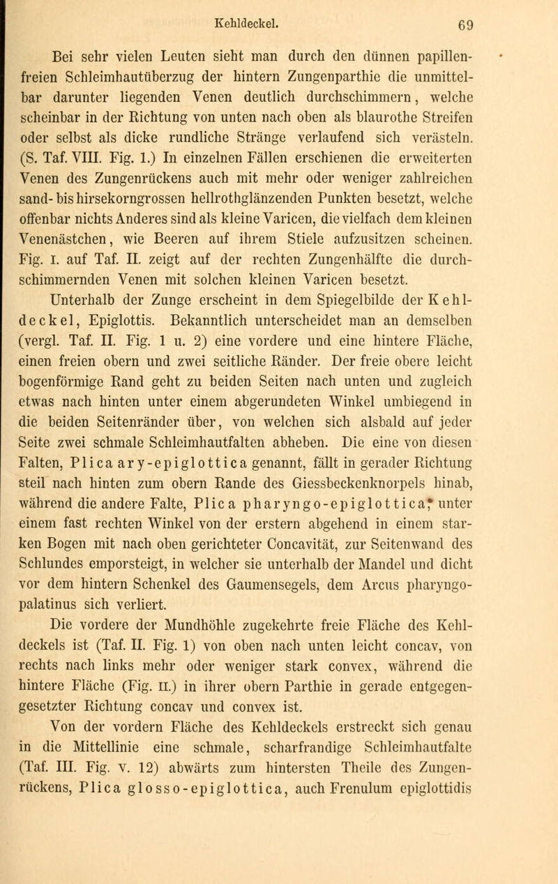 Bei sehr vielen Leuten sieht man durch den dünnen papillen- freien Schleimhautüberzug der hintern Zungenparthie die unmittel- bar darunter liegenden Venen deutlich durchschimmern, welche scheinbar in der Richtung von unten nach oben als blaurothe Streifen oder selbst als dicke rundliche Stränge verlaufend sich verästeln. (S. Taf. VIII. Fig. 1.) In einzelnen Fällen erschienen die erweiterten Venen des Zungenrückens auch mit mehr oder weniger zahlreichen sand-bis hirsekorngrossen hellrothglänzenden Punkten besetzt, welche offenbar nichts Anderes sind als kleine Varicen, die vielfach dem kleinen Venenästchen, wie Beeren auf ihrem Stiele aufzusitzen scheinen. Fig. I. auf Taf. IL zeigt auf der rechten Zungenhälfte die durch- schimmernden Venen mit solchen kleinen Varicen besetzt. Unterhalb der Zunge erscheint in dem Spiegelbilde der Kehl- deckel, Epiglottis. Bekanntlich unterscheidet man an demselben (vergl. Taf. IL Fig. 1 u. 2) eine vordere und eine hintere Fläche, einen freien obern und zwei seitliche Ränder. Der freie obere leicht bogenförmige Rand geht zu beiden Seiten nach unten und zugleich etwas nach hinten unter einem abgerundeten Winkel umbiegend in die beiden Seitenränder über, von welchen sich alsbald auf jeder Seite zwei schmale Schleimhautfalten abheben. Die eine von diesen Falten, Plicaary-epiglottica genannt, fällt in gerader Richtung steil nach hinten zum obern Rande des Giessbeckenknorpels hinab, während die andere Falte, Plica pharyngo-epiglottica* unter einem fast rechten Winkel von der erstem abgehend in einem star- ken Bogen mit nach oben gerichteter Concavität, zur Seitenwand des Schlundes emporsteigt, in welcher sie unterhalb der Mandel und dicht vor dem hintern Schenkel des Gaumensegels, dem Arcus pharyngo- palatinus sich verliert. Die vordere der Mundhöhle zugekehrte freie Fläche des Kehl- deckels ist (Taf. IL Fig. 1) von oben nach unten leicht concav, von rechts nach links mehr oder weniger stark convex, während die hintere Fläche (Fig. II.) in ihrer obern Parthie in gerade entgegen- gesetzter Richtung concav und convex ist. Von der vordem Fläche des Kehldeckels erstreckt sich genau in die Mittellinie eine schmale, scharfrandige Schleimhautfalte (Taf. III. Fig. v. 12) abwärts zum hintersten Theile des Zungen- rückens, Plica glosso-epigiottica, auch Frenulum epiglottidis
