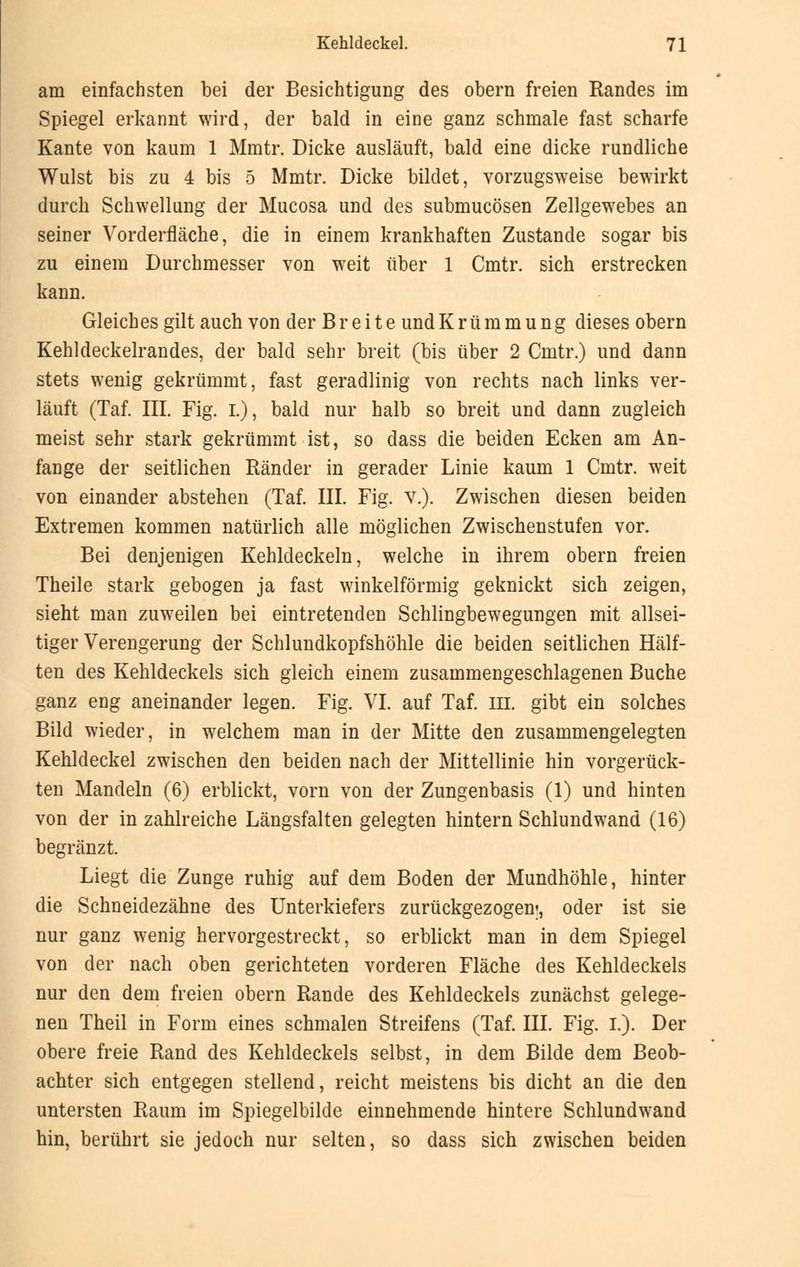 am einfachsten bei der Besichtigung des obern freien Randes im Spiegel erkannt wird, der bald in eine ganz schmale fast scharfe Kante von kaum 1 Mmtr. Dicke ausläuft, bald eine dicke rundliche Wulst bis zu 4 bis 5 Mmtr. Dicke bildet, vorzugsweise bewirkt durch Schwellung der Mucosa und des submucösen Zellgewebes an seiner Vorderfläche, die in einem krankhaften Zustande sogar bis zu einem Durchmesser von weit über 1 Cmtr. sich erstrecken kann. Gleiches gilt auch von der Breite undKrümmung dieses obern Kehldeckelrandes, der bald sehr breit (bis über 2 Cmtr.) und dann stets wenig gekrümmt, fast geradlinig von rechts nach links ver- läuft (Tai III. Fig. I.), bald nur halb so breit und dann zugleich meist sehr stark gekrümmt ist, so dass die beiden Ecken am An- fange der seitlichen Ränder in gerader Linie kaum 1 Cmtr. weit von einander abstehen (Taf. III. Fig. v.). Zwischen diesen beiden Extremen kommen natürlich alle möglichen Zwischenstufen vor. Bei denjenigen Kehldeckeln, welche in ihrem obern freien Theile stark gebogen ja fast winkelförmig geknickt sich zeigen, sieht man zuweilen bei eintretenden Schlingbewegungen mit allsei- tiger Verengerung der Schlundkopfshöhle die beiden seitlichen Hälf- ten des Kehldeckels sich gleich einem zusammengeschlagenen Buche ganz eng aneinander legen. Fig. VI. auf Taf. in. gibt ein solches Bild wieder, in welchem man in der Mitte den zusammengelegten Kehldeckel zwischen den beiden nach der Mittellinie hin vorgerück- ten Mandeln (6) erblickt, vorn von der Zungenbasis (1) und hinten von der in zahlreiche Längsfalten gelegten hintern Schlundwand (16) begränzt. Liegt die Zunge ruhig auf dem Boden der Mundhöhle, hinter die Schneidezähne des Unterkiefers zurückgezogen;, oder ist sie nur ganz wenig hervorgestreckt, so erblickt man in dem Spiegel von der nach oben gerichteten vorderen Fläche des Kehldeckels nur den dem freien obern Rande des Kehldeckels zunächst gelege- nen Theil in Form eines schmalen Streifens (Taf. III. Fig. I.). Der obere freie Rand des Kehldeckels selbst, in dem Bilde dem Beob- achter sich entgegen stellend, reicht meistens bis dicht an die den untersten Raum im Spiegelbilde einnehmende hintere Schlundwand hin, berührt sie jedoch nur selten, so dass sich zwischen beiden