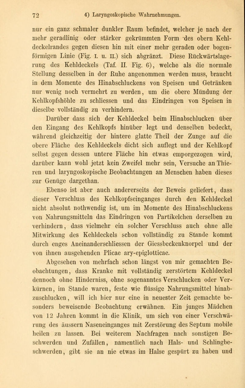 nur ein ganz schmaler dunkler Raum befindet, welcher je nach der mehr geradlinig oder stärker gekrümmten Form 'des obern Kehl- deckelrandes gegen diesen hin mit einer mehr geraden oder bogen- förmigen Linie (Fig. i. u. II.) sich abgränzt. Diese Rückwärtslage- rung des Kehldeckels (Taf. IL Fig. 6), welche als die normale Stellung desselben in der Ruhe angenommen werden muss, braucht in dem Momente des Hinabschluckens von Speisen und Getränken nur wenig noch vermehrt zu werden, um die obere Mündung der Kehlkopfshöhle zu schliessen und das Eindringen von Speisen in dieselbe vollständig zu verhindern. Darüber dass sich der Kehldeckel beim Hinabschlucken über den Eingang des Kehlkopfs hinüber legt und denselben bedeckt, während gleichzeitig der hintere glatte Theil der Zunge auf die obere Fläche des Kehldeckels dicht sich auflegt und der Kehlkopf selbst gegen dessen untere Fläche hin etwas emporgezogen wird, darüber kann wohl jetzt kein Zweifel mehr sein, Versuche anThie- ren und laryngoskopische Beobachtungen an Menschen haben dieses zur Genüge dargethan. Ebenso ist aber auch andererseits der Beweis geliefert, dass dieser Verschluss des Kehlkopfseinganges durch den Kehldeckel nicht absolut nothwendig ist, um im Momente des Hinabschluckens von Nahrungsmitteln das Eindringen von Partikelchen derselben zu verhindern, dass vielmehr ein solcher Verschluss auch ohne alle Mitwirkung des Kehldeckels schon vollständig zu Stande kommt durch enges Aneinanderschliessen der Giessbeckenknorpel und der von ihnen ausgehenden Plicae ary-epiglotticae. Abgesehen von mehrfach schon längst von mir gemachten Be- obachtungen, dass Kranke mit vollständig zerstörtem Kehldeckel dennoch ohne Hinderniss, ohne sogenanntes Verschlucken oder Ver- kürnen, im Stande waren, feste wie flüssige Nahrungsmittel hinab- zuschlucken, will ich hier nur eine in neuester Zeit gemachte be- sonders beweisende Beobachtung erwähnen. Ein junges Mädchen von 12 Jahren kommt in die Klinik, um sich von einer Verschwä- rung des äussern Naseneinganges mit Zerstörung des Septum mobile heilen zu lassen. Bei weiterem Nachfragen nach sonstigen Be- schwerden und Zufällen, namentlich nach Hals- und Schlingbe- schwerden, gibt sie an nie etwas im Halse gespürt zu haben und