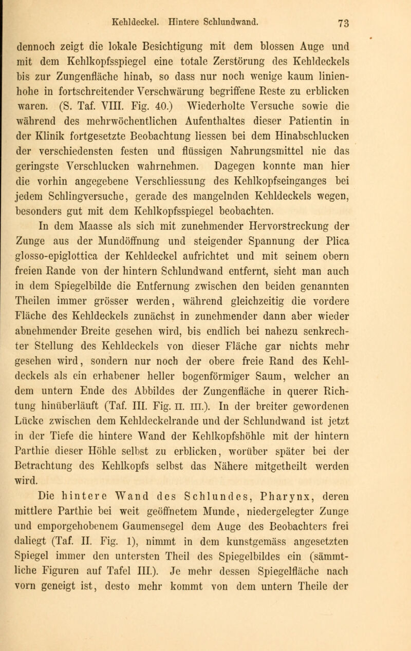 dennoch zeigt die lokale Besichtigung mit dem blossen Auge und mit dem Kehlkopfsspiegel eine totale Zerstörung des Kehldeckels bis zur Zungenfläche hinab, so dass nur noch wenige kaum linien- hohe in fortschreitender Verschwärung begriffene Reste zu erblicken waren. (S. Taf. VIII. Fig. 40.) Wiederholte Versuche sowie die während des mehrwöchentlichen Aufenthaltes dieser Patientin in der Klinik fortgesetzte Beobachtung Hessen bei dem Hinabschlucken der verschiedensten festen und flüssigen Nahrungsmittel nie das geringste Verschlucken wahrnehmen. Dagegen konnte man hier die vorhin angegebene Verschliessung des Kehlkopfseinganges bei jedem Schlingversuche, gerade des mangelnden Kehldeckels wegen, besonders gut mit dem Kehlkopfsspiegel beobachten. In dem Maasse als sich mit zunehmender Hervorstreckung der Zunge aus der Mundöffnung und steigender Spannung der Plica glosso-epiglottica der Kehldeckel aufrichtet und mit seinem obern freien Rande von der hintern Schlundwand entfernt, sieht man auch in dem Spiegelbilde die Entfernung zwischen den beiden genannten Theilen immer grösser werden, während gleichzeitig die vordere Fläche des Kehldeckels zunächst in zunehmender dann aber wieder abnehmender Breite gesehen wird, bis endlich bei nahezu senkrech- ter Stellung des Kehldeckels von dieser Fläche gar nichts mehr gesehen wird, sondern nur noch der obere freie Rand des Kehl- deckels als ein erhabener heller bogenförmiger Saum, welcher an dem untern Ende des Abbildes der Zungenfläche in querer Rich- tung hinüberläuft (Taf. III. Fig. 11. in.). In der breiter gewordenen Lücke zwischen dem Kehldeckelrande und der Schlundwand ist jetzt in der Tiefe die hintere Wand der Kehlkopfshöhle mit der hintern Parthie dieser Höhle selbst zu erblicken, worüber später bei der Betrachtung des KeMkopfs selbst das Nähere mitgetheilt werden wird. Die hintere Wand des Schlundes, Pharynx, deren mittlere Parthie bei weit geöffnetem Munde, niedergelegter Zunge und emporgehobenem Gaumensegel dem Auge des Beobachters frei daliegt (Taf. IL Fig. 1), nimmt in dem kunstgemäss angesetzten Spiegel immer den untersten Theil des Spiegelbildes ein (sämmt- liche Figuren auf Tafel III). Je mehr dessen Spiegelfläche nach vorn geneigt ist, desto mehr kommt von dem untern Theile der