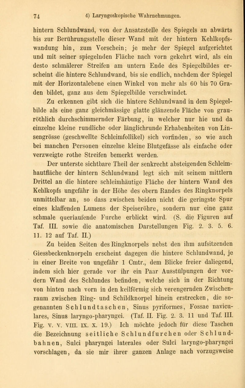 hintern Schlundwand, von der Ansatzstelle des Spiegels an abwärts bis zur Berührungsstelle dieser Wand mit der hintern Kehlkopfs- wandung hin, zum Vorschein; je mehr der Spiegel aufgerichtet und mit seiner spiegelnden Fläche nach vorn gekehrt wird, als ein desto schmälerer Streifen am untern Ende des Spiegelbildes er- scheint die hintere Schlundwand, bis sie endlich, nachdem der Spiegel mit der Horizontalebene einen Winkel von mehr als 60 bis 70 Gra- den bildet, ganz aus dem Spiegelbilde verschwindet. Zu erkennen gibt sich die hintere Schlundwand in dem Spiegel- bilde als eine ganz gleichmässige glatte glänzende Fläche von grau- röthlich durchschimmernder Färbung, in welcher nur hie und da einzelne kleine rundliche oder länglichrunde Erhabenheiten von Lin- sengrösse (geschwellte Schleimfollikel) sich vorfinden, so wie auch bei manchen Personen einzelne kleine Blutgefässe als einfache oder verzweigte rothe Streifen bemerkt werden. Der unterste sichtbare Theil der senkrecht absteigenden Schleim- hautfläche der hintern Schlundwand legt sich mit seinem mittlem Drittel an die hintere schleimhäutige Fläche der hintern Wand des Kehlkopfs ungefähr in der Höhe des obern Randes des Ringknorpels unmittelbar an, so dass zwischen beiden nicht die geringste Spur eines klaffenden Lumens der Speiseröhre, sondern nur eine ganz schmale querlaufende Furche erblickt wird. (S. die Figuren auf Taf. III. sowie die anatomischen Darstellungen Fig. 2. 3. 5. 6. 11. 12 auf Taf. IL) Zu beiden Seiten des Ringknorpels nebst den ihm aufsitzenden Giessbeckenknorpeln erscheint dagegen die hintere Schlundwand, je in einer Breite von ungefähr 1 Cmtr., dem Blicke freier daliegend, indem sich hier gerade vor ihr ein Paar Ausstülpungen der vor- dem Wand des Schlundes befinden, welche sich in der Richtung von hinten nach vorn in den keilförmig sich verengernden Zwischen- raum zwischen Ring- und Schildknorpel hinein erstrecken, die so- genannten Schlundtaschen, Sinus pyriformes, Fossae navicu- lares, Sinus laryngo-pharyngei. (Taf. IL Fig. 2. 3. 11 und Taf. III. Fig. v. v. viil. IX. X. 19.) Ich möchte jedoch für diese Taschen die Bezeichnung seitliche Schlundfurchen oder Schlund- bahnen, Sulci pharyngei laterales oder Sulci laryngo-pharyngei vorschlagen, da sie mir ihrer ganzen Anlage nach vorzugsweise
