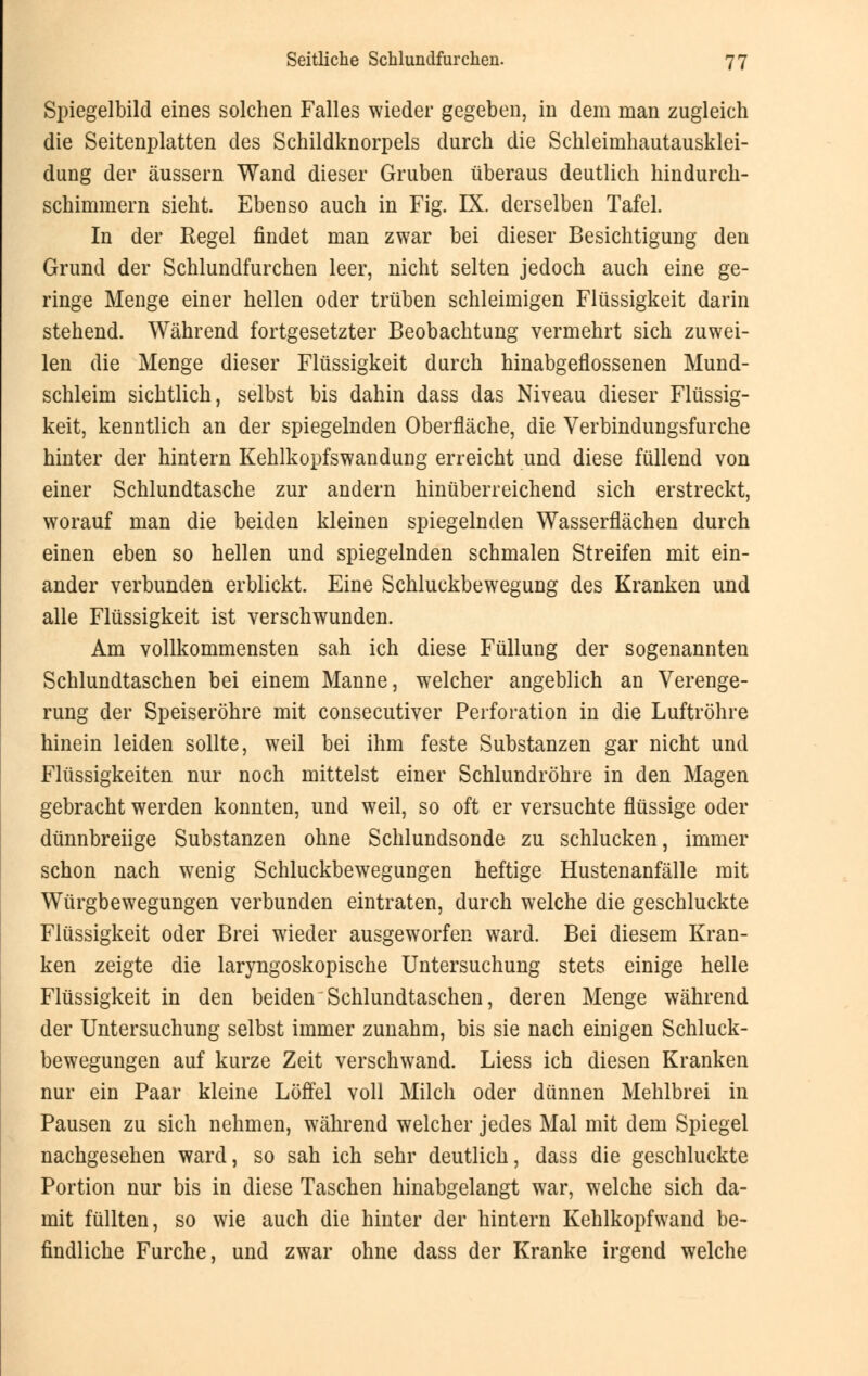 Spiegelbild eines solchen Falles wieder gegeben, in dem man zugleich die Seitenplatten des Schildknorpels durch die Schleimhautausklei- dung der äussern Wand dieser Gruben überaus deutlich hindurch- schimmern sieht. Ebenso auch in Fig. IX. derselben Tafel. In der Regel findet man zwar bei dieser Besichtigung den Grund der Schlundfurchen leer, nicht selten jedoch auch eine ge- ringe Menge einer hellen oder trüben schleimigen Flüssigkeit darin stehend. Während fortgesetzter Beobachtung vermehrt sich zuwei- len die Menge dieser Flüssigkeit durch hinabgeflossenen Mund- schleim sichtlich, selbst bis dahin dass das Niveau dieser Flüssig- keit, kenntlich an der spiegelnden Oberfläche, die Verbindungsfurche hinter der hintern Kehlkopfswandung erreicht und diese füllend von einer Schlundtasche zur andern hinüberreichend sich erstreckt, worauf man die beiden kleinen spiegelnden Wasserflächen durch einen eben so hellen und spiegelnden schmalen Streifen mit ein- ander verbunden erblickt. Eine Schluckbewegung des Kranken und alle Flüssigkeit ist verschwunden. Am vollkommensten sah ich diese Füllung der sogenannten Schlundtaschen bei einem Manne, welcher angeblich an Verenge- rung der Speiseröhre mit consecutiver Perforation in die Luftröhre hinein leiden sollte, weil bei ihm feste Substanzen gar nicht und Flüssigkeiten nur noch mittelst einer Schlundröhre in den Magen gebracht werden konnten, und weil, so oft er versuchte flüssige oder dünnbreiige Substanzen ohne Schlundsonde zu schlucken, immer schon nach wenig Schluckbewegungen heftige Hustenanfälle mit Würgbewegungen verbunden eintraten, durch welche die geschluckte Flüssigkeit oder Brei wieder ausgeworfen ward. Bei diesem Kran- ken zeigte die laryngoskopische Untersuchung stets einige helle Flüssigkeit in den beiden Schlundtaschen, deren Menge während der Untersuchung selbst immer zunahm, bis sie nach einigen Schluck- bewegungen auf kurze Zeit verschwand. Liess ich diesen Kranken nur ein Paar kleine Löffel voll Milch oder dünnen Mehlbrei in Pausen zu sich nehmen, während welcher jedes Mal mit dem Spiegel nachgesehen ward, so sah ich sehr deutlich, dass die geschluckte Portion nur bis in diese Taschen hinabgelangt war, welche sich da- mit füllten, so wie auch die hinter der hintern Kehlkopfwand be- findliche Furche, und zwar ohne dass der Kranke irgend welche