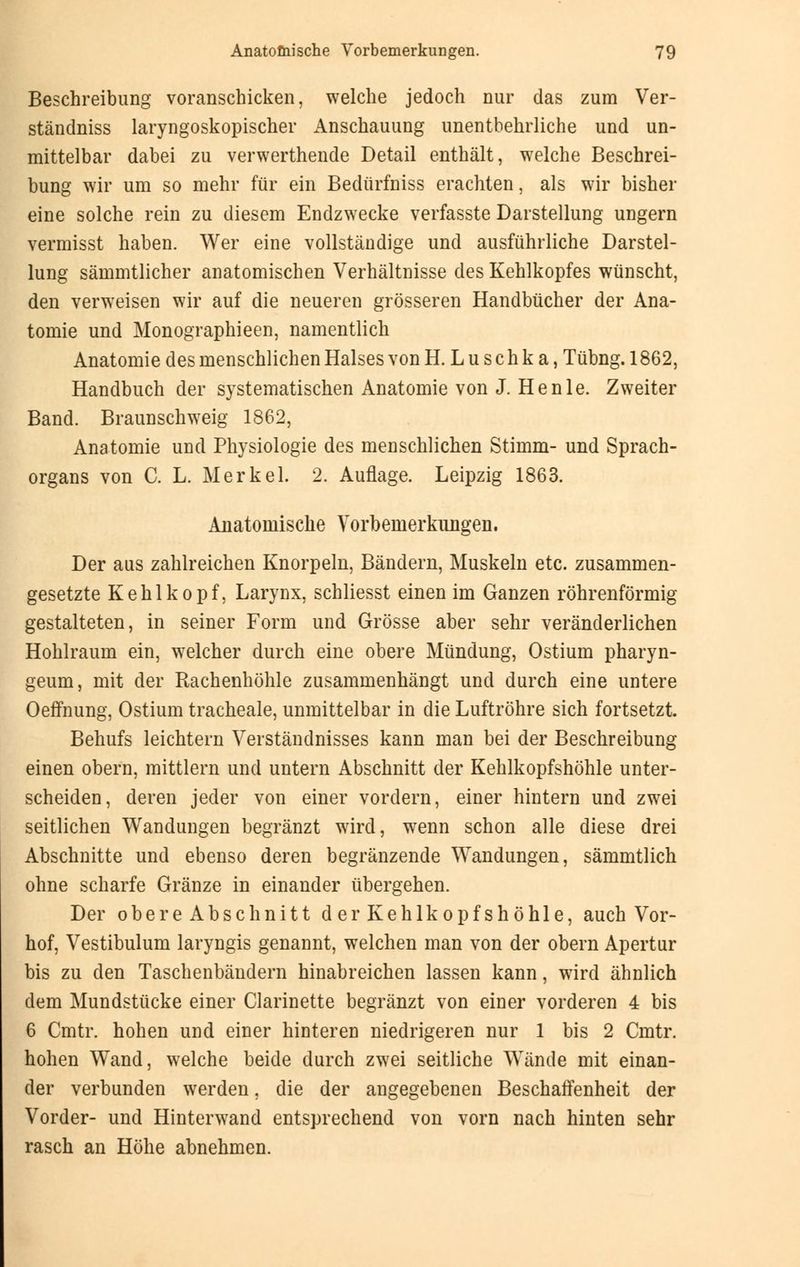 Beschreibung voranschicken, welche jedoch nur das zum Ver- ständniss laryngoskopischer Anschauung unentbehrliche und un- mittelbar dabei zu verwerthende Detail enthält, welche Beschrei- bung wir um so mehr für ein Bedürfniss erachten, als wir bisher eine solche rein zu diesem Endzwecke verfasste Darstellung ungern vermisst haben. Wer eine vollständige und ausführliche Darstel- lung sämmtlicher anatomischen Verhältnisse des Kehlkopfes wünscht, den verweisen wir auf die neueren grösseren Handbücher der Ana- tomie und Monographieen, namentlich Anatomie des menschlichen Halses von H. Luschka, Tübng. 1862, Handbuch der systematischen Anatomie von J. He nie. Zweiter Band. Braunschweig 1862, Anatomie und Physiologie des menschlichen Stimm- und Sprach- organs von C. L. Merkel. 2. Auflage. Leipzig 1863. Anatomische Vorbemerkungen. Der aus zahlreichen Knorpeln, Bändern, Muskeln etc. zusammen- gesetzte Kehlkopf, Larynx, schliesst einen im Ganzen röhrenförmig gestalteten, in seiner Form und Grösse aber sehr veränderlichen Hohlraum ein, welcher durch eine obere Mündung, Ostium pharyn- geum, mit der Rachenhöhle zusammenhängt und durch eine untere Oeffnung, Ostium tracheale, unmittelbar in die Luftröhre sich fortsetzt. Behufs leichtern Verständnisses kann man bei der Beschreibung einen obern, mittlem und untern Abschnitt der Kehlkopfshöhle unter- scheiden, deren jeder von einer vordem, einer hintern und zwei seitlichen Wandungen begränzt wird, wenn schon alle diese drei Abschnitte und ebenso deren begrenzende Wandungen, sämmtlich ohne scharfe Gränze in einander übergehen. Der obere Abschnitt der Kehlkopfshöhle, auch Vor- hof, Vestibulum laryngis genannt, welchen man von der obern Apertur bis zu den Taschenbändern hinabreichen lassen kann, wird ähnlich dem Mundstücke einer Clarinette begränzt von einer vorderen 4 bis 6 Cmtr. hohen und einer hinteren niedrigeren nur 1 bis 2 Cmtr. hohen Wand, welche beide durch zwei seitliche Wände mit einan- der verbunden werden, die der angegebenen Beschaffenheit der Vorder- und Hinterwand entsprechend von vorn nach hinten sehr rasch an Höhe abnehmen.