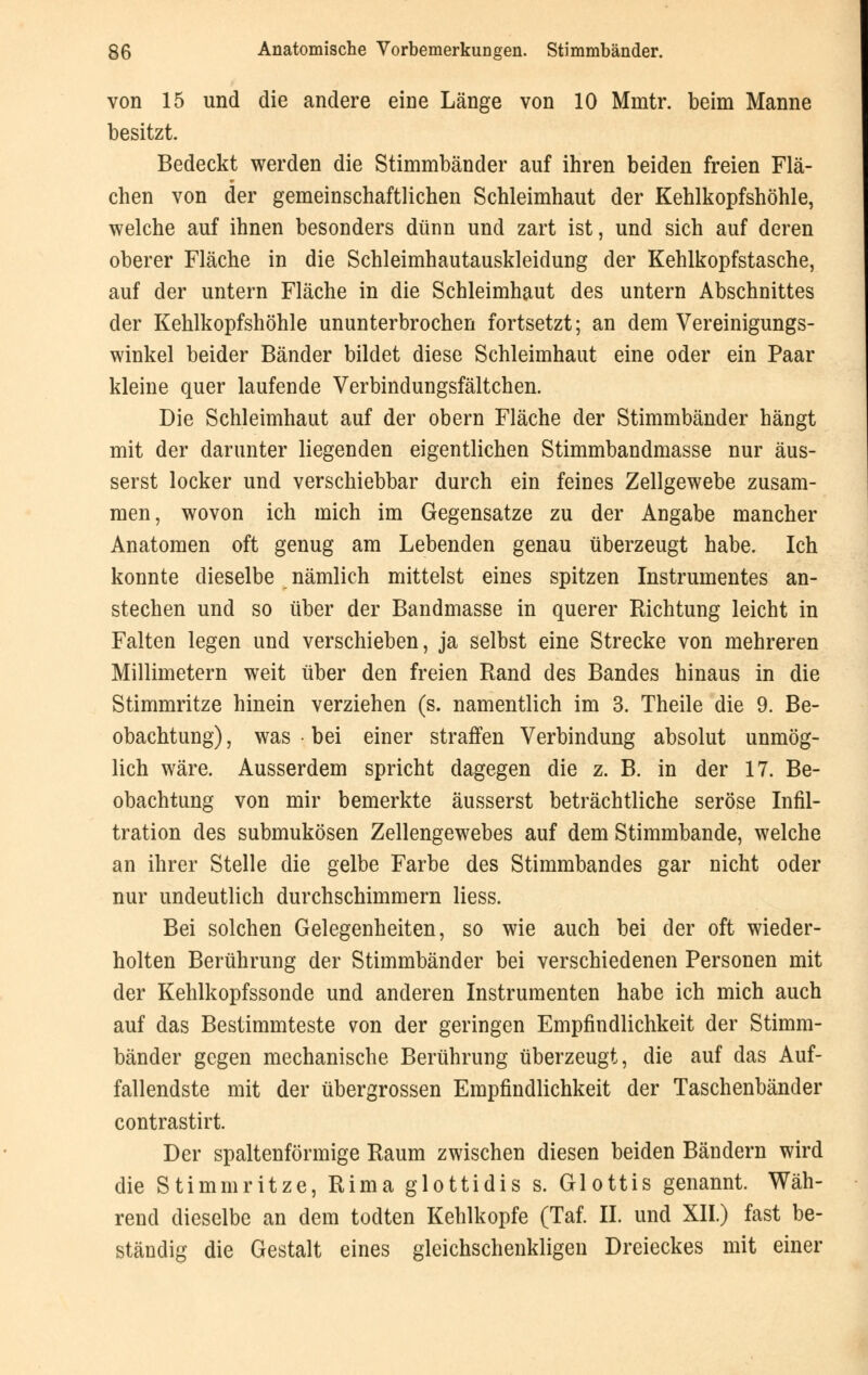 von 15 und die andere eine Länge von 10 Mmtr. beim Manne besitzt. Bedeckt werden die Stimmbänder auf ihren beiden freien Flä- chen von der gemeinschaftlichen Schleimhaut der Kehlkopfshöhle, welche auf ihnen besonders dünn und zart ist, und sich auf deren oberer Fläche in die Schleimhautauskleidung der Kehlkopfstasche, auf der untern Fläche in die Schleimhaut des untern Abschnittes der Kehlkopfshöhle ununterbrochen fortsetzt; an dem Vereinigungs- winkel beider Bänder bildet diese Schleimhaut eine oder ein Paar kleine quer laufende Verbindungsfältchen. Die Schleimhaut auf der obern Fläche der Stimmbänder hängt mit der darunter liegenden eigentlichen Stimmbandmasse nur äus- serst locker und verschiebbar durch ein feines Zellgewebe zusam- men, wovon ich mich im Gegensatze zu der Angabe mancher Anatomen oft genug am Lebenden genau tiberzeugt habe. Ich konnte dieselbe nämlich mittelst eines spitzen Instrumentes an- stechen und so über der Bandmasse in querer Richtung leicht in Falten legen und verschieben, ja selbst eine Strecke von mehreren Millimetern weit über den freien Rand des Bandes hinaus in die Stimmritze hinein verziehen (s. namentlich im 3. Theile die 9. Be- obachtung) , was • bei einer straffen Verbindung absolut unmög- lich wäre. Ausserdem spricht dagegen die z. B. in der 17. Be- obachtung von mir bemerkte äusserst beträchtliche seröse Infil- tration des submukösen Zellengewebes auf dem Stimmbande, welche an ihrer Stelle die gelbe Farbe des Stimmbandes gar nicht oder nur undeutlich durchschimmern Hess. Bei solchen Gelegenheiten, so wie auch bei der oft wieder- holten Berührung der Stimmbänder bei verschiedenen Personen mit der Kehlkopfssonde und anderen Instrumenten habe ich mich auch auf das Bestimmteste von der geringen Empfindlichkeit der Stimm- bänder gegen mechanische Berührung überzeugt, die auf das Auf- fallendste mit der übergrossen Empfindlichkeit der Taschenbänder contrastirt. Der spaltenförmige Raum zwischen diesen beiden Bändern wird die Stimmritze, Rima glottidis s. Glottis genannt. Wäh- rend dieselbe an dem todten Kehlkopfe (Taf. II. und XII.) fast be- ständig die Gestalt eines gleichschenkligen Dreieckes mit einer