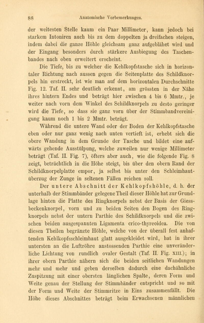 der weitesten Stelle kaum ein Paar Millimeter, kann jedoch bei starkem Intoniren auch bis zu dem doppelten ja dreifachen steigen, indem dabei die ganze Höhle gleichsam ganz aufgeblähet wird und der Eingang besonders durch stärkere Ausbiegung des Taschen- bandes nach oben erweitert erscheint. Die Tiefe, bis zu welcher die Kehlkopfstasche sich in horizon- taler Richtung nach aussen gegen die Seitenplatte des Schildknor- pels hin erstreckt, ist wie man auf dem horizontalen Durchschnitte Fig. 12. Taf. II. sehr deutlich erkennt, am grössten in der Nähe ihres hintern Endes und beträgt hier zwischen 4 bis 6 Mmtr., je weiter nach vorn dem Winkel des Schildknorpels zu desto geringer wird die Tiefe, so dass sie ganz vorn über der Stimmbandvereini- gung kaum noch 1 bis 2 Mmtr. beträgt. Während die untere Wand oder der Boden der Kehlkopfstasche eben oder nur ganz wenig nach unten vertieft ist, erhebt sich die obere Wandung in dem Grunde der Tasche und bildet eine auf- wärts gehende Ausstülpung, welche zuweilen nur wenige Millimeter beträgt (Taf. IL Fig. 7), öfters aber auch, wie die folgende Fig. 8 zeigt, beträchtlich in die Höhe steigt, bis über den obern Rand der Schildknorpelplatte empor, ja selbst bis unter den Schleimhaut- überzug der Zunge in seltenen Fällen reichen soll. Der untere Abschnitt der Kehlkopfshöhle, d. h. der unterhalb der Stimmbänder gelegene Theil dieser Höhle hat zur Grund- lage hinten die Platte des Ringknorpels nebst der Basis der Giess- beckenknorpel, vorn und zu beiden Seiten den Bogen des Ring- knorpels nebst der untern Parthie des Schildknorpels und die zwi- schen beiden ausgespannten Ligamenta crico-thyreoidea. Die von diesen Theilen begränzte Höhle, welche von der überall fest anhaf- tenden Kehlkopfsschleimhaut glatt ausgekleidet wird, hat in ihrer untersten an die Luftröhre anstossenden Parthie eine unveränder- liche Lichtung von rundlich ovaler Gestalt (Taf. IL Fig. xiil); in ihrer obern Parthie nähern sich die beiden seitlichen Wandungen mehr und mehr und geben derselben dadurch eine dachähnliche Zuspitzung mit einer obersten länglichen Spalte, deren Form und Weite genau der Stellung der Stimmbänder entspricht und so mit der Form und Weite der Stimmritze in Eins zusammenfällt. Die Höhe dieses Abschnittes beträgt beim Erwachsenen männlichen