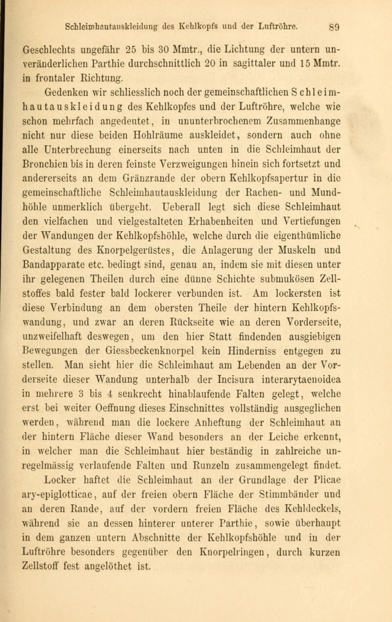 Geschlechts ungefähr 25 bis 30 Mmtr., die Lichtung der untern un- veränderlichen Parthie durchschnittlich 20 in sagittaler und 15 Mmtr. in frontaler Richtung. Gedenken wir schliesslich noch der gemeinschaftlichen Schleim- hautauskleidung des Kehlkopfes und der Luftröhre, welche wie schon mehrfach angedeutet, in ununterbrochenem Zusammenhange nicht nur diese beiden Hohlräume auskleidet, sondern auch ohne alle Unterbrechung einerseits nach unten in die Schleimhaut der Bronchien bis in deren feinste Verzweigungen hinein sich fortsetzt und andererseits an dem Gränzrande der obern Kehlkopfsapertur in die gemeinschaftliche Schleimhautauskleidung der Rachen- und Mund- höhle unmerklich tibergeht. Ueberall legt sich diese Schleimhaut den vielfachen und vielgestalteten Erhabenheiten und Vertiefungen der Wandungen der Kehlkopfshöhle, welche durch die eigenthümliche Gestaltung des Knorpelgerüstes, die Anlagerung der Muskeln und Bandapparate etc. bedingt sind, genau an, indem sie mit diesen unter ihr gelegenen Theilen durch eine dünne Schichte submukösen Zell- stoffes bald fester bald lockerer verbunden ist. Am lockersten ist diese Verbindung an dem obersten Theile der hintern Kehlkopfs- wandung, und zwar an deren Rückseite wie an deren Vorderseite, unzweifelhaft deswegen, um den hier Statt findenden ausgiebigen Bewegungen der Giessbeckenknorpel kein Hinderniss entgegen zu stellen. Man sieht hier die Schleimhaut am Lebenden an der Vor- derseite dieser Wandung unterhalb der Incisura interarytaenoidea in mehrere 3 bis 4 senkrecht hinablaufende Falten gelegt, welche erst bei weiter Oeffnung dieses Einschnittes vollständig ausgeglichen werden, während man die lockere Anheftung der Schleimhaut an der hintern Fläche dieser Wand besonders an der Leiche erkennt, in welcher man die Schleimhaut hier beständig in zahlreiche un- regelmässig verlaufende Falten und Runzeln zusammengelegt findet. Locker haftet die Schleimhaut an der Grundlage der Plicae ary-epiglotticae, auf der freien obern Fläche der Stimmbänder und an deren Rande, auf der vordem freien Fläche des Kehldeckels, während sie an dessen hinterer unterer Parthie, sowie überhaupt in dem ganzen untern Abschnitte der Kehlkopfshöhle und in der Luftröhre besonders gegenüber den Knorpelringen, durch kurzen Zellstoff fest angelöthet ist.