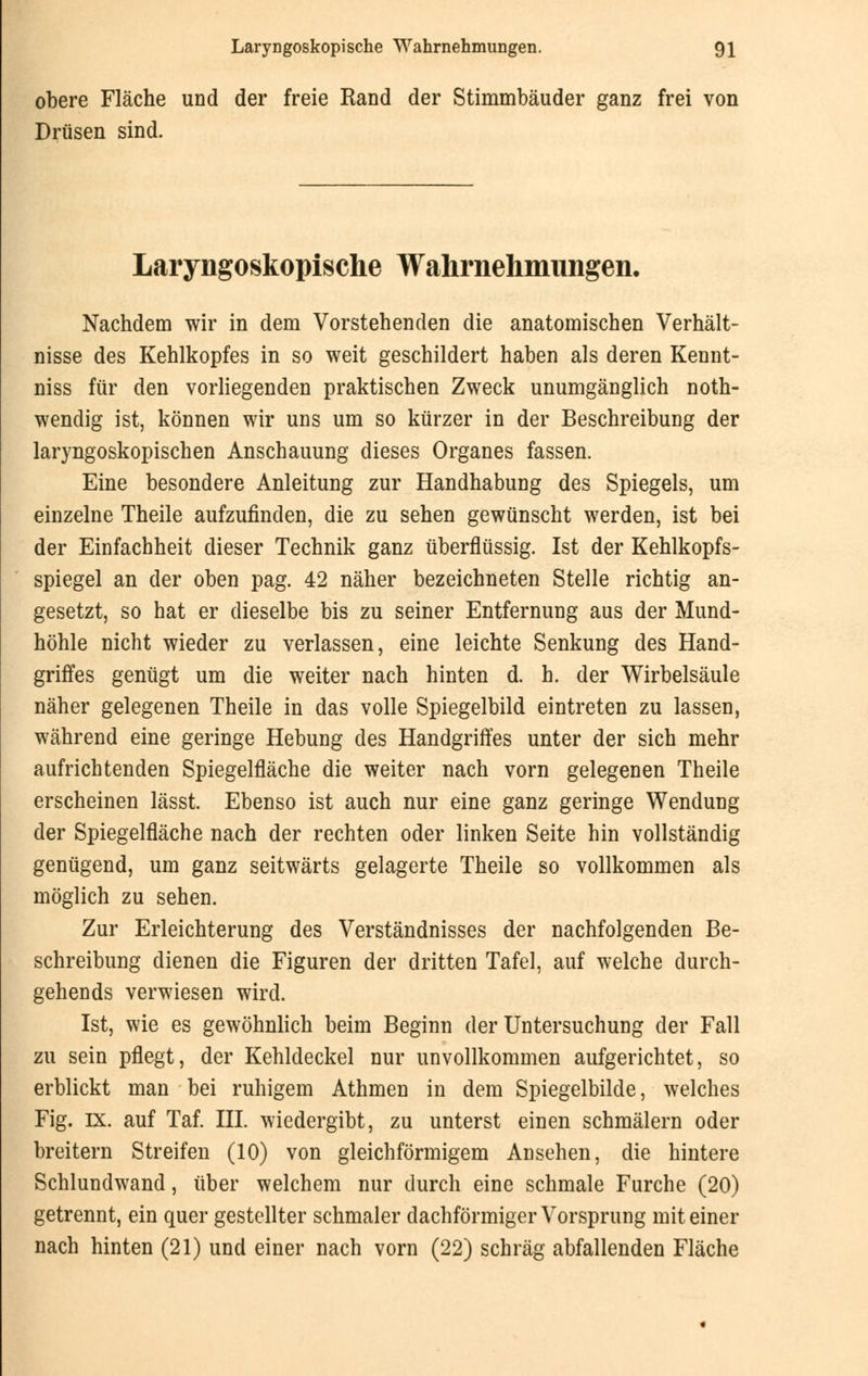 obere Fläche und der freie Rand der Stimmbäuder ganz frei von Drüsen sind. Laryngoskopische Wahrnehmungen. Nachdem wir in dem Vorstehenden die anatomischen Verhält- nisse des Kehlkopfes in so weit geschildert haben als deren Kennt- niss für den vorliegenden praktischen Zweck unumgänglich not- wendig ist, können wir uns um so kürzer in der Beschreibung der laryngoskopischen Anschauung dieses Organes fassen. Eine besondere Anleitung zur Handhabung des Spiegels, um einzelne Theile aufzufinden, die zu sehen gewünscht werden, ist bei der Einfachheit dieser Technik ganz überflüssig. Ist der Kehlkopfs- spiegel an der oben pag. 42 näher bezeichneten Stelle richtig an- gesetzt, so hat er dieselbe bis zu seiner Entfernung aus der Mund- höhle nicht wieder zu verlassen, eine leichte Senkung des Hand- griffes genügt um die weiter nach hinten d. h. der Wirbelsäule näher gelegenen Theile in das volle Spiegelbild eintreten zu lassen, während eine geringe Hebung des Handgriffes unter der sich mehr aufrichtenden Spiegelfläche die weiter nach vorn gelegenen Theile erscheinen lässt. Ebenso ist auch nur eine ganz geringe Wendung der Spiegelfläche nach der rechten oder linken Seite hin vollständig genügend, um ganz seitwärts gelagerte Theile so vollkommen als möglich zu sehen. Zur Erleichterung des Verständnisses der nachfolgenden Be- schreibung dienen die Figuren der dritten Tafel, auf welche durch- gehends verwiesen wird. Ist, wie es gewöhnlich beim Beginn der Untersuchung der Fall zu sein pflegt, der Kehldeckel nur unvollkommen aufgerichtet, so erblickt man bei ruhigem Athmen in dem Spiegelbilde, welches Fig. IX. auf Taf. III. wiedergibt, zu unterst einen schmälern oder breitern Streifen (10) von gleichförmigem Ansehen, die hintere Schlundwand, über welchem nur durch eine schmale Furche (20) getrennt, ein quer gestellter schmaler dachförmiger Vorsprung mit einer nach hinten (21) und einer nach vorn (22) schräg abfallenden Fläche