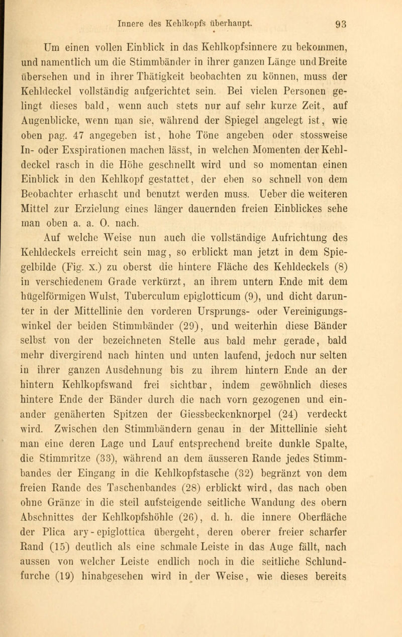 Um einen vollen Einblick in das Kehlkopfsinnere zu bekommen, und namentlich um die Stimmbänder in ihrer ganzen Länge und Breite übersehen und in ihrer Thätigkeit beobachten zu können, muss der Kehldeckel vollständig aufgerichtet sein. Bei vielen Personen ge- lingt dieses bald, wenn auch stets nur auf sehr kurze Zeit, auf Augenblicke, wenn man sie, während der Spiegel angelegt ist, wie oben pag. 47 angegeben ist, hohe Töne angeben oder stossweise In- oder Exspirationen machen lässt, in welchen Momenten der Kehl- deckel rasch in die Höhe geschnellt wird und so momentan einen Einblick in den Kehlkopf gestattet, der eben so schnell von dem Beobachter erhascht und benutzt werden muss. Ueber die weiteren Mittel zur Erzielung eines länger dauernden freien Einblickes sehe man oben a. a. 0. nach. Auf welche Weise nun auch die vollständige Aufrichtung des Kehldeckels erreicht sein mag, so erblickt man jetzt in dem Spie- gelbilde (Fig. x.) zu oberst die hintere Fläche des Kehldeckels (8) in verschiedenem Grade verkürzt, an ihrem untern Ende mit dem hügelförmigen Wulst, Tuberculum epiglotticum (9), und dicht darun- ter in der Mittellinie den vorderen Ursprungs- oder Vereinigungs- winkel der beiden Stimmbänder (29), und weiterhin diese Bänder selbst von der bezeichneten Stelle aus bald mehr gerade, bald mehr divergirend nach hinten und unten laufend, jedoch nur selten in ihrer ganzen Ausdehnung bis zu ihrem hintern Ende an der hintern Kehlkopfswand frei sichtbar, indem gewöhnlich dieses hintere Ende der Bänder durch die nach vorn gezogenen und ein- ander genäherten Spitzen der Giessbeckenknorpel (24) verdeckt wird. Zwischen den Stimmbändern genau in der Mittellinie sieht man eine deren Lage und Lauf entsprechend breite dunkle Spalte, die Stimmritze (33), während an dem äusseren Rande jedes Stimm- bandes der Eingang in die Kehlkopfstasche (32) begränzt von dem freien Rande des Taschenbandes (28) erblickt wird, das nach oben ohne Gränze in die steil aufsteigende seitliche Wandung des obern Abschnittes der Kehlkopfshöhle (26), d. h. die innere Oberfläche der Plica ary- epiglottica übergeht, deren oberer freier scharfer Rand (15) deutlich als eine schmale Leiste in das Auge fällt, nach aussen von welcher Leiste endlich noch in die seitliche Schlund- furche (19) hinabgesehen wird in der Weise, wie dieses bereits