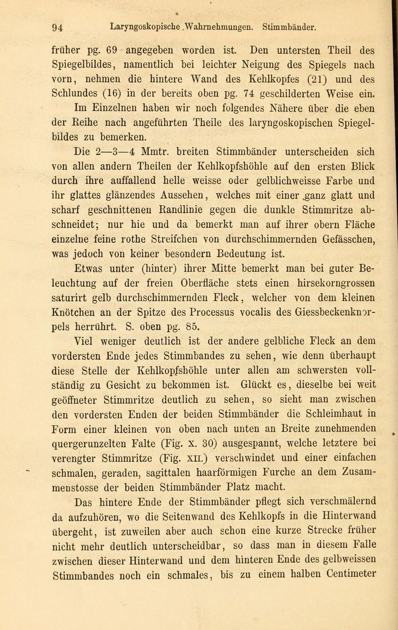 früher pg. 69 angegeben worden ist. Den untersten Theil des Spiegelbildes, namentlich bei leichter Neigung des Spiegels nach vorn, nehmen die hintere Wand des Kehlkopfes (21) und des Schlundes (16) in der bereits oben pg. 74 geschilderten Weise ein. Im Einzelnen haben wir noch folgendes Nähere über die eben der Reihe nach angeführten Theile des laryngoskopischen Spiegel- bildes zu bemerken. Die 2—3—4 Mmtr. breiten Stimmbänder unterscheiden sich von allen andern Theilen der Kehlkopfshöhle auf den ersten Blick durch ihre auffallend helle weisse oder gelblichweisse Farbe und ihr glattes glänzendes Aussehen, welches mit einer .ganz glatt und scharf geschnittenen Randlinie gegen die dunkle Stimmritze ab- schneidet; nur hie und da bemerkt man auf ihrer obern Fläche einzelne feine rothe Streifchen von durchschimmernden Gefässchen, was jedoch von keiner besondern Bedeutung ist. Etwas unter (hinter) ihrer Mitte bemerkt man bei guter Be- leuchtung auf der freien Oberfläche stets einen hirsekorngrossen saturirt gelb durchschimmernden Fleck, welcher von dem kleinen Knötchen an der Spitze des Processus vocalis des Giessbeckenknor- pels herrührt. S. oben pg. 85. Viel weniger deutlich ist der andere gelbliche Fleck an dem vordersten Ende jedes Stimmbandes zu sehen, wie denn überhaupt diese Stelle der Kehlkopfshöhle unter allen am schwersten voll- ständig zu Gesicht zu bekommen ist. Glückt es, dieselbe bei weit geöffneter Stimmritze deutlich zu sehen, so sieht man zwischen den vordersten Enden der beiden Stimmbänder die Schleimhaut in Form einer kleinen von oben nach unten an Breite zunehmenden quergerunzelten Falte (Fig. X. 30) ausgespannt, welche letztere bei verengter Stimmritze (Fig. xn.) verschwindet und einer einfachen schmalen, geraden, sagittalen haarförmigen Furche an dem Zusam- men stosse der beiden Stimmbänder Platz macht. Das hintere Ende der Stimmbänder pflegt sich verschmälernd da aufzuhören, wo die Seitenwand des Kehlkopfs in die Hinterwand übergeht, ist zuweilen aber auch schon eine kurze Strecke früher nicht mehr deutlich unterscheidbar, so dass man in diesem Falle zwischen dieser Hinterwand und dem hinteren Ende des gelbweissen Stimmbandes noch ein schmales, bis zu einem halben Centimeter