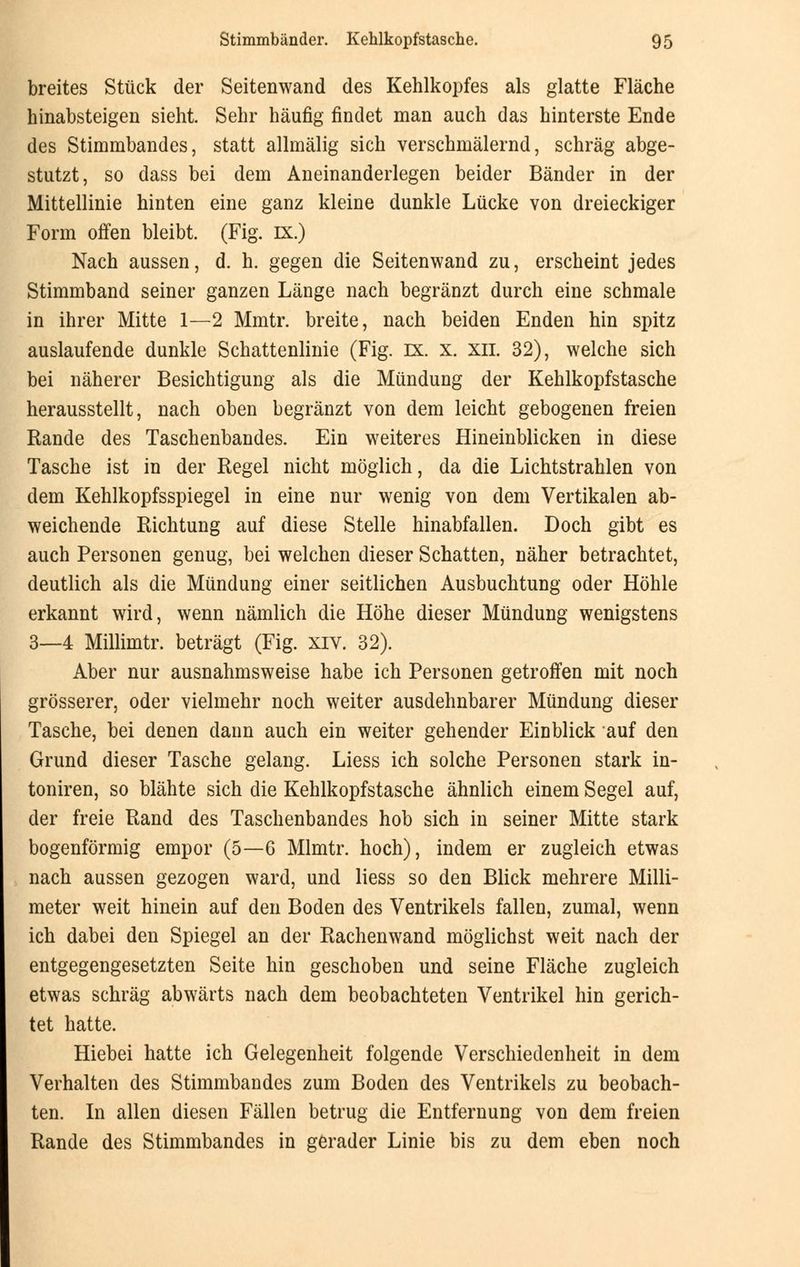 breites Stück der Seitenwand des Kehlkopfes als glatte Fläche hinabsteigen sieht. Sehr häufig findet man auch das hinterste Ende des Stimmbandes, statt allmälig sich verschmälernd, schräg abge- stutzt, so dass bei dem Aneinanderlegen beider Bänder in der Mittellinie hinten eine ganz kleine dunkle Lücke von dreieckiger Form offen bleibt. (Fig. IX.) Nach aussen, d. h. gegen die Seitenwand zu, erscheint jedes Stimmband seiner ganzen Länge nach begränzt durch eine schmale in ihrer Mitte 1—2 Mmtr. breite, nach beiden Enden hin spitz auslaufende dunkle Schattenlinie (Fig. ix. x. xn. 32), welche sich bei näherer Besichtigung als die Mündung der Kehlkopfstasche herausstellt, nach oben begränzt von dem leicht gebogenen freien Rande des Taschenbandes. Ein weiteres Hineinblicken in diese Tasche ist in der Regel nicht möglich, da die Lichtstrahlen von dem Kehlkopfsspiegel in eine nur wenig von dem Vertikalen ab- weichende Richtung auf diese Stelle hinabfallen. Doch gibt es auch Personen genug, bei welchen dieser Schatten, näher betrachtet, deutlich als die Mündung einer seitlichen Ausbuchtung oder Höhle erkannt wird, wenn nämlich die Höhe dieser Mündung wenigstens 3—4 Millimtr. beträgt (Fig. XIV. 32). Aber nur ausnahmsweise habe ich Personen getroffen mit noch grösserer, oder vielmehr noch weiter ausdehnbarer Mündung dieser Tasche, bei denen dann auch ein weiter gehender Einblick auf den Grund dieser Tasche gelang. Liess ich solche Personen stark in- toniren, so blähte sich die Kehlkopfstasche ähnlich einem Segel auf, der freie Rand des Taschenbandes hob sich in seiner Mitte stark bogenförmig empor (5—6 Mlmtr. hoch), indem er zugleich etwas nach aussen gezogen ward, und liess so den Blick mehrere Milli- meter weit hinein auf den Boden des Ventrikels fallen, zumal, wenn ich dabei den Spiegel an der Rachenwand möglichst weit nach der entgegengesetzten Seite hin geschoben und seine Fläche zugleich etwas schräg abwärts nach dem beobachteten Ventrikel hin gerich- tet hatte. Hiebei hatte ich Gelegenheit folgende Verschiedenheit in dem Verhalten des Stimmbandes zum Boden des Ventrikels zu beobach- ten. In allen diesen Fällen betrug die Entfernung von dem freien Rande des Stimmbandes in gerader Linie bis zu dem eben noch