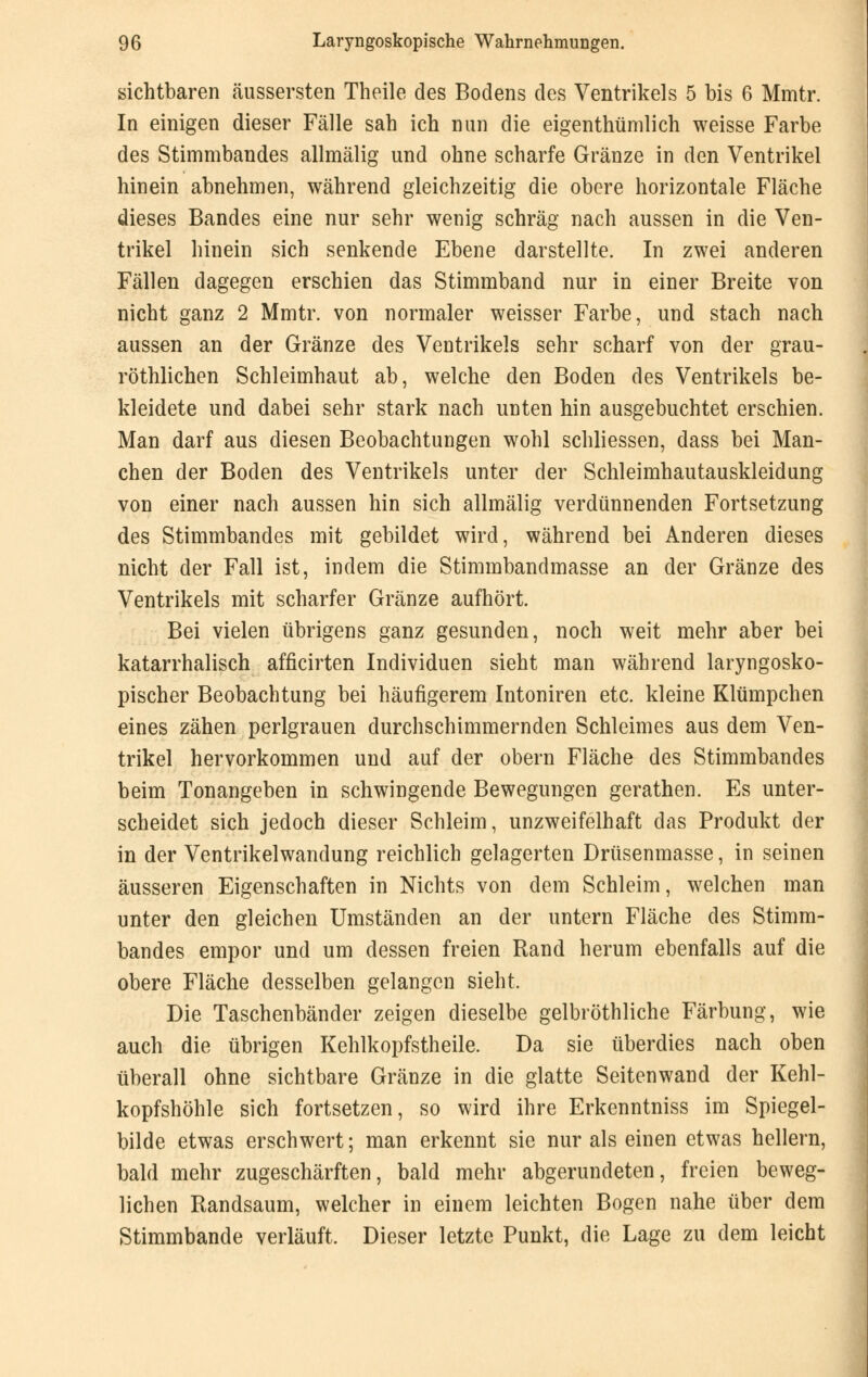 sichtbaren äussersten Theile des Bodens des Ventrikels 5 bis 6 Mmtr. In einigen dieser Fälle sah ich nun die eigenthümlich weisse Farbe des Stimmbandes allmälig und ohne scharfe Gränze in den Ventrikel hinein abnehmen, während gleichzeitig die obere horizontale Fläche dieses Bandes eine nur sehr wenig schräg nach aussen in die Ven- trikel hinein sich senkende Ebene darstellte. In zwei anderen Fällen dagegen erschien das Stimmband nur in einer Breite von nicht ganz 2 Mmtr. von normaler weisser Farbe, und stach nach aussen an der Gränze des Ventrikels sehr scharf von der grau- röthlichen Schleimhaut ab, welche den Boden des Ventrikels be- kleidete und dabei sehr stark nach unten hin ausgebuchtet erschien. Man darf aus diesen Beobachtungen wohl schliessen, dass bei Man- chen der Boden des Ventrikels unter der Schleimhautauskleidung von einer nach aussen hin sich allmälig verdünnenden Fortsetzung des Stimmbandes mit gebildet wird, während bei Anderen dieses nicht der Fall ist, indem die Stimmbandmasse an der Gränze des Ventrikels mit scharfer Gränze aufhört. Bei vielen übrigens ganz gesunden, noch weit mehr aber bei katarrhalisch afficirten Individuen sieht man während laryngosko- pischer Beobachtung bei häufigerem Intoniren etc. kleine Klümpchen eines zähen perlgrauen durchschimmernden Schleimes aus dem Ven- trikel hervorkommen und auf der obern Fläche des Stimmbandes beim Tonangeben in schwingende Bewegungen gerathen. Es unter- scheidet sich jedoch dieser Schleim, unzweifelhaft das Produkt der in der Ventrikelwandung reichlich gelagerten Drüsenmasse, in seinen äusseren Eigenschaften in Nichts von dem Schleim, welchen man unter den gleichen Umständen an der untern Fläche des Stimm- bandes empor und um dessen freien Rand herum ebenfalls auf die obere Fläche desselben gelangen sieht, Die Taschenbänder zeigen dieselbe gelbröthliche Färbung, wie auch die übrigen Kehlkopfstheile. Da sie überdies nach oben überall ohne sichtbare Gränze in die glatte Seitenwand der Kehl- kopfshöhle sich fortsetzen, so wird ihre Erkenntniss im Spiegel- bilde etwas erschwert; man erkennt sie nur als einen etwas hellem, bald mehr zugeschärften, bald mehr abgerundeten, freien beweg- lichen Randsaum, welcher in einem leichten Bogen nahe über dem Stimmbande verläuft. Dieser letzte Punkt, die Lage zu dem leicht
