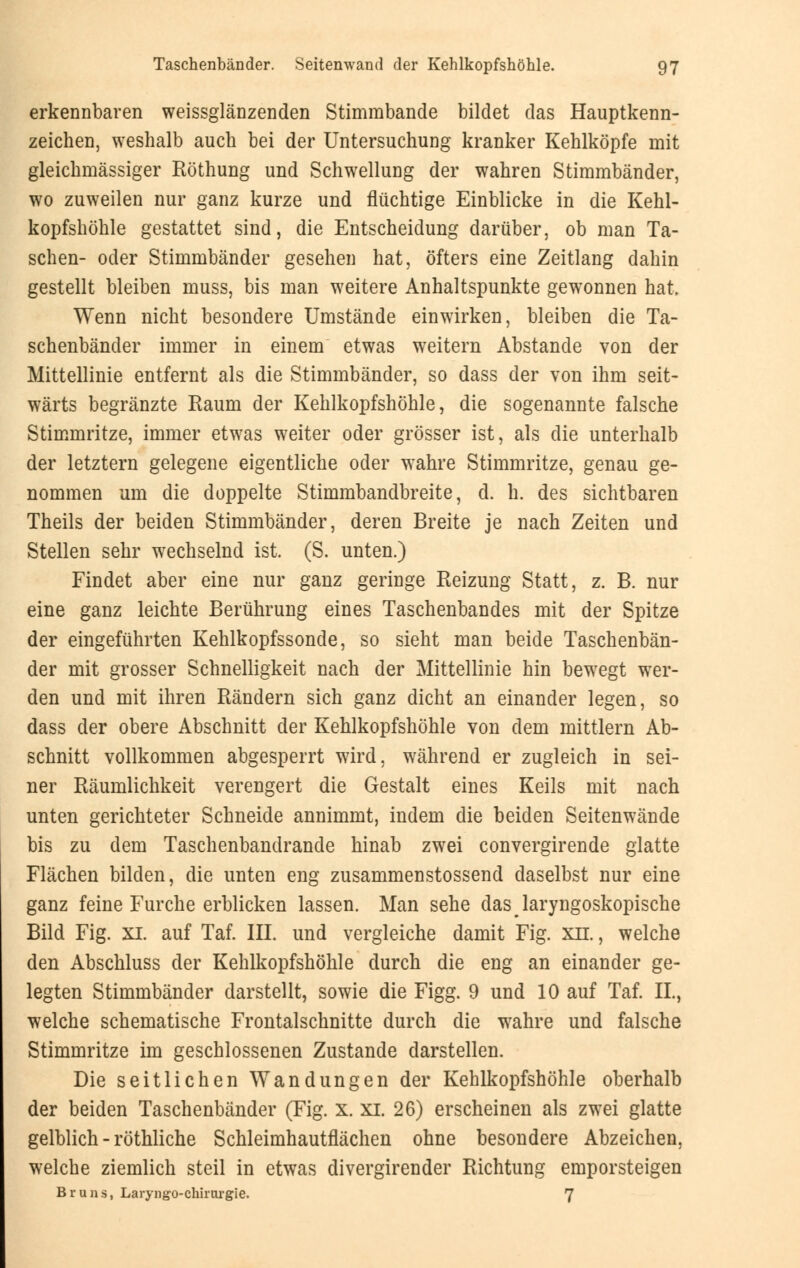 erkennbaren weissglänzenden Stimmbande bildet das Hauptkenn- zeichen, weshalb auch bei der Untersuchung kranker Kehlköpfe mit gleichmässiger Röthung und Schwellung der wahren Stimmbänder, wo zuweilen nur ganz kurze und flüchtige Einblicke in die Kehl- kopfshöhle gestattet sind, die Entscheidung darüber, ob man Ta- schen- oder Stimmbänder gesehen hat, öfters eine Zeitlang dahin gestellt bleiben muss, bis man weitere Anhaltspunkte gewonnen hat. Wenn nicht besondere Umstände einwirken, bleiben die Ta- schenbänder immer in einem etwas weitern Abstände von der Mittellinie entfernt als die Stimmbänder, so dass der von ihm seit- wärts begränzte Raum der Kehlkopfshöhle, die sogenannte falsche Stimmritze, immer etwas weiter oder grösser ist, als die unterhalb der letztern gelegene eigentliche oder wahre Stimmritze, genau ge- nommen um die doppelte Stimmbandbreite, d. h. des sichtbaren Theils der beiden Stimmbänder, deren Breite je nach Zeiten und Stellen sehr wechselnd ist. (S. unten.) Findet aber eine nur ganz geringe Reizung Statt, z. B. nur eine ganz leichte Berührung eines Taschenbandes mit der Spitze der eingeführten Kehlkopfssonde, so sieht man beide Taschenbän- der mit grosser Schnelligkeit nach der Mittellinie hin bewegt wer- den und mit ihren Rändern sich ganz dicht an einander legen, so dass der obere Abschnitt der Kehlkopfshöhle von dem mittlem Ab- schnitt vollkommen abgesperrt wird, während er zugleich in sei- ner Räumlichkeit verengert die Gestalt eines Keils mit nach unten gerichteter Schneide annimmt, indem die beiden Seitenwände bis zu dem Taschenbandrande hinab zwei convergirende glatte Flächen bilden, die unten eng zusammenstossend daselbst nur eine ganz feine Furche erblicken lassen. Man sehe das laryngoskopische Bild Fig. XI. auf Taf. IIL und vergleiche damit Fig. xii. , welche den Abschluss der Kehlkopfshöhle durch die eng an einander ge- legten Stimmbänder darstellt, sowie die Figg. 9 und 10 auf Taf. IL, welche schematische Frontalschnitte durch die wahre und falsche Stimmritze im geschlossenen Zustande darstellen. Die seitlichen Wandungen der Kehlkopfshöhle oberhalb der beiden Taschenbänder (Fig. X. xi. 26) erscheinen als zwei glatte gelblich - röthliche Schleimhautflächen ohne besondere Abzeichen, welche ziemlich steil in etwas divergirender Richtung emporsteigen Bruns, Laryngo-chirurgie. 7