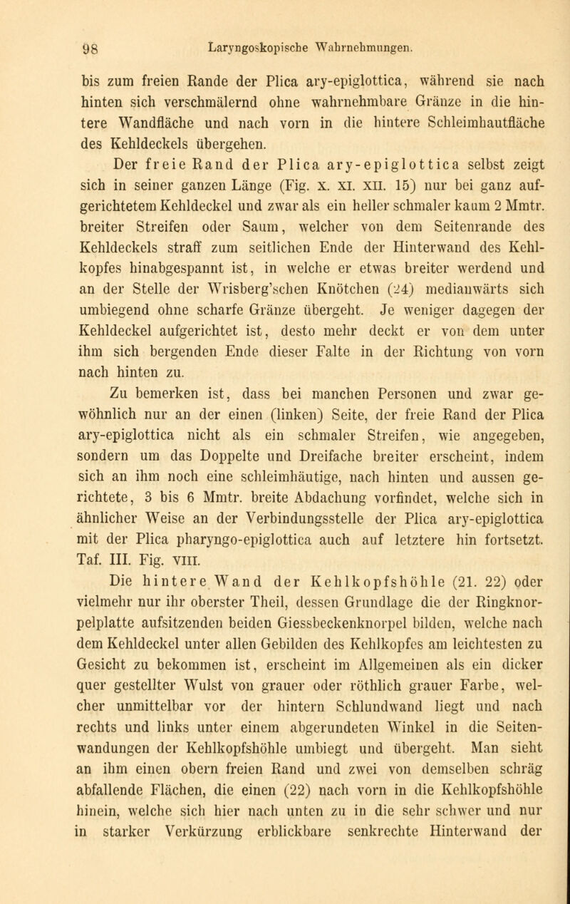 bis zum freien Rande der Plica ary-epiglottica, während sie nach hinten sich verschmälernd ohne wahrnehmbare Gränze in die hin- tere Wandfläche und nach vorn in die hintere Schleimhautfläche des Kehldeckels übergehen. Der freie Rand der Plica ary-epiglottica selbst zeigt sich in seiner ganzen Länge (Fig. x. xi. xil. 15) nur bei ganz auf- gerichtetem Kehldeckel und zwar als ein heller schmaler kaum 2 Mmtr. breiter Streifen oder Saum, welcher von dem Seitenrande des Kehldeckels straff zum seitlichen Ende der Hinter wand des Kehl- kopfes hinabgespannt ist, in welche er etwas breiter werdend und an der Stelle der Wrisberg'schen Knötchen (24) medianwärts sich umbiegend ohne scharfe Gränze übergeht. Je weniger dagegen der Kehldeckel aufgerichtet ist, desto mehr deckt er von dem unter ihm sich bergenden Ende dieser Falte in der Richtung von vorn nach hinten zu. Zu bemerken ist, dass bei manchen Personen und zwar ge- wöhnlich nur an der einen (linken) Seite, der freie Rand der Plica ary-epiglottica nicht als ein schmaler Streifen, wie angegeben, sondern um das Doppelte und Dreifache breiter erscheint, indem sich an ihm noch eine schleimhäutige, nach hinten und aussen ge- richtete, 3 bis 6 Mmtr. breite Abdachung vorfindet, welche sich in ähnlicher Weise an der Verbindungsstelle der Plica ary-epiglottica mit der Plica pharyngo-epiglottica auch auf letztere hin fortsetzt. Taf. III. Fig. viii. Die hintere Wand der Kehlkopfshöhle (21. 22) oder vielmehr nur ihr oberster Theil, dessen Grundlage die der Ringknor- pelplatte aufsitzenden beiden Giessbeckenknorpel bilden, welche nach dem Kehldeckel unter allen Gebilden des Kehlkopfes am leichtesten zu Gesicht zu bekommen ist, erscheint im Allgemeinen als ein dicker quer gestellter Wulst von grauer oder röthlich grauer Farbe, wel- cher unmittelbar vor der hintern Schlundwand liegt und nach rechts und links unter einem abgerundeten Winkel in die Seiten- wandungen der Kehlkopfshöhle umbiegt und übergeht, Man sieht an ihm einen obern freien Rand und zwei von demselben schräg abfallende Flächen, die einen (22) nach vorn in die Kehlkopfshöhle hinein, welche sich hier nach unten zu in die sehr schwer und nur in starker Verkürzung erblickbare senkrechte Hinterwand der