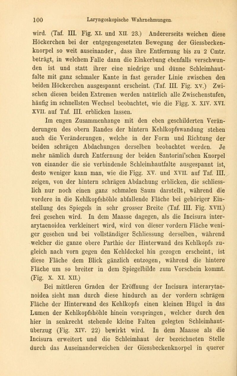 wird. (Taf. III. Fig. XL und XH. 23.) Andererseits weichen diese Höckerchen bei der entgegengesetzten Bewegung der Giessbecken- knorpel so weit auseinander, dass ihre Entfernung bis zu 2 Cmtr. beträgt, in welchem Falle dann die Einkerbung ebenfalls verschwun- den ist und statt ihrer eine niedrige und dünne Schleiinhaut- falte mit ganz schmaler Kante in fast gerader Linie zwischen den beiden Höckerchen ausgespannt erscheint. (Taf. III. Fig. xv.) Zwi- schen diesen beiden Extremen werden natürlich alle Zwischenstufen, häufig im schnellsten Wechsel beobachtet, wie die Figg. X. XIV. XVI. XVII. auf Taf. III. erblicken lassen. Im engen Zusammenhange mit den eben geschilderten Verän- derungen des obern Randes der hintern Kehlkopfswandung stehen auch die Veränderungen, welche in der Form und Richtung der beiden schrägen Abdachungen derselben beobachtet werden. Je mehr nämlich durch Entfernung der beiden Santorini'schen Knorpel von einander die sie verbindende Schleimhautfalte ausgespannt ist, desto weniger kann man, wie die Figg. XV. und XVII. auf Taf. III. zeigen, von der hintern schrägen Abdachung erblicken, die schliess- lich nur noch einen ganz schmalen Saum darstellt, während die vordere in die Kehlkopfshöhle abfallende Fläche bei gehöriger Ein- stellung des Spiegels in sehr grosser Breite (Taf. III. Fig. XVII.) frei gesehen wird. In dem Maasse dagegen, als die Incisura inter- arytaenoidea verkleinert wird, wird von dieser vordem Fläche weni- ger gesehen und bei vollständiger Schliessung derselben, während welcher die ganze obere Parthie der Hinterwand des Kehlkopfs zu- gleich nach vorn gegen den Kehldeckel hin gezogen erscheint, ist diese Fläche dem Blick gänzlich entzogen, während die hintere Fläche um so breiter in dem Spiegelbilde zum Vorschein kommt. (Fig. X. XL XII.) Bei mittleren Graden der Eröffnung der Incisura interarytae- noidea sieht man durch diese hindurch an der vordem schrägen Fläche der Hinterwand des Kehlkopfs einen kleinen Hügel in das Lumen der Kehlkopfshöhle hinein vorspringen, welcher durch den hier in senkrecht stehende kleine Falten gelegten Schleimhaut- überzug (Fig. XIV. 22) bewirkt wird. In dem Maasse als die Incisura erweitert und die Schleimhaut der bezeichneten Stelle durch das Auseinanderweichen der Giessbeckenknorpel in querer