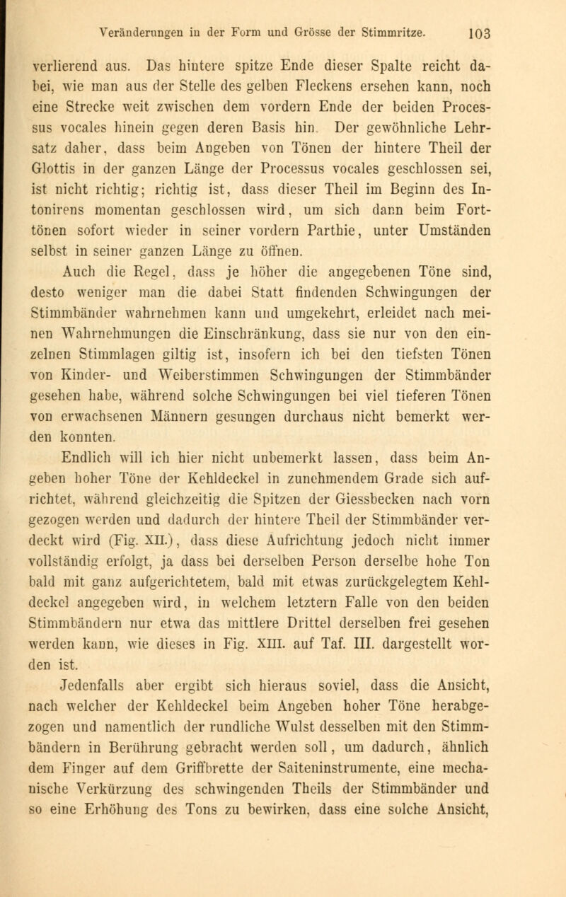 verlierend aus. Das hintere spitze Ende dieser Spalte reicht da- bei, wie man aus der Stelle des gelben Fleckens ersehen kann, noch eine Strecke weit zwischen dem vordem Ende der beiden Proces- sus vocales hinein gegen deren Basis hin Der gewöhnliche Lehr- satz daher, dass beim Angeben von Tönen der hintere Theil der Glottis in der ganzen Länge der Processus vocales geschlossen sei, ist nicht richtig; richtig ist, dass dieser Theil im Beginn des In- tonirens momentan geschlossen wird, um sich dann beim Fort- tönen sofort wieder in seiner vordem Parthie, unter Umständen selbst in seiner ganzen Länge zu öffnen. Auch die Regel, dass je höher die angegebenen Töne sind, desto weniger man die dabei Statt findenden Schwingungen der Stimmbänder wahrnehmen kann und umgekehrt, erleidet nach mei- nen Wahrnehmungen die Einschränkung, dass sie nur von den ein- zelnen Stimmlagen giltig ist, insofern ich bei den tiefsten Tönen von Kinder- und Weiberstimmen Schwingungen der Stimmbänder gesehen habe, während solche Schwingungen bei viel tieferen Tönen von erwachsenen Männern gesungen durchaus nicht bemerkt wer- den konnten. Endlich will ich hier nicht unbemerkt lassen, dass beim An- geben hoher Töne der Kehldeckel in zunehmendem Grade sich auf- richtet, während gleichzeitig die Spitzen der Giessbecken nach vorn gezogen werden und dadurch der hintere Theil der Stimmbänder ver- deckt wird (Fig. XII.), dass diese Aufrichtung jedoch nicht immer vollständig erfolgt, ja dass bei derselben Person derselbe hohe Ton bald mit ganz aufgerichtetem, bald mit etwas zurückgelegtem Kehl- deckel angegeben wird, in welchem letztern Falle von den beiden Stimmbändern nur etwa das mittlere Drittel derselben frei gesehen werden kann, wie dieses in Fig. XIII. auf Taf. III. dargestellt wor- den ist. Jedenfalls aber ergibt sich hieraus soviel, dass die Ansicht, nach welcher der Kehldeckel beim Angeben hoher Töne herabge- zogen und namentlich der rundliche Wulst desselben mit den Stimm- bändern in Berührung gebracht werden soll, um dadurch, ähnlich dem Finger auf dem Griffbrette der Saiteninstrumente, eine mecha- nische Verkürzung des schwingenden Theils der Stimmbänder und so eine Erhöhung des Tons zu bewirken, dass eine solche Ansicht,