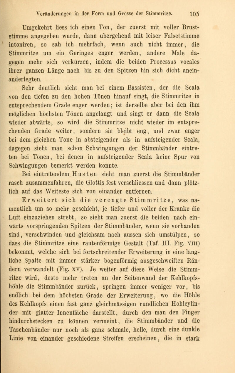 Umgekehrt Hess ich einen Ton, der zuerst mit voller Brust- stimme angegeben wurde, dann übergehend mit leiser Falsetstimme intoniren, so sah ich mehrfach, wenn auch nicht immer, die Stimmritze um ein Geringes enger werden, andere Male da- gegen mehr sich verkürzen, indem die beiden Processus vocales ihrer ganzen Länge nach bis zu den Spitzen hin sich dicht anein- anderlegten. Sehr deutlich sieht man bei einem Bassisten, der die Scala von den tiefen zu den hohen Tönen hinauf singt, die Stimmritze in entsprechendem Grade enger werden; ist derselbe aber bei den ihm möglichen höchsten Tönen angelangt und singt er dann die Scala wieder abwärts, so wird die Stimmritze nicht wieder im entspre- chenden Grade weiter, sondern sie bleibt eng, und zwar enger bei dem gleichen Tone in absteigender als in aufsteigender Scala, dagegen sieht man schon Schwingungen der Stimmbänder eintre- ten bei Tönen, bei denen in aufsteigender Scala keine Spur von Schwingungen bemerkt werden konnte. Bei eintretendem Husten sieht man zuerst die Stimmbänder rasch zusammenfahren, die Glottis fest verschliessen und dann plötz- lich auf das Weiteste sich von einander entfernen. Erweitert sich die verengte Stimmritze, was na- mentlich um so mehr geschieht, je tiefer und voller der Kranke die Luft einzuziehen strebt, so sieht man zuerst die beiden nach ein- wärts vorspringenden Spitzen der Stimmbänder, wenn sie vorhanden sind, verschwinden und gleichsam nach aussen sich umstülpen, so dass die Stimmritze eine rautenförmige Gestalt (Taf. III. Fig. vin) bekommt, welche sich bei fortschreitender Erweiterung in eine läng- liche Spalte mit immer stärker bogenförmig ausgeschweiften Rän- dern verwandelt (Fig. xv). Je weiter auf diese Weise die Stimm- ritze wird, desto mehr treten an der Seitenwand der Kehlkopfs- höhle die Stimmbänder zurück, springen immer weniger vor, bis endlich bei dem höchsten Grade der Erweiterung, wo die Höhle des Kehlkopfs einen fast ganz gleichmässigen rundlichen Hohlcylin- der mit glatter Innenfläche darstellt, durch den man den Finger hindurchstecken zu können vermeint, die Stimmbänder und die Taschenbänder nur noch als ganz schmale, helle, durch eine dunkle Linie von einander geschiedene Streifen erscheinen, die in stark