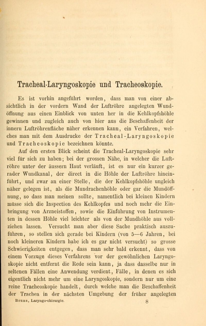 Tracheal-Laryngoskopie und Tracheoskopie. Es ist vorhin angeführt worden, dass man von einer ab- sichtlich in der vordem Wand der Luftröhre angelegten Wund- öffnung aus einen Einblick von unten her in die Kehlkopfshöhle gewinnen und zugleich auch von hier aus die Beschaffenheit der innern Luftröhrenfläche näher erkennen kann, ein Verfahren, wel- ches man mit dem Ausdrucke der Tracheal-Laryngoskopie und Tracheoskopie bezeichnen könnte. Auf den ersten Blick scheint die Tracheal-Laryngoskopie sehr viel für sich zu haben; bei der grossen Nähe, in welcher die Luft- röhre unter der äussern Haut verläuft, ist es nur ein kurzer ge- rader Wundkanal, der direct in die Höhle der Luftröhre hinein- führt, und zwar an einer Stelle, die der Kehlkopfshöhle ungleich näher gelegen ist, als die Mundrachenhöhle oder gar die Mundöff- nung, so dass man meinen sollte, namentlich bei kleinen Kindern müsse sich die Inspection des Kehlkopfes und noch mehr die Ein- bringung von Arzneistoffen, sowie die Einführung von Instrumen- ten in dessen Höhle viel leichter als von der Mundhöhle aus voll- ziehen lassen. Versucht man aber diese Sache praktisch auszu- führen, so stellen sich gerade bei Kindern (von 5—6 Jahren, bei noch kleineren Kindern habe ich es gar nicht versucht) so grosse Schwierigkeiten entgegen, dass man sehr bald erkennt, dass von einem Vorzuge dieses Verfahrens vor der gewöhnlichen Laryngo- skopie nicht entfernt die Rede sein kann, ja dass dasselbe nur in seltenen Fällen eine Anwendung verdient, Fälle, in denen es sich eigentlich nicht mehr um eine Laryngoskopie, sondern nur um eine reine Tracheoskopie handelt, durch welche man die Beschaffenheit der Trachea in der nächsten Umgebung der früher angelegten Bruns, Laryngo-chirurgie. g