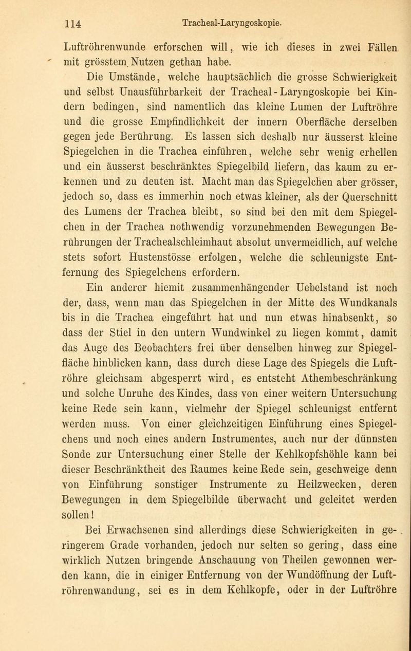 Luftröhrenwunde erforschen will, wie ich dieses in zwei Fällen mit grösstem. Nutzen gethan habe. Die Umstände, welche hauptsächlich die grosse Schwierigkeit und selbst Un ausführ barkeit der Tracheal-Laryngoskopie bei Kin- dern bedingen, sind namentlich das kleine Lumen der Luftröhre und die grosse Empfindlichkeit der innern Oberfläche derselben gegen jede Berührung. Es lassen sich deshalb nur äusserst kleine Spiegelchen in die Trachea einführen, welche sehr wenig erhellen und ein äusserst beschränktes Spiegelbild liefern, das kaum zu er- kennen und zu deuten ist. Macht man das Spiegelchen aber grösser, jedoch so, dass es immerhin noch etwas kleiner, als der Querschnitt des Lumens der Trachea bleibt, so sind bei den mit dem Spiegel- chen in der Trachea nothwendig vorzunehmenden Bewegungen Be- rührungen der Tracheaischleimhaut absolut unvermeidlich, auf welche stets sofort Hustenstösse erfolgen, welche die schleunigste Ent- fernung des Spiegelchens erfordern. Ein anderer hiemit zusammenhängender Uebelstand ist noch der, dass, wenn man das Spiegelchen in der Mitte des Wundkanals bis in die Trachea eingeführt hat und nun etwas hinabsenkt, so dass der Stiel in den untern Wundwinkel zu liegen kommt, damit das Auge des Beobachters frei über denselben hinweg zur Spiegel- fläche hinblicken kann, dass durch diese Lage des Spiegels die Luft- röhre gleichsam abgesperrt wird, es entsteht Athembeschränkung und solche Unruhe des Kindes, dass von einer weitern Untersuchung keine Rede sein kann, vielmehr der Spiegel schleunigst entfernt werden muss. Von einer gleichzeitigen Einführung eines Spiegel- chens und noch eines andern Instrumentes, auch nur der dünnsten Sonde zur Untersuchung einer Stelle der Kehlkopfshöhle kann bei dieser Beschränktheit des Raumes keine Rede sein, geschweige denn von Einführung sonstiger Instrumente zu Heilzwecken, deren Bewegungen in dem Spiegelbilde überwacht und geleitet werden sollen! Bei Erwachsenen sind allerdings diese Schwierigkeiten in ge- ringerem Grade vorhanden, jedoch nur selten so gering, dass eine wirklich Nutzen bringende Anschauung von Theilen gewonnen wer- den kann, die in einiger Entfernung von der WundöfTnung der Luft- röhrenwandung, sei es in dem Kehlkopfe, oder in der Luftröhre