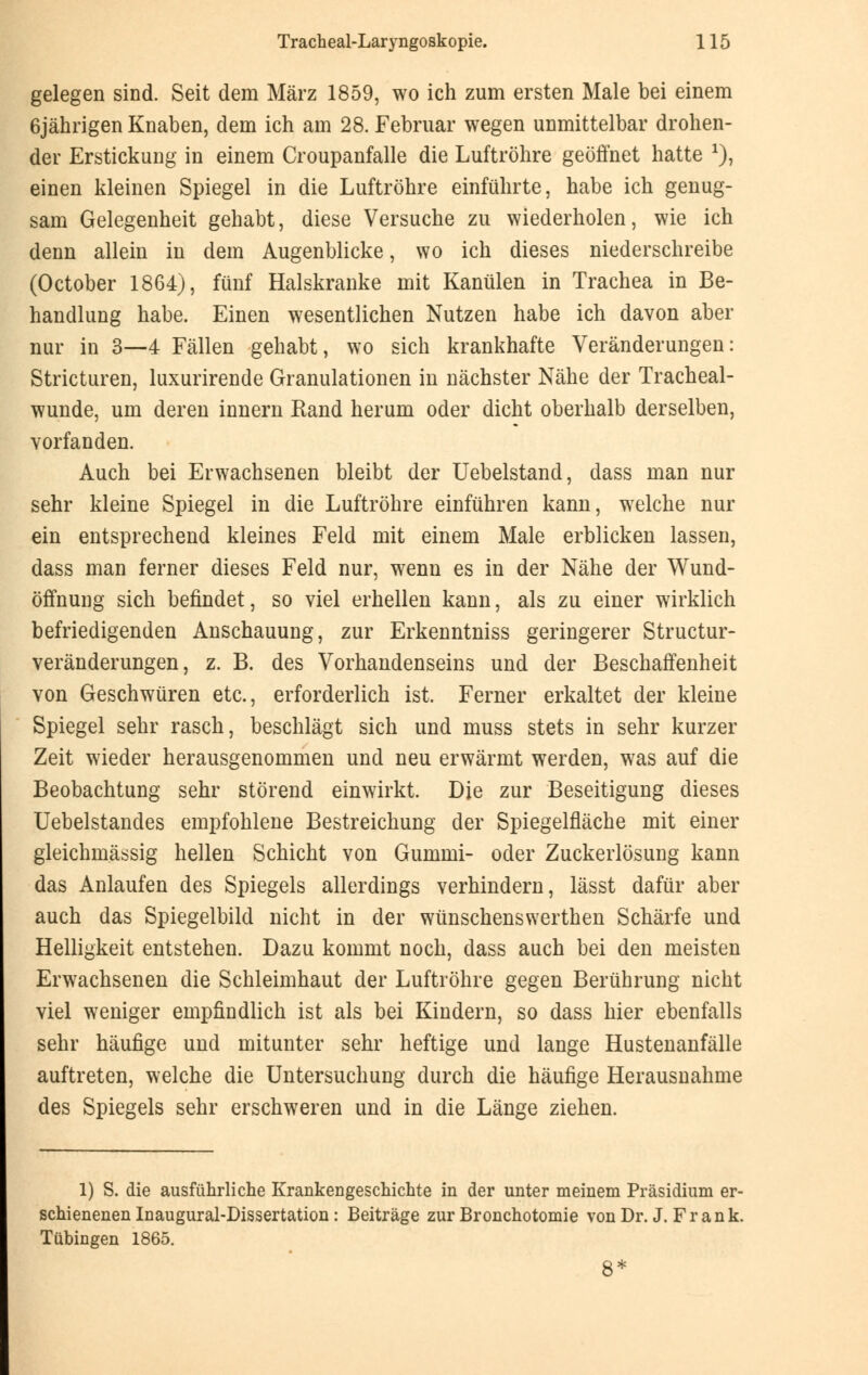 gelegen sind. Seit dem März 1859, wo ich zum ersten Male bei einem 6jährigen Knaben, dem ich am 28. Februar wegen unmittelbar drohen- der Erstickung in einem Croupanfalle die Luftröhre geöffnet hatte *), einen kleinen Spiegel in die Luftröhre einführte, habe ich genug- sam Gelegenheit gehabt, diese Versuche zu wiederholen, wie ich denn allein in dem Augenblicke, wo ich dieses niederschreibe (October 1864), fünf Halskranke mit Kanülen in Trachea in Be- handlung habe. Einen wesentlichen Nutzen habe ich davon aber nur in 3—4 Fällen gehabt, wo sich krankhafte Veränderungen: Stricturen, luxurirende Granulationen in nächster Nähe der Tracheal- wunde, um deren innern Band herum oder dicht oberhalb derselben, vorfanden. Auch bei Erwachsenen bleibt der Uebelstand, dass man nur sehr kleine Spiegel in die Luftröhre einführen kann, welche nur ein entsprechend kleines Feld mit einem Male erblicken lassen, dass man ferner dieses Feld nur, wenn es in der Nähe der Wund- öffnung sich befindet, so viel erhellen kann, als zu einer wirklich befriedigenden Anschauung, zur Erkenntniss geringerer Structur- veränderungen, z. B. des Vorhandenseins und der Beschaffenheit von Geschwüren etc., erforderlich ist. Ferner erkaltet der kleine Spiegel sehr rasch, beschlägt sich und muss stets in sehr kurzer Zeit wieder herausgenommen und neu erwärmt werden, was auf die Beobachtung sehr störend einwirkt. Die zur Beseitigung dieses Uebelstandes empfohlene Bestreichung der Spiegelfläche mit einer gleichmässig hellen Schicht von Gummi- oder Zuckerlösung kann das Anlaufen des Spiegels allerdings verhindern, lässt dafür aber auch das Spiegelbild nicht in der wünschenswerthen Schärfe und Helligkeit entstehen. Dazu kommt noch, dass auch bei den meisten Erwachsenen die Schleimhaut der Luftröhre gegen Berührung nicht viel weniger empfindlich ist als bei Kindern, so dass hier ebenfalls sehr häufige und mitunter sehr heftige und lange Hustenanfälle auftreten, welche die Untersuchung durch die häufige Herausnahme des Spiegels sehr erschweren und in die Länge ziehen. 1) S. die ausführliche Krankengeschichte in der unter meinem Präsidium er- schienenen Inaugural-Dissertation: Beiträge zur Bronchotomie von Dr. J. Fr ank. Tübingen 1865. 8*