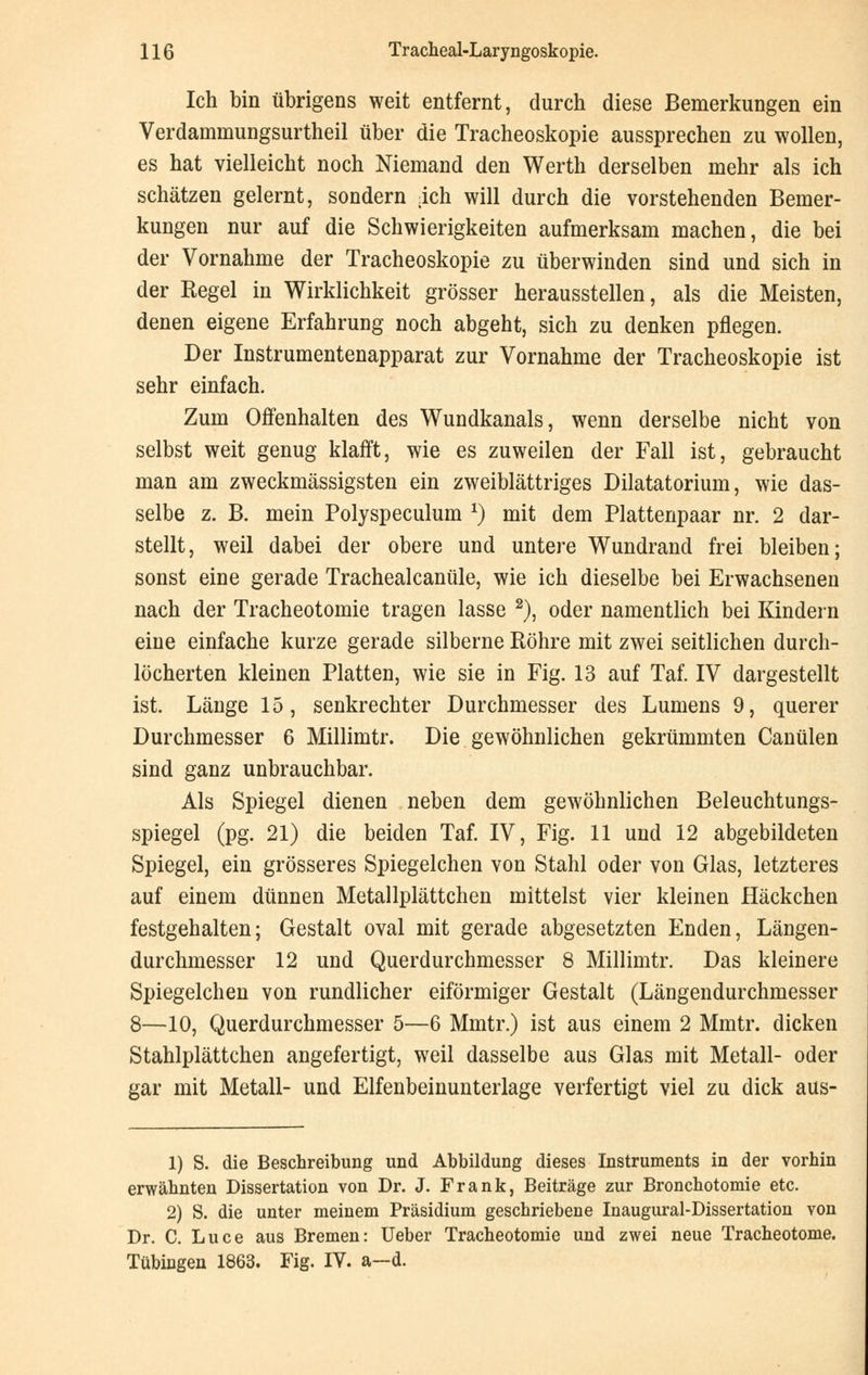 Ich bin übrigens weit entfernt, durch diese Bemerkungen ein Verdammungsurtheil über die Tracheoskopie aussprechen zu wollen, es hat vielleicht noch Niemand den Werth derselben mehr als ich schätzen gelernt, sondern ich will durch die vorstehenden Bemer- kungen nur auf die Schwierigkeiten aufmerksam machen, die bei der Vornahme der Tracheoskopie zu überwinden sind und sich in der Regel in Wirklichkeit grösser herausstellen, als die Meisten, denen eigene Erfahrung noch abgeht, sich zu denken pflegen. Der Instrumentenapparat zur Vornahme der Tracheoskopie ist sehr einfach. Zum Offenhalten des Wundkanals, wenn derselbe nicht von selbst weit genug klafft, wie es zuweilen der Fall ist, gebraucht man am zweckmässigsten ein zweiblättriges Dilatatorium, wie das- selbe z. B. mein Polyspeculum *) mit dem Plattenpaar nr. 2 dar- stellt, weil dabei der obere und untere Wundrand frei bleiben; sonst eine gerade Trachealcanüle, wie ich dieselbe bei Erwachsenen nach der Tracheotomie tragen lasse 2), oder namentlich bei Kindern eine einfache kurze gerade silberne Röhre mit zwei seitlichen durch- löcherten kleinen Platten, wie sie in Fig. 13 auf Taf. IV dargestellt ist. Länge 15, senkrechter Durchmesser des Lumens 9, querer Durchmesser 6 Millimtr. Die gewöhnlichen gekrümmten Canülen sind ganz unbrauchbar. Als Spiegel dienen neben dem gewöhnlichen Beleuchtungs- spiegel (pg. 21) die beiden Taf. IV, Fig. 11 und 12 abgebildeten Spiegel, ein grösseres Spiegelchen von Stahl oder von Glas, letzteres auf einem dünnen Metallplättchen mittelst vier kleinen Häckchen festgehalten; Gestalt oval mit gerade abgesetzten Enden, Längen- durchmesser 12 und Querdurchmesser 8 Millimtr. Das kleinere Spiegelchen von rundlicher eiförmiger Gestalt (Längendurchmesser 8—10, Querdurchmesser 5—6 Mmtr.) ist aus einem 2 Mmtr. dicken Stahlplättchen angefertigt, weil dasselbe aus Glas mit Metall- oder gar mit Metall- und Elfenbeinunterlage verfertigt viel zu dick aus- 1) S. die Beschreibung und Abbildung dieses Instruments in der vorhin erwähnten Dissertation von Dr. J. Frank, Beiträge zur Bronchotomie etc. 2) S. die unter meinem Präsidium geschriebene Inaugural-Dissertation von Dr. C. Luce aus Bremen: Ueber Tracheotomie und zwei neue Tracheotome. Tübingen 1863. Fig. IV. a—d.