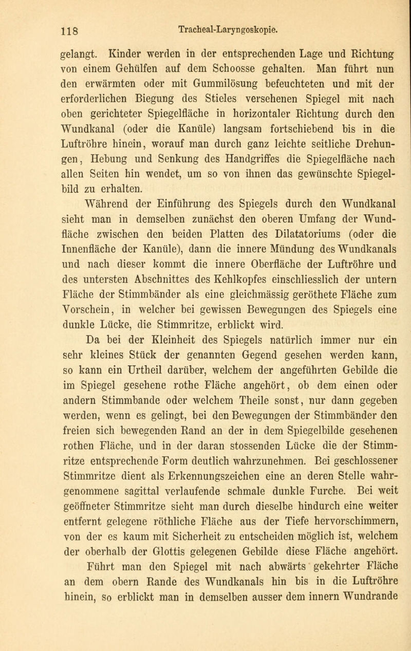 gelangt. Kinder werden in der entsprechenden Lage und Richtung von einem Gehülfen auf dem Schoosse gehalten. Man führt nun den erwärmten oder mit Gummilösung befeuchteten und mit der erforderlichen Biegung des Stieles versehenen Spiegel mit nach oben gerichteter Spiegelfläche in horizontaler Richtung durch den Wundkanal (oder die Kanüle) langsam fortschiebend bis in die Luftröhre hinein, worauf man durch ganz leichte seitliche Drehun- gen, Hebung und Senkung des Handgriffes die Spiegelfläche nach allen Seiten hin wendet, um so von ihnen das gewünschte Spiegel- bild zu erhalten. Während der Einführung des Spiegels durch den Wundkanal sieht man in demselben zunächst den oberen Umfang der Wund- fläche zwischen den beiden Platten des Dilatatoriums (oder die Innenfläche der Kanüle), dann die innere Mündung des Wundkanals und nach dieser kommt die innere Oberfläche der Luftröhre und des untersten Abschnittes des Kehlkopfes einschliesslich der untern Fläche der Stimmbänder als eine gleichmässig geröthete Fläche zum Vorschein, in welcher bei gewissen Bewegungen des Spiegels eine dunkle Lücke, die Stimmritze, erblickt wird. Da bei der Kleinheit des Spiegels natürlich immer nur ein sehr kleines Stück der genannten Gegend gesehen werden kann, so kann ein Urtheil darüber, welchem der angeführten Gebilde die im Spiegel gesehene rothe Fläche angehört, ob dem einen oder andern Stimmbande oder welchem Theile sonst, nur dann gegeben werden, wenn es gelingt, bei den Bewegungen der Stimmbänder den freien sich bewegenden Rand an der in dem Spiegelbilde gesehenen rothen Fläche, und in der daran stossenden Lücke die der Stimm- ritze entsprechende Form deutlich wahrzunehmen. Bei geschlossener Stimmritze dient als Erkennungszeichen eine an deren Stelle wahr- genommene sagittal verlaufende schmale dunkle Furche. Bei weit geöffneter Stimmritze sieht man durch dieselbe hindurch eine weiter entfernt gelegene röthliche Fläche aus der Tiefe hervorschimmern, von der es kaum mit Sicherheit zu entscheiden möglich ist, welchem der oberhalb der Glottis gelegenen Gebilde diese Fläche angehört. Führt man den Spiegel mit nach abwärts gekehrter Fläche an dem obern Rande des Wundkanals hin bis in die Luftröhre hinein, so erblickt man in demselben ausser dem innern Wundrande