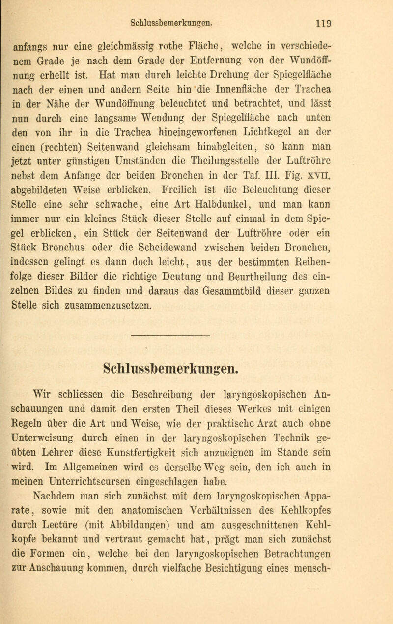 anfangs nur eine gleichmässig rothe Fläche, welche in verschiede- nem Grade je nach dem Grade der Entfernung von der Wundöff- nung erhellt ist. Hat man durch leichte Drehung der Spiegelfläche nach der einen und andern Seite hin die Innenfläche der Trachea in der Nähe der Wundöffnung beleuchtet und betrachtet, und lässt nun durch eine langsame Wendung der Spiegelfläche nach unten den von ihr in die Trachea hineingeworfenen Lichtkegel an der einen (rechten) Seitenwand gleichsam hinabgleiten, so kann man jetzt unter günstigen Umständen die Theilungsstelle der Luftröhre nebst dem Anfange der beiden Bronchen in der Taf. III. Fig. xvn. abgebildeten Weise erblicken. Freilich ist die Beleuchtung dieser Stelle eine sehr schwache, eine Art Halbdunkel, und man kann immer nur ein kleines Stück dieser Stelle auf einmal in dem Spie- gel erblicken, ein Stück der Seitenwand der Luftröhre oder ein Stück Bronchus oder die Scheidewand zwischen beiden Bronchen, indessen gelingt es dann doch leicht, aus der bestimmten Reihen- folge dieser Bilder die richtige Deutung und Beurtheilung des ein- zelnen Bildes zu finden und daraus das Gesammtbild dieser ganzen Stelle sich zusammenzusetzen. Schlussbemerkungen. Wir schliessen die Beschreibung der laryngoskopischen An- schauungen und damit den ersten Theil dieses Werkes mit einigen Regeln über die Art und Weise, wie der praktische Arzt auch ohne Unterweisung durch einen in der laryngoskopischen Technik ge- übten Lehrer diese Kunstfertigkeit sich anzueignen im Stande sein wird. Im Allgemeinen wird es derselbe Weg sein, den ich auch in meinen Unterrichtscursen eingeschlagen habe. Nachdem man sich zunächst mit dem laryngoskopischen Appa- rate, sowie mit den anatomischen Verhältnissen des Kehlkopfes durch Leetüre (mit Abbildungen) und am ausgeschnittenen Kehl- kopfe bekannt und vertraut gemacht hat, prägt man sich zunächst die Formen ein, welche bei den laryngoskopischen Betrachtungen zur Anschauung kommen, durch vielfache Besichtigung eines mensch-
