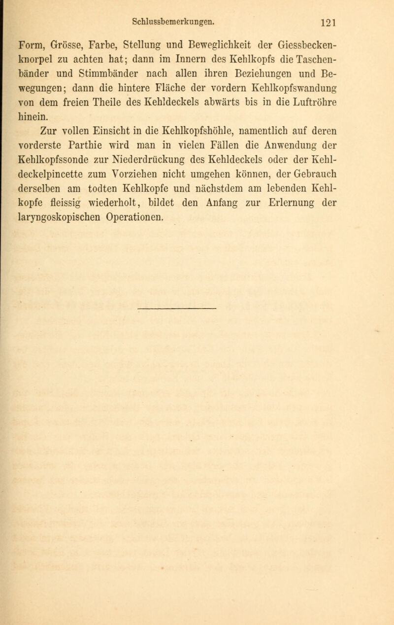 Form, Grösse, Farbe, Stellung und Beweglichkeit der Giessbecken- knorpel zu achten hat; dann im Innern des Kehlkopfs die Taschen- bänder und Stimmbänder nach allen ihren Beziehungen und Be- wegungen; dann die hintere Fläche der vordem Kehlkopfswandung von dem freien Theile des Kehldeckels abwärts bis in die Luftröhre hinein. Zur vollen Einsicht in die Kehlkopfshöhle, namentlich auf deren vorderste Parthie wird man in vielen Fällen die Anwendung der Kehlkopfssonde zur Niederdrückung des Kehldeckels oder der Kehl- deckelpincette zum Vorziehen nicht umgehen können, der Gebrauch derselben am todten Kehlkopfe und nächstdem am lebenden Kehl- kopfe fleissig wiederholt, bildet den Anfang zur Erlernung der laryngoskopischen Operationen.
