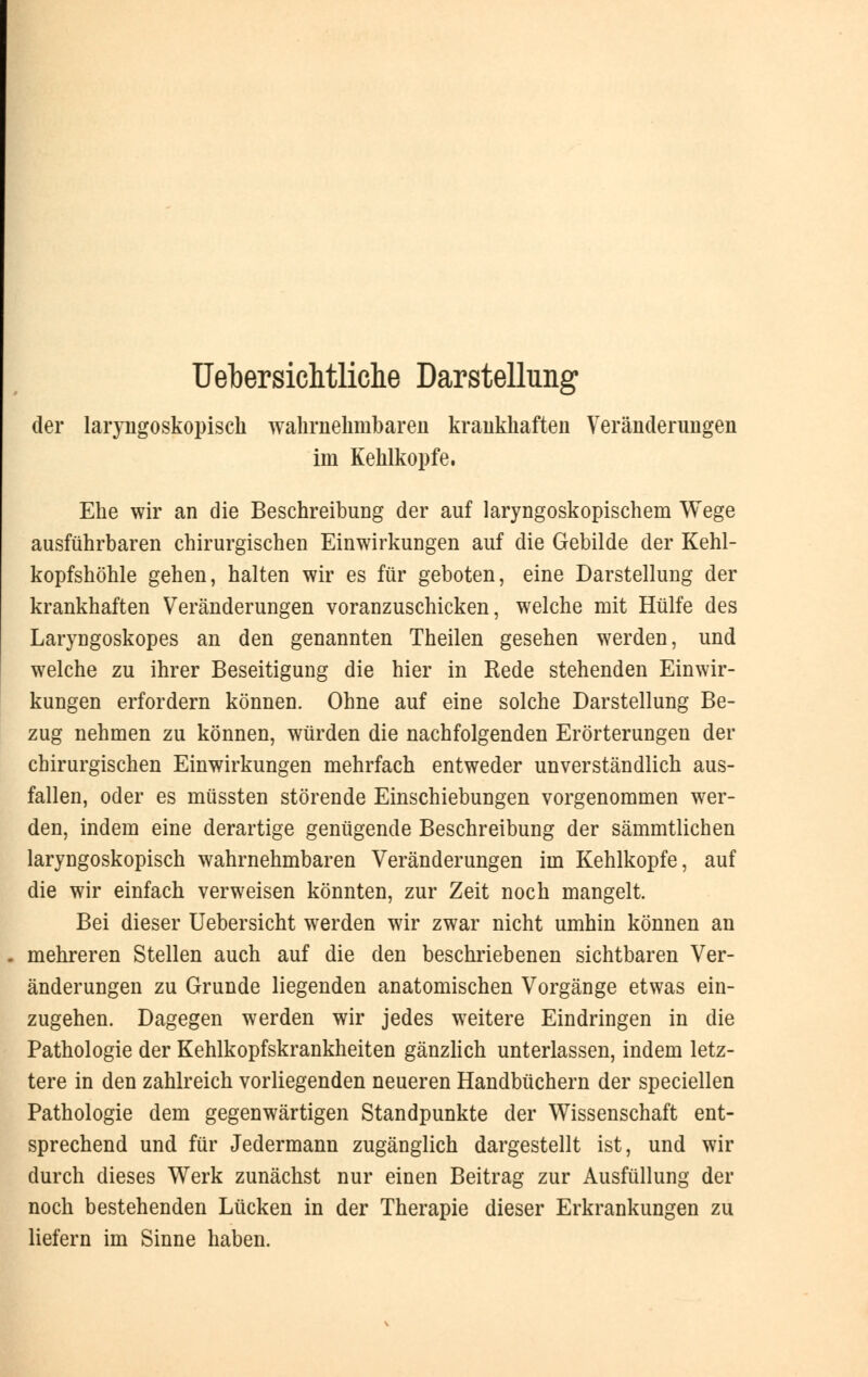 Uebersichtliche Darstellung der laryngoskopisch wahrnehmbaren krankhaften Veränderungen im Kehlkopfe. Ehe wir an die Beschreibung der auf laryngoskopischem Wege ausführbaren chirurgischen Einwirkungen auf die Gebilde der Kehl- kopfshöhle gehen, halten wir es für geboten, eine Darstellung der krankhaften Veränderungen voranzuschicken, welche mit Hülfe des Laryngoskopes an den genannten Theilen gesehen werden, und welche zu ihrer Beseitigung die hier in Rede stehenden Einwir- kungen erfordern können. Ohne auf eine solche Darstellung Be- zug nehmen zu können, würden die nachfolgenden Erörterungen der chirurgischen Einwirkungen mehrfach entweder unverständlich aus- fallen, oder es müssten störende Einschiebungen vorgenommen wer- den, indem eine derartige genügende Beschreibung der sämmtlichen laryngoskopisch wahrnehmbaren Veränderungen im Kehlkopfe, auf die wir einfach verweisen könnten, zur Zeit noch mangelt. Bei dieser Uebersicht werden wir zwar nicht umhin können an mehreren Stellen auch auf die den beschriebenen sichtbaren Ver- änderungen zu Grunde liegenden anatomischen Vorgänge etwas ein- zugehen. Dagegen werden wir jedes weitere Eindringen in die Pathologie der Kehlkopfskrankheiten gänzlich unterlassen, indem letz- tere in den zahlreich vorliegenden neueren Handbüchern der speciellen Pathologie dem gegenwärtigen Standpunkte der Wissenschaft ent- sprechend und für Jedermann zugänglich dargestellt ist, und wir durch dieses Werk zunächst nur einen Beitrag zur Ausfüllung der noch bestehenden Lücken in der Therapie dieser Erkrankungen zu liefern im Sinne haben.