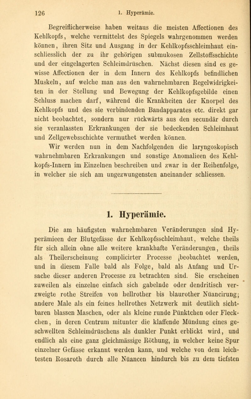 Begreiflicherweise haben weitaus die meisten Affectionen des Kehlkopfs, welche vermittelst des Spiegels wahrgenommen werden können, ihren Sitz und Ausgang in der Kehlkopfsschleimhaut ein- schliesslich der zu ihr gehörigen submukosen Zellstoffsschichte und der eingelagerten Schleimdrüschen. Nächst diesen sind es ge- wisse Affectionen der in dem Innern des Kehlkopfs befindlichen Muskeln, auf welche man aus den wahrnehmbaren Regelwidrigkei- ten in der Stellung und Bewegung der Kehlkopfsgebilde einen Schluss machen darf, während die Krankheiten der Knorpel des Kehlkopfs und des sie verbindenden Bandapparates etc. direkt gar nicht beobachtet, sondern nur rückwärts aus den secundär durch sie veranlassten Erkrankungen der sie bedeckenden Schleimhaut und Zellgewebsschichte vermuthet werden können. Wir werden nun in dem Nachfolgenden die laryngoskopisch wahrnehmbaren Erkrankungen und sonstige Anomalieen des Kehl- kopfs-Innern im Einzelnen beschreiben und zwar in der Reihenfolge, in welcher sie sich am ungezwungensten aneinander schliessen. 1. Hyperämie. Die am häufigsten wahrnehmbaren Veränderungen sind Hy- perämieen der Blutgefässe der Kehlkopfsschleimhaut, welche theils für sich allein ohne alle weitere krankhafte Veränderungen, theils als Theilerscheinung complicirter Processe (beobachtet werden, und in diesem Falle bald als Folge, bald als Anfang und Ur- sache dieser anderen Processe zu betrachten sind. Sie erscheinen zuweilen als einzelne einfach sich gabelnde oder dendritisch ver- zweigte rothe Streifen von hellrother bis blaurother Nüancirung; andere Male als ein feines hellrothes Netzwerk mit deutlich sicht- baren blassen Maschen, oder als kleine runde Pünktchen oder Fleck- chen, in deren Centrum mitunter die klaffende Mündung eines ge- schwellten Schleimdrüschens als dunkler Punkt erblickt wird, und endlich als eine ganz gleichmässige Röthung, in welcher keine Spur einzelner Gefässe erkannt werden kann, und welche von dem leich- testen Rosaroth durch alle Nuancen hindurch bis zu dem tiefsten