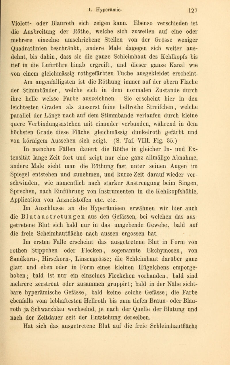 Violett- oder Blauroth sich zeigen kann. Ebenso verschieden ist die Ausbreitung der Röthe, welche sich zuweilen auf eine oder mehrere einzelne umschriebene Stellen von der Grösse weniger Quadratlinien beschränkt, andere Male dagegen sich weiter aus- dehnt, bis dahin, dass sie die ganze Schleimhaut des Kehlkopfs bis tief in die Luftröhre hinab ergreift, und dieser ganze Kanal wie von einem gleichmässig rothgefärbten Tuche ausgekleidet erscheint. Am augenfälligsten ist die Röthung immer auf der obern Fläche der Stimmbänder, welche sich in dem normalen Zustande durch ihre helle weisse Farbe auszeichnen. Sie erscheint hier in den leichtesten Graden als äusserst feine hellrothe Streifchen, welche parallel der Länge nach auf dem Stimmbande verlaufen durch kleine quere Verbindungsästchen mit einander verbunden, während in dem höchsten Grade diese Fläche gleichmässig dunkelroth gefärbt und von körnigem Aussehen sich zeigt. (S. Taf. VIII. Fig. 35.) In manchen Fällen dauert die Röthe in gleicher In- und Ex- tensität lange Zeit fort und zeigt nur eine ganz allmälige Abnahme, andere Male sieht man die Röthung fast unter seinen Augen im Spiegel entstehen und zunehmen, und kurze Zeit darauf wieder ver- schwinden, wie namentlich nach starker Anstrengung beim Singen, Sprechen, nach Einführung von Instrumenten in die Kehlkopfshöhle, Application von Arzneistoffen etc. etc. Im Anschlüsse an die Hyperämieen erwähnen wir hier auch die Blutaustretungen aus den Gefässen, bei welchen das aus- getretene Blut sich bald nur in das umgebende Gewebe, bald auf die freie Scheimhautfläche nach aussen ergossen hat. Im ersten Falle erscheint das ausgetretene Blut in Form von rothen Stippchen oder Flecken, sogenannte Ekchymosen, von Sandkorn-, Hirsekorn-, Linsengrösse; die Schleimhaut darüber ganz glatt und eben oder in Form eines kleinen Hügelchens emporge- hoben; bald ist nur ein einzelnes Fleckchen vorhanden, bald sind mehrere zerstreut oder zusammen gruppirt; bald in der Nähe sicht- bare hyperämische Gefässe, bald keine solche Gefässe; die Farbe ebenfalls vom lebhaftesten Hellroth bis zum tiefen Braun- oder Blau- roth ja Schwarzblau wechselnd, je nach der Quelle der Blutung und nach der Zeitdauer seit der Entstehung derselben. Hat sich das ausgetretene Blut auf die freie Schleimhautfläche