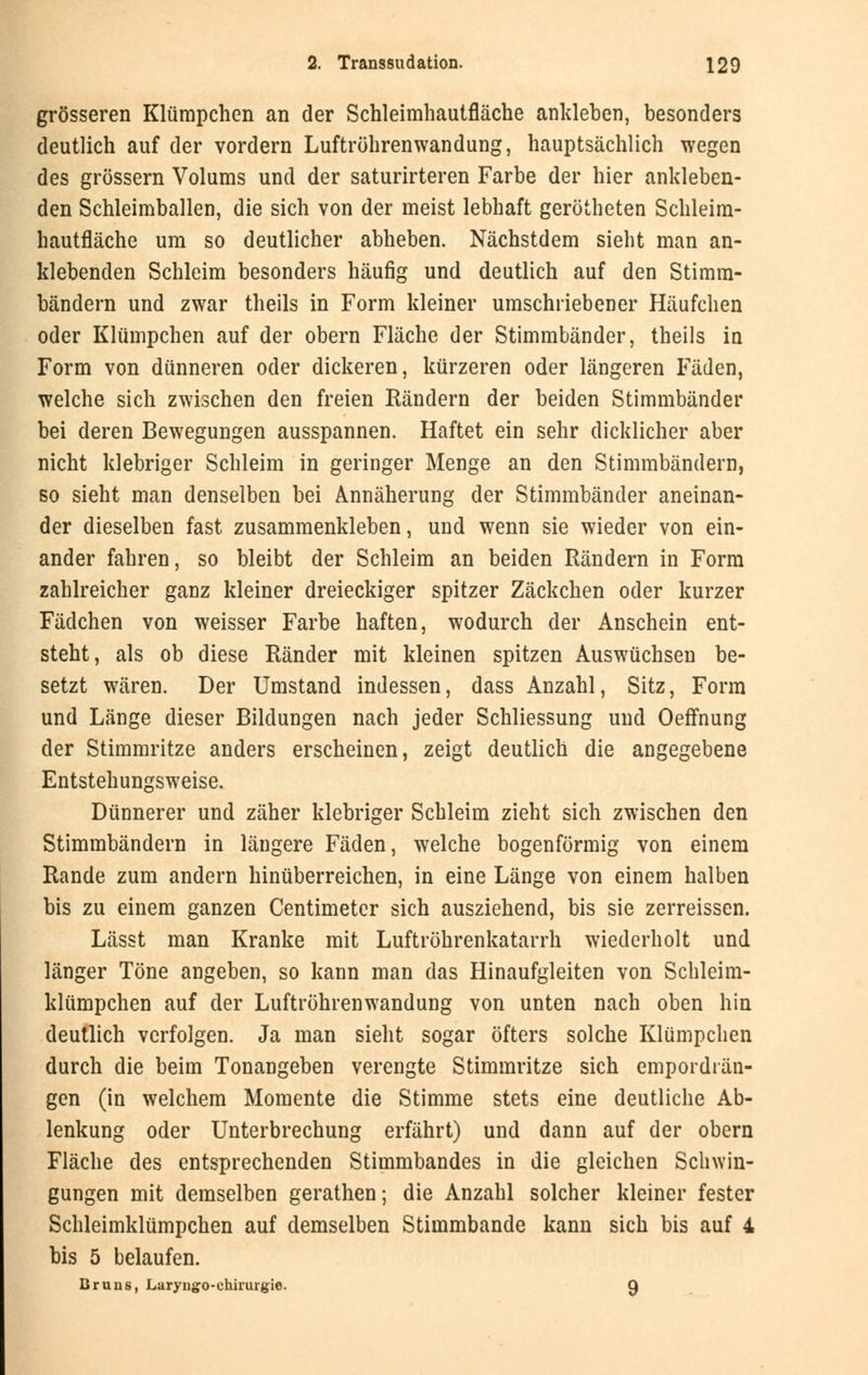 grösseren Klümpchen an der Schleimhautfläche ankleben, besonders deutlich auf der vordem Luftröhrenwandung, hauptsächlich wegen des grössern Volums und der saturirteren Farbe der hier ankleben- den Schleimballen, die sich von der meist lebhaft gerötheten Schleim- hautfläche um so deutlicher abheben. Nächstdem sieht man an- klebenden Schleim besonders häufig und deutlich auf den Stimm- bändern und zwar theils in Form kleiner umschriebener Häufchen oder Klümpchen auf der obern Fläche der Stimmbänder, theils in Form von dünneren oder dickeren, kürzeren oder längeren Fäden, welche sich zwischen den freien Rändern der beiden Stimmbänder bei deren Bewegungen ausspannen. Haftet ein sehr dicklicher aber nicht klebriger Schleim in geringer Menge an den Stimmbändern, so sieht man denselben bei Annäherung der Stimmbänder aneinan- der dieselben fast zusammenkleben, und wenn sie wieder von ein- ander fahren, so bleibt der Schleim an beiden Rändern in Form zahlreicher ganz kleiner dreieckiger spitzer Zäckchen oder kurzer Fädchen von weisser Farbe haften, wodurch der Anschein ent- steht, als ob diese Ränder mit kleinen spitzen Auswüchsen be- setzt wären. Der Umstand indessen, dass Anzahl, Sitz, Form und Länge dieser Bildungen nach jeder Schliessung und Oeffnung der Stimmritze anders erscheinen, zeigt deutlich die angegebene Entstehungsweise. Dünnerer und zäher klebriger Schleim zieht sich zwischen den Stimmbändern in längere Fäden, welche bogenförmig von einem Rande zum andern hinüberreichen, in eine Länge von einem halben bis zu einem ganzen Centimeter sich ausziehend, bis sie zerreissen. Lässt man Kranke mit Luftröhrenkatarrh wiederholt und länger Töne angeben, so kann man das Hinaufgleiten von Schleim- klümpchen auf der Luftröhrenwandung von unten nach oben hin deutlich verfolgen. Ja man sieht sogar öfters solche Klümpchen durch die beim Tonangeben verengte Stimmritze sich empordrän- gen (in welchem Momente die Stimme stets eine deutliche Ab- lenkung oder Unterbrechung erfährt) und dann auf der obern Fläche des entsprechenden Stimmbandes in die gleichen Schwin- gungen mit demselben gerathen; die Anzahl solcher kleiner fester Schleimklümpchen auf demselben Stimmbande kann sich bis auf 4 bis 5 belaufen. Bruns, Laryngo-chirurgie. 9