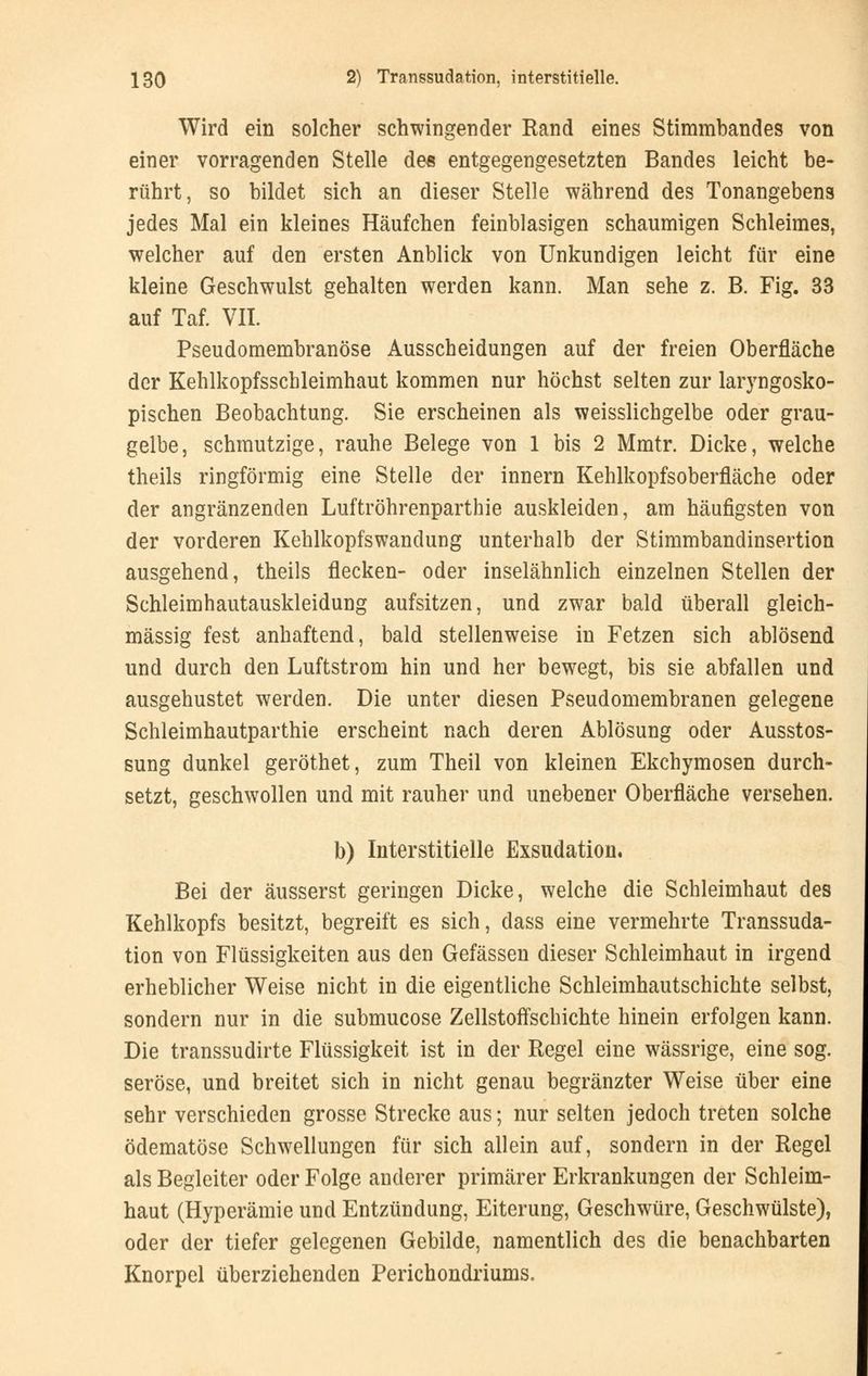 Wird ein solcher schwingender Rand eines Stimmbandes von einer vorragenden Stelle de« entgegengesetzten Bandes leicht be- rührt, so bildet sich an dieser Stelle während des Tonangebens jedes Mal ein kleines Häufchen feinblasigen schaumigen Schleimes, welcher auf den ersten Anblick von Unkundigen leicht für eine kleine Geschwulst gehalten werden kann. Man sehe z. B. Fig. 33 auf Taf. VII. Pseudomembranöse Ausscheidungen auf der freien Oberfläche der Kehlkopfsschleimhaut kommen nur höchst selten zur laryngosko- pischen Beobachtung. Sie erscheinen als weisslichgelbe oder grau- gelbe, schmutzige, rauhe Belege von 1 bis 2 Mmtr. Dicke, welche theils ringförmig eine Stelle der innern Kehlkopfsoberfläche oder der angränzenden Luftröhrenparthie auskleiden, am häufigsten von der vorderen Kehlkopfswandung unterhalb der Stimmbandinsertion ausgehend, theils flecken- oder inselähnlich einzelnen Stellen der Schleimhautauskleidung aufsitzen, und zwar bald überall gleich- massig fest anhaftend, bald stellenweise in Fetzen sich ablösend und durch den Luftstrom hin und her bewegt, bis sie abfallen und ausgehustet werden. Die unter diesen Pseudomembranen gelegene Schleimhautparthie erscheint nach deren Ablösung oder Ausstos- sung dunkel geröthet, zum Theil von kleinen Ekchymosen durch- setzt, geschwollen und mit rauher und unebener Oberfläche versehen. b) Interstitielle Exsudation. Bei der äusserst geringen Dicke, welche die Schleimhaut des Kehlkopfs besitzt, begreift es sich, dass eine vermehrte Transsuda- tion von Flüssigkeiten aus den Gefässen dieser Schleimhaut in irgend erheblicher Weise nicht in die eigentliche Schleimhautschichte selbst, sondern nur in die submucose Zellstoffschichte hinein erfolgen kann. Die transsudirte Flüssigkeit ist in der Regel eine wässrige, eine sog. seröse, und breitet sich in nicht genau begränzter Weise über eine sehr verschieden grosse Strecke aus; nur selten jedoch treten solche ödematöse Schwellungen für sich allein auf, sondern in der Regel als Begleiter oder Folge anderer primärer Erkrankungen der Schleim- haut (Hyperämie und Entzündung, Eiterung, Geschwüre, Geschwülste), oder der tiefer gelegenen Gebilde, namentlich des die benachbarten Knorpel überziehenden Perichondriums.