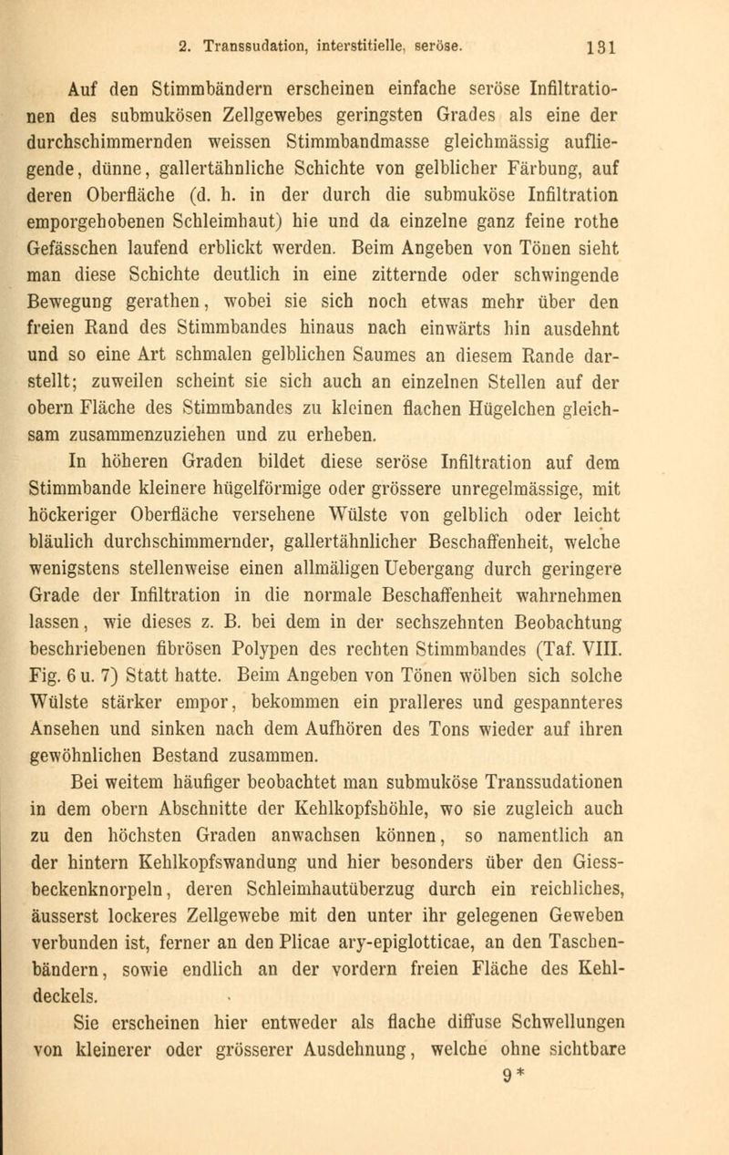 Auf den Stimmbändern erscheinen einfache seröse Infiltratio- nen des submukösen Zellgewebes geringsten Grades als eine der durchschimmernden weissen Stimmbandmasse gleichmässig auflie- gende, dünne, gallertähnliche Schichte von gelblicher Färbung, auf deren Oberfläche (d. h. in der durch die submuköse Infiltration emporgehobenen Schleimhaut) hie und da einzelne ganz feine rothe Gefässchen laufend erblickt werden. Beim Angeben von Tönen sieht man diese Schichte deutlich in eine zitternde oder schwingende Bewegung gerathen, wobei sie sich noch etwas mehr über den freien Rand des Stimmbandes hinaus nach einwärts hin ausdehnt und so eine Art schmalen gelblichen Saumes an diesem Rande dar- stellt; zuweilen scheint sie sich auch an einzelnen Stellen auf der obern Fläche des Stimmbandes zu kleinen flachen Hügelchen gleich- sam zusammenzuziehen und zu erheben. In höheren Graden bildet diese seröse Infiltration auf dem Stimmbande kleinere hügelförmige oder grössere unregelmässige, mit höckeriger Oberfläche versehene Wülste von gelblich oder leicht bläulich durchschimmernder, gallertähnlicher Beschaffenheit, welche wenigstens stellenweise einen allmäligen Uebergang durch geringere Grade der Infiltration in die normale Beschaffenheit wahrnehmen lassen, wie dieses z. B. bei dem in der sechszehnten Beobachtung beschriebenen fibrösen Polypen des rechten Stimmbandes (Taf. VIII. Fig. 6 u. 7) Statt hatte. Beim Angeben von Tönen wölben sich solche Wülste stärker empor, bekommen ein pralleres und gespannteres Ansehen und sinken nach dem Aufhören des Tons wieder auf ihren gewöhnlichen Bestand zusammen. Bei weitem häufiger beobachtet man submuköse Transsudationen in dem obern Abschnitte der Kehlkopfshöhle, wo sie zugleich auch zu den höchsten Graden anwachsen können, so namentlich an der hintern Kehlkopfswandung und hier besonders über den Giess- beckenknorpeln, deren Schleimhautüberzug durch ein reichliches, äusserst lockeres Zellgewebe mit den unter ihr gelegenen Geweben verbunden ist, ferner an den Plicae ary-epiglotticae, an den Taschen- bändern, sowie endlich an der vordem freien Fläche des Kehl- deckels. Sie erscheinen hier entweder als flache diffuse Schwellungen von kleinerer oder grösserer Ausdehnung, welche ohne sichtbare 9*