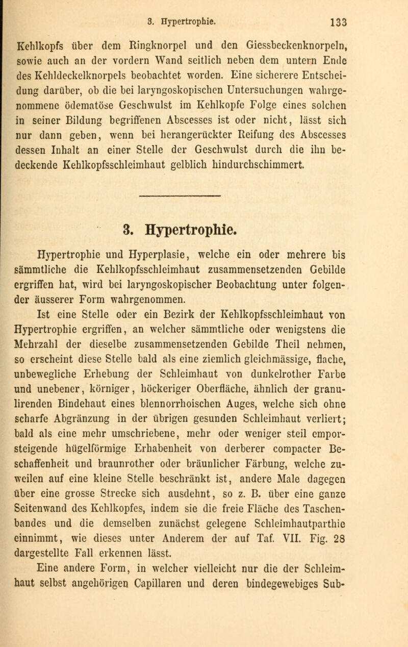 Kehlkopfs über dem Ringknorpel und den Giessbeckenknorpeln, sowie auch an der vordem Wand seitlich neben dem untern Ende des Kehldeckelknorpels beobachtet worden. Eine sicherere Entschei- dung darüber, ob die bei laryngoskopischen Untersuchungen wahrge- nommene ödematöse Geschwulst im Kehlkopfe Folge eines solchen in seiner Bildung begriffenen Abscesses ist oder nicht, lässt sich nur dann geben, wenn bei herangerückter Reifung des Abscesses dessen Inhalt an einer Stelle der Geschwulst durch die ihn be- deckende Kehlkopfsschleimhaut gelblich hindurchschimmert. 3. Hypertrophie. Hypertrophie und Hyperplasie, welche ein oder mehrere bis sämmtliche die Kehlkopfsschleimhaut zusammensetzenden Gebilde ergriffen hat, wird bei laryngoskopischer Beobachtung unter folgen- der äusserer Form wahrgenommen. Ist eine Stelle oder ein Bezirk der Kehlkopfsschleimhaut von Hypertrophie ergriffen, an welcher sämmtliche oder wenigstens die Mehrzahl der dieselbe zusammensetzenden Gebilde Theil nehmen, so erscheint diese Stelle bald als eine ziemlich gleichmässige, flache, unbewegliche Erhebung der Schleimhaut von dunkelrother Farbe und unebener, körniger, höckeriger Oberfläche, ähnlich der granu- lirenden Bindehaut eines blennorrhoischen Auges, welche sich ohne scharfe Abgränzung in der übrigen gesunden Schleimhaut verliert; bald als eine mehr umschriebene, mehr oder weniger steil empor- steigende hügelförmige Erhabenheit von derberer compacter Be- schaffenheit und braunrother oder bräunlicher Färbung, welche zu- weilen auf eine kleine Stelle beschränkt ist, andere Male dagegen über eine grosse Strecke sich ausdehnt, so z. B. über eine ganze Seitenwand des Kehlkopfes, indem sie die freie Fläche des Taschen- bandes und die demselben zunächst gelegene Schleimhautparthie einnimmt, wie dieses unter Anderem der auf Taf. VII. Fig. 28 dargestellte Fall erkennen lässt. Eine andere Form, in welcher vielleicht nur die der Schleim- haut selbst angehörigen Capillaren und deren bindegewebiges Sub-