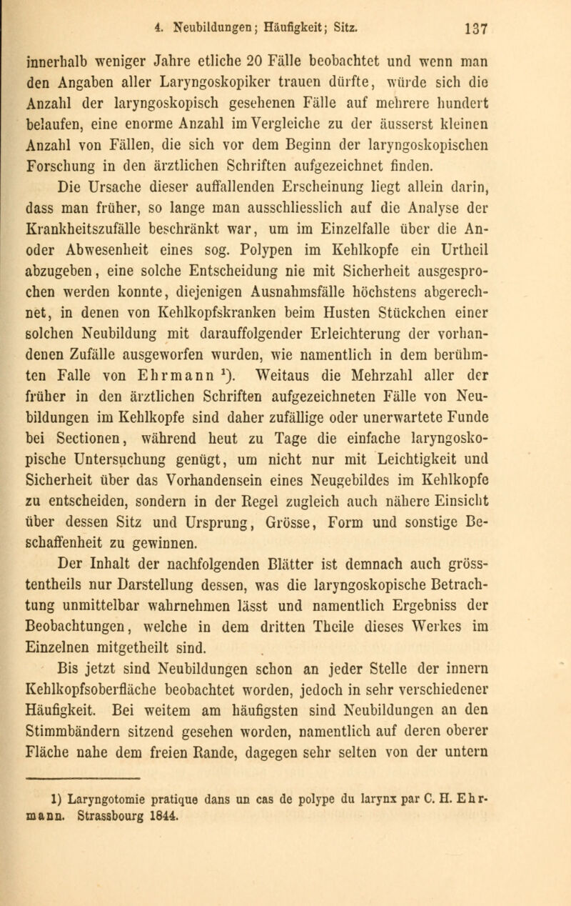 innerhalb weniger Jahre etliche 20 Fälle beobachtet und wenn man den Angaben aller Laryngoskopiker trauen dürfte, würde sich die Anzahl der laryngoskopisch gesehenen Fälle auf mehrere hundert belaufen, eine enorme Anzahl im Vergleiche zu der äusserst kleinen Anzahl von Fällen, die sich vor dem Beginn der laryngoskopischen Forschung in den ärztlichen Schriften aufgezeichnet finden. Die Ursache dieser auffallenden Erscheinung liegt allein darin, dass man früher, so lange man ausschliesslich auf die Analyse der Krankheitszufälle beschränkt war, um im Einzelfalle über die An- oder Abwesenheit eines sog. Polypen im Kehlkopfe ein Urtheil abzugeben, eine solche Entscheidung nie mit Sicherheit ausgespro- chen werden konnte, diejenigen Ausnahmsfälle höchstens abgerech- net, in denen von Kehlkopfskranken beim Husten Stückchen einer solchen Neubildung mit darauffolgender Erleichterung der vorhan- denen Zufälle ausgeworfen wurden, wie namentlich in dem berühm- ten Falle von Ehr mann *). Weitaus die Mehrzahl aller der früher in den ärztlichen Schriften aufgezeichneten Fälle von Neu- bildungen im Kehlkopfe sind daher zufällige oder unerwartete Funde bei Sectionen, während heut zu Tage die einfache laryngosko- pische Untersuchung genügt, um nicht nur mit Leichtigkeit und Sicherheit über das Vorhandensein eines Neugebildes im Kehlkopfe zu entscheiden, sondern in der Regel zugleich auch nähere Einsicht über dessen Sitz und Ursprung, Grösse, Form und sonstige Be- schaffenheit zu gewinnen. Der Inhalt der nachfolgenden Blätter ist demnach auch gröss- tenteils nur Darstellung dessen, was die laryngoskopische Betrach- tung unmittelbar wahrnehmen lässt und namentlich Ergebniss der Beobachtungen, welche in dem dritten Theile dieses Werkes im Einzelnen mitgetheilt sind. Bis jetzt sind Neubildungen schon an jeder Stelle der innern Kehlkopfsoberfläche beobachtet worden, jedoch in sehr verschiedener Häufigkeit. Bei weitem am häufigsten sind Neubildungen an den Stimmbändern sitzend gesehen worden, namentlich auf deren oberer Fläche nahe dem freien Rande, dagegen sehr selten von der untern 1) Laryngotomie pratique dans un cas de polype du larynx par C. H. Ehr- mann. Strassbourg 1644.