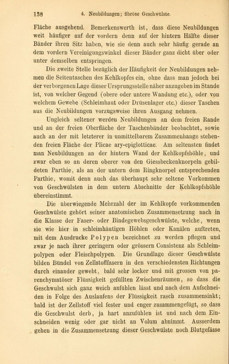 Fläche ausgehend. Bemerkenswerth ist, dass diese Neubildungen weit häufiger auf der vordem denn auf der hintern Hälfte dieser Bänder ihren Sitz haben, wie sie denn auch sehr häufig gerade an dem vordem Vereinigungswinkel dieser Bänder ganz dicht über oder unter demselben entspringen. Die zweite Stelle bezüglich der Häufigkeit der Neubildungen neh- men die Seitentaschen des Kehlkopfes ein, ohne dass man jedoch bei der verborgenen Lage dieser Ursprungsstelle näher anzugeben im Stande ist, von welcher Gegend (obere oder untere Wandung etc.), oder von welchem Gewebe (Schleimhaut oder Drüsenlager etc.) dieser Taschen aus die Neubildungen vorzugsweise ihren Ausgang nehmen. Ungleich seltener werden Neubildungen an dem freien Rande und an der freien Oberfläche der Taschenbänder beobachtet, sowie auch an der mit letzterer in unmittelbarem Zusammenhange stehen- den freien Fläche der Plicae ary-epiglotticae. Am seltensten findet man Neubildungen an der hintern Wand der Kehlkopfshöhle, und zwar eben so an deren oberer von den Giessbeckenknorpeln gebil- deten Parthie, als an der untern dem Ringknorpel entsprechenden Parthie, womit denn auch das überhaupt sehr seltene Vorkommen von Geschwülsten in dem untern Abschnitte der Kehlkopfshöhle übereinstimmt. Die überwiegende Mehrzahl der im Kehlkopfe vorkommenden Geschwülste gehört seiner anatomischen Zusammensetzung nach in die Klasse der Faser- oder Bindegewebsgeschwülste, welche, wenn sie wie hier in schleimhäutigen Höhlen oder Kanälen auftreten, mit dem Ausdrucke Polypen bezeichnet zu werden pflegen und zwar je nach ihrer geringern oder grössern Consistenz als Schleim- polypen oder Fleischpolypen. Die Grundlage dieser Geschwülste bilden Bündel von Zellstofffasern in den verschiedensten Richtungen durch einander gewebt, bald sehr locker und mit grossen von pa- renchymatöser Flüssigkeit gefüllten Zwischenräumen, so dass die Geschwulst sich ganz weich anfühlen lässt und nach dem Aufschnei- den in Folge des Auslaufens der Flüssigkeit rasch zusammensinkt; bald ist der Zellstoff viel fester und enger zusammengefügt, so dass die Geschwulst derb, ja hart anzufühlen ist und nach dem Ein- schneiden wenig oder gar nicht an Volum abnimmt. Ausserdem gehen in die Zusammensetzung dieser Geschwülste noch Blutgefässe