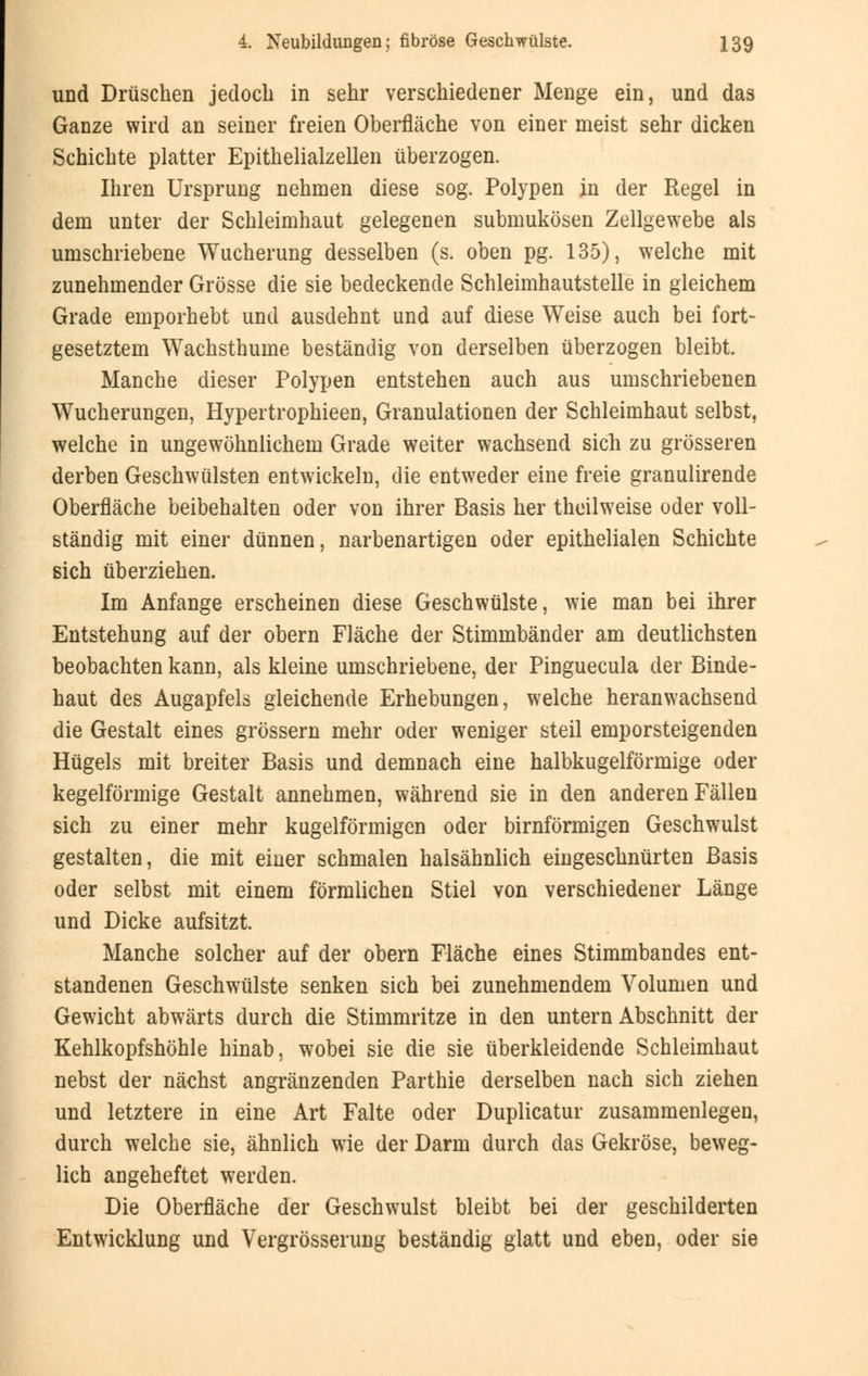 und Drüschen jedoch in sehr verschiedener Menge ein, und das Ganze wird an seiner freien Oberfläche von einer meist sehr dicken Schichte platter Epithelialzellen überzogen. Ihren Ursprung nehmen diese sog. Polypen in der Regel in dem unter der Schleimhaut gelegenen submukösen Zellgewebe als umschriebene Wucherung desselben (s. oben pg. 135), welche mit zunehmender Grösse die sie bedeckende Schleimhautstelle in gleichem Grade emporhebt und ausdehnt und auf diese Weise auch bei fort- gesetztem Wachsthume beständig von derselben überzogen bleibt. Manche dieser Polypen entstehen auch aus umschriebenen Wucherungen, Hypertrophieen, Granulationen der Schleimhaut selbst, welche in ungewöhnlichem Grade weiter wachsend sich zu grösseren derben Geschwülsten entwickeln, die entweder eine freie granulirende Oberfläche beibehalten oder von ihrer Basis her theilweise oder voll- ständig mit einer dünnen, narbenartigen oder epithelialen Schichte sich überziehen. Im Anfange erscheinen diese Geschwülste, wie man bei ihrer Entstehung auf der obern Fläche der Stimmbänder am deutlichsten beobachten kann, als kleine umschriebene, der Pinguecula der Binde- haut des Augapfels gleichende Erhebungen, welche heranwachsend die Gestalt eines grössern mehr oder weniger steil emporsteigenden Hügels mit breiter Basis und demnach eine halbkugelförmige oder kegelförmige Gestalt annehmen, während sie in den anderen Fällen sich zu einer mehr kugelförmigen oder birnförmigen Geschwulst gestalten, die mit einer schmalen halsähnlich eingeschnürten Basis oder selbst mit einem förmlichen Stiel von verschiedener Länge und Dicke aufsitzt. Manche solcher auf der obern Fläche eines Stimmbandes ent- standenen Geschwülste senken sich bei zunehmendem Volumen und Gewicht abwärts durch die Stimmritze in den untern Abschnitt der Kehlkopfshöhle hinab, wobei sie die sie überkleidende Schleimhaut nebst der nächst angränzenden Parthie derselben nach sich ziehen und letztere in eine Art Falte oder Duplicatur zusammenlegen, durch welche sie, ähnlich wie der Darm durch das Gekröse, beweg- lich angeheftet werden. Die Oberfläche der Geschwulst bleibt bei der geschilderten Entwicklung und Vergrösserung beständig glatt und eben, oder sie