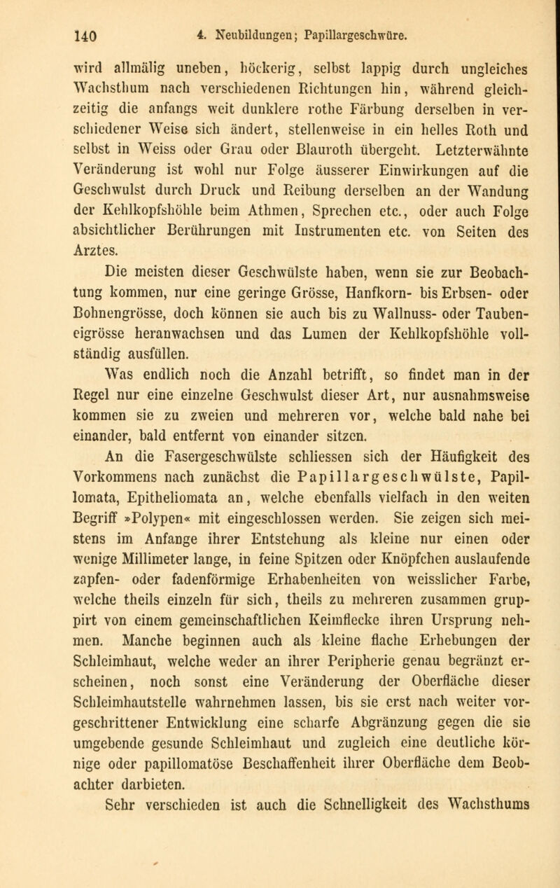 wird allmälig uneben, höckerig, selbst lappig durch ungleiches Wachsthum nach verschiedenen Richtungen hin, während gleich- zeitig die anfangs weit dunklere rothe Färbung derselben in ver- schiedener Weise sich ändert, stellenweise in ein helles Roth und selbst in Weiss oder Grau oder Blauroth übergeht. Letzterwähnte Veränderung ist wohl nur Folge äusserer Einwirkungen auf die Geschwulst durch Druck und Reibung derselben an der Wandung der Kehlkopfshöhle beim Athmen, Sprechen etc., oder auch Folge absichtlicher Berührungen mit Instrumenten etc. von Seiten des Arztes. Die meisten dieser Geschwülste haben, wenn sie zur Beobach- tung kommen, nur eine geringe Grösse, Hanfkorn- bis Erbsen- oder Bohnengrösse, doch können sie auch bis zu Wallnuss- oder Tauben- eigrösse heranwachsen und das Lumen der Kehlkopfshöhle voll- ständig ausfüllen. Was endlich noch die Anzahl betrifft, so findet man in der Regel nur eine einzelne Geschwulst dieser Art, nur ausnahmsweise kommen sie zu zweien und mehreren vor, welche bald nahe bei einander, bald entfernt von einander sitzen. An die Fasergeschwülste schliessen sich der Häufigkeit des Vorkommens nach zunächst die PapillargeschWülste, Papil- lomata, Epitheliomata an, welche ebenfalls vielfach in den weiten Begriff »Polypen« mit eingeschlossen werden. Sie zeigen sich mei- stens im Anfange ihrer Entstehung als kleine nur einen oder wenige Millimeter lange, in feine Spitzen oder Knöpfchen auslaufende zapfen- oder fadenförmige Erhabenheiten von weisslicher Farbe, welche theils einzeln für sich, theils zu mehreren zusammen grup- pirt von einem gemeinschaftlichen Keimflecke ihren Ursprung neh- men. Manche beginnen auch als kleine flache Erhebungen der Schleimhaut, welche weder an ihrer Peripherie genau begränzt er- scheinen, noch sonst eine Veränderung der Oberfläche dieser Schleimhautstelle wahrnehmen lassen, bis sie erst nach weiter vor- geschrittener Entwicklung eine scharfe Abgränzung gegen die sie umgebende gesunde Schleimhaut und zugleich eine deutliche kör- nige oder papillomatöse Beschaffenheit ihrer Oberfläche dem Beob- achter darbieten. Sehr verschieden ist auch die Schnelligkeit des Wachsthums